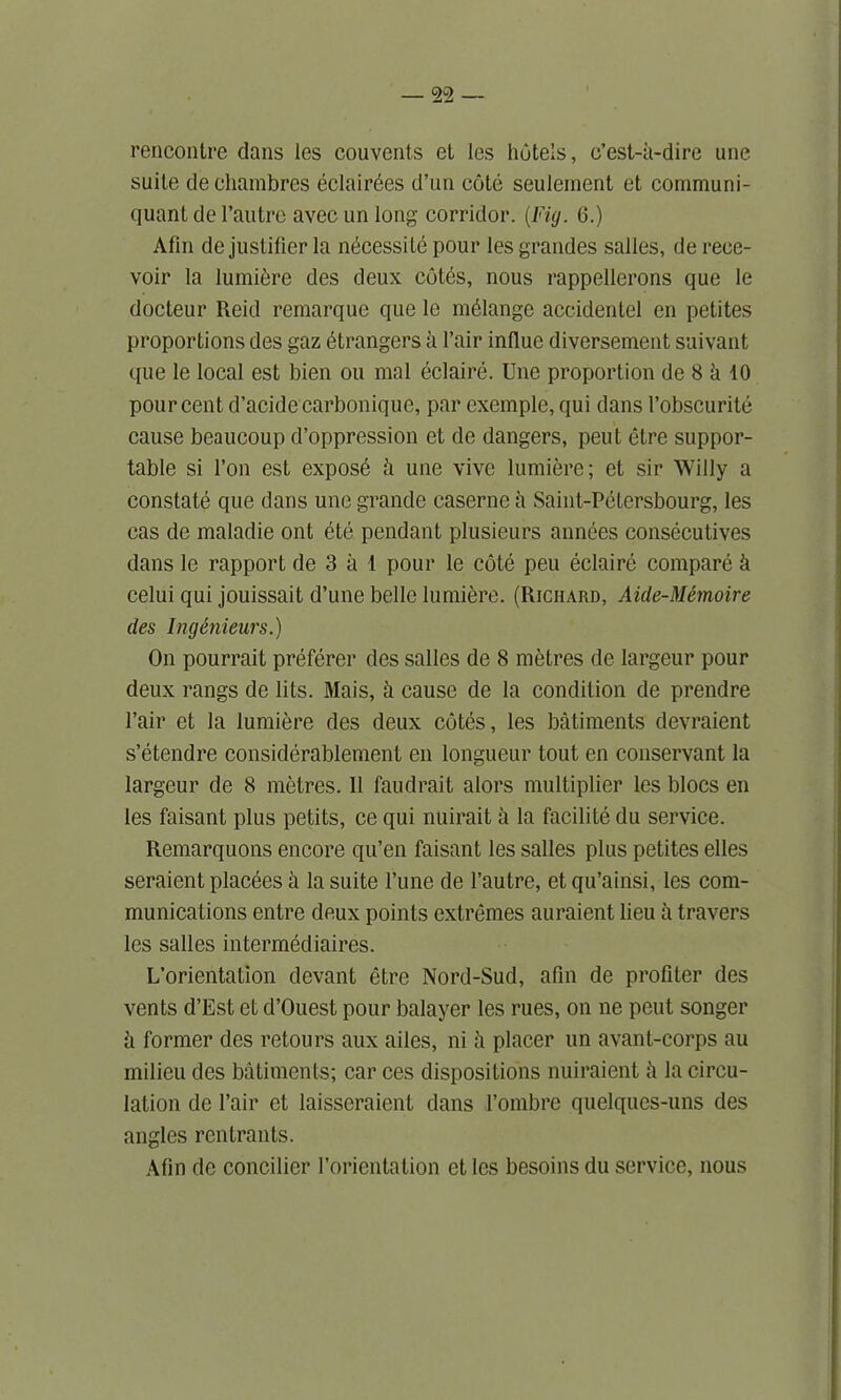 rencontre dans les couvents et les hotels, c’est-k-dire une suite de chambres eclairees d’un cote seulement et communi- quant de l’autre avec un long corridor. (Fig. 6.) Afin de justifier la necessity pour lesgrandes salles, de reee- voir la lumiere des deux cotes, nous rappellcrons que le docteur Reid remarque que le melange accidenlel en petites proportions des gaz strangers a l’air indue diversement suivant que le local est bien ou mal eclaire. Une proportion de 8 k 10 pour cent d’acidecarboniquc, par exemple, qui dans 1’obscurite cause beaucoup d’oppression et de dangers, peut etre suppor- table si Ton est exposb k une vive lumiere; et sir Willy a constate que dans une grande caserne a Saint-Petersbourg, les cas de maladie ont ete pendant plusieurs annces consecutives dans le rapport de 3 a 1 pour le cote pen eclaire compare k celui qui jouissait d’une belle lumiere. (Richard, Aide-Memoire des Ingenieurs.) On pourrait preferer des salles de 8 metres de largeur pour deux rangs de lits. Mais, k cause de la condition de prendre Pair et la lumiere des deux cotes, les batiments devraient s’etendre considerablement en longueur tout en conservant la largeur de 8 metres. 11 faudrait alors multiplier les blocs en les faisant plus petits, ce qui nuirait a la facilite du service. Remarquons encore qu’en faisant les salles plus petites elles seraient placees a la suite l’une de l’autre, et qu’ainsi, les com- munications entre deux points extremes auraient lieu k travers les salles intermediaires. L’orientation devant etre Nord-Sud, afin de profiter des vents d’Est et d’Ouest pour balayer les rues, on ne peut songer k former des retours aux ailes, ni k placer un avant-corps au milieu des batiments; car ces dispositions nuiraient h la circu- lation de l’air et laisseraient dans l’ombre quelques-uns des angles rentrants. Afin de concilier l’orientation et les besoins du service, nous