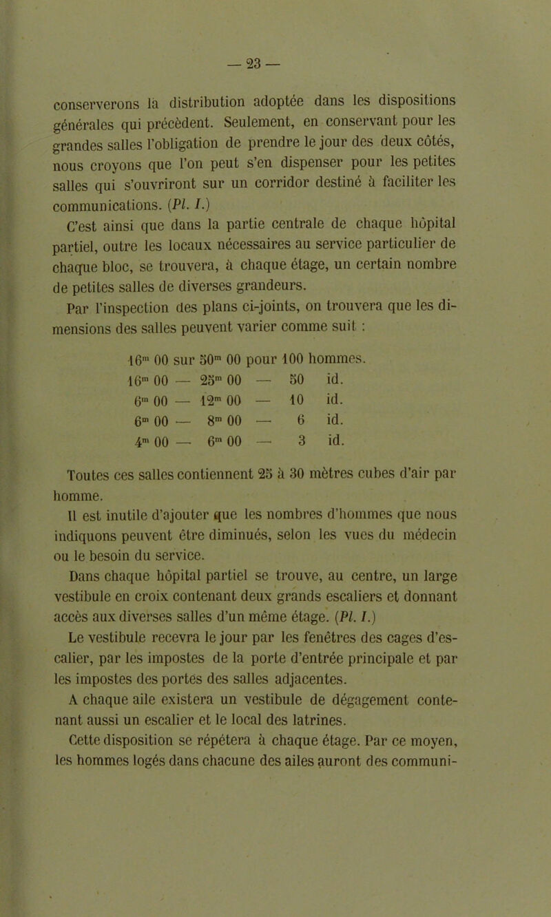 conserverons la distribution adoptee duns Igs dispositions generates qui precedent. Seulement, cn conservant pour Igs grandcs suites l’obligution de prendre le jour des deux cotes, nous croyons que Ton peut s’en dispenser pour les petites salles qui s’ouvriront sur un corridor destine h faciliter les communications. {PI. I.) C’est ainsi que dans la partie centrale de chaque hupital partiel, outre les locaux necessaires au service particular de chaque bloc, se trouvera, a chaque etage, un certain nombre de petites salles de diverses grandeurs. Par l’inspection des plans ci-joints, on trouvera que les di- mensions des salles peuvent varier comme suit : 16m 00 sur 30m 00 pour 100 hommes 16m 00 — 23m 00 — 30 id. 6,n 00 — 12m 00 — 10 id. 6m 00 — 8m 00 — 6 id. 4> 00 — 6m 00 3 id. Toutes ces salles contiennent 23 ii 30 nitres cubes d’air par homme. 11 est inutile d’ajouter que les nombres d’hommes que nous indiquons peuvent etre diminues, selon les vucs du medecin ou le besoin du service. Dans chaque hopital partiel se trouve, au centre, un large vestibule en croix contenant deux grands escaliers et donnant acces aux diverses salles d’un meme dtage. {PI. I.) Le vestibule recevra le jour par les fenetres des cages d’es- calier, par les impostes de la porte d’entree principale et par les impostes des portes des salles adjacentes. A chaque aile existera un vestibule de degagement conte- nant aussi un escalier et le local des latrines. Cette disposition se repetera a chaque etage. Par ce moyen, les hommes loges dans chacune des ailes auront des communi-