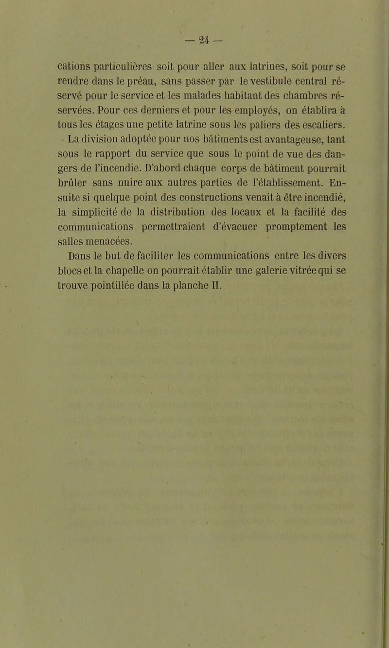 cations particulieres soit pour allcr aux latrines, soit pour se rendre clans le preau, sans passer par le vestibule central re- serve pour le service et les malades habitant des chambres re- servees. Pour ces derniers et pour les employes, on etablira a tous les etages une petite latrine sous les paliers des escaliers. La division adoptee pour nos batimentsest avantageuse, tant sous le rapport du service que sous le point de vue des dan- gers de l’incendie. D’abord chaque corps de batiment pourrait bruler sans nuire aux autres parties de l’etablissement. En- suite si quelque point des constructions venait a etre incendie, la simplicity de la distribution des locaux et la facilite des communications perraettraient d’evacuer promptement les salles menacees. Dans le but de faciliter les communications entre les divers blocs et la chapelle on pourrait etablir une galerie vitreequi se trouve pointillee dans la planche II.