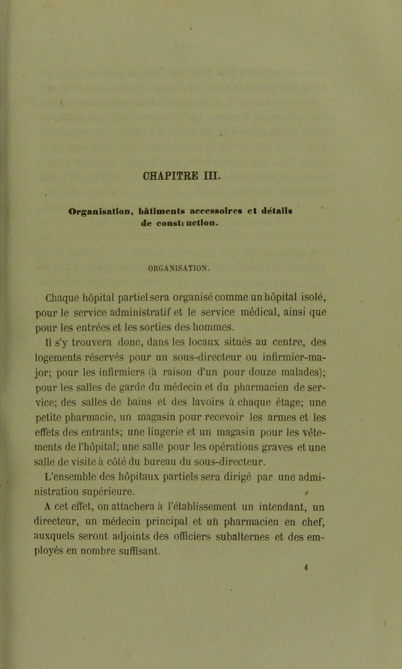 Organisation, ItAtlmenU accessolres ct details de eonsti uction. ORGANISATION. Chaque hopital partielsera organise comme un hopital isole, pour le service adrainistratif et le service medical, ainsi que pour les entrees et les sorties des hommes. II s’y trouvera done, dans les locaux situes au centre, des logements reserves pour un sous-directeur ou infirmier-ma- jor; pour les infirmiers (a raison d’un pour douze malades); pour les salles de garde du medecin et du pharmacien de ser- vice; des salles de bains et des lavoirs ft chaque etage; une petite pharmacie, un magasin pour recevoir les armes et les effets des entrants; une lingerie et un magasin pour les vete- ments de l’hopital; une salle pour les operations graves et une salle de visite ft cote du bureau du sous-directeur. L’ensemble des hopitaux partiels sera dirige par une admi- nistration superieure. * A cet effet, on attachera ft l’etablissement un intendant, un directeur, un medecin principal et ufi pharmacien en chef, auxquels seront adjoints des ofTiciers subalternes et des em- ployes en nombre suflfisant. 4