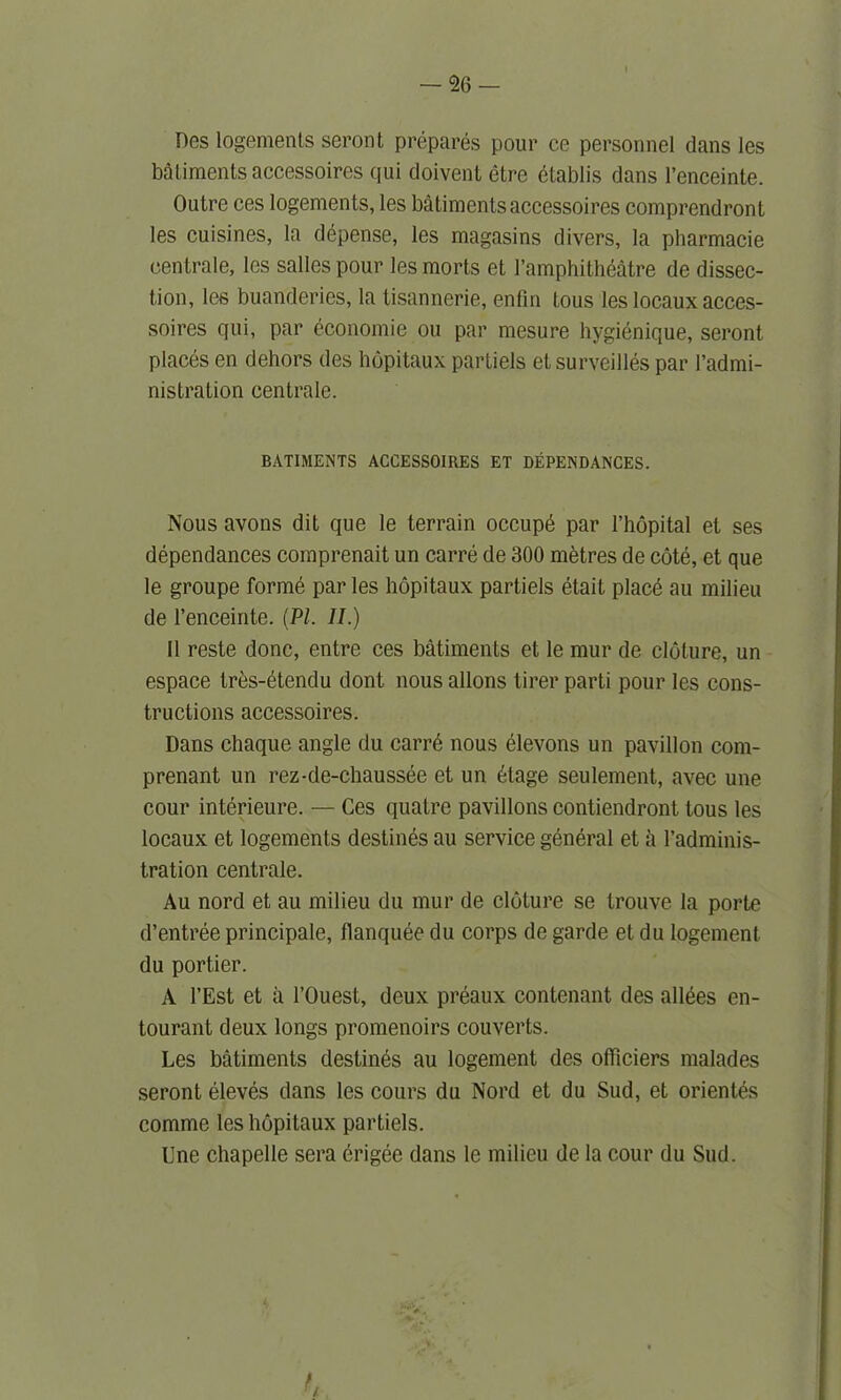 Des logements seront prepares pour ce personnel dans les bailments accessoires qui doivent etre btablis dans l’enceinte. Outre ces logements, les batiments accessoires comprendront les cuisines, la depense, les magasins divers, la pharmacie centrale, les salles pour les morts et Famphitheatre de dissec- tion, les buanderies, la tisannerie, enfin tous les locaux acces- soires qui, par economic on par mesure hygienique, seront places en dehors des hopitaux partiels etsurveilles par l’admi- nistration centrale. BATIMENTS ACCESSOIUES ET DEPENDANCES. Nous avons dit que le terrain occupd par Fhopital et ses dependances coinprenait un carre de 300 metres de cote, et que le groupe forme par les hopitaux partiels etait placd au milieu de l’enceinte. (PI. II.) II reste done, entre ces batiments et le mur de cloture, un espace tres-etendu dont nous allons tirer parti pour les cons- tructions accessoires. Dans chaque angle du carre nous elevons un pavilion com- prenant un rez-de-chaussee et un 6tage seulement, avec une cour interieure. — Ces quatre pavilions contiendront tous les locaux et logements destines au service general et ii Fadminis- tration centrale. Au nord et au milieu du mur de cloture se trouve la porte d’entree principale, llanquee du corps de garde et du logement. du portier. A l’Est et a l’Ouest, deux preaux contenant des allees en- tourant deux longs promenoirs couverts. Les batiments destines au logement des olficiers malades seront eleves dans les cours du Nord et du Sud, et orienlds comme les hopitaux partiels. Une chapelle sera erigee dans le milieu de la cour du Sud.