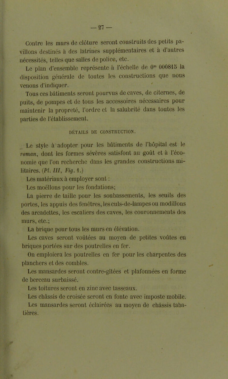 Contre les niurs de cloture seront conslruits des petits pa- vilions destines ii des latrines supplemental et a d’autres n6cessit6s, telles que salles de police, etc. Le plan d’enserable represente a l’echelle de 0m 000815 la disposition generate de toutes les constructions que nous venons d’indiquer. Tous ces batiments seront pourvus de caves, de citernes, de puits, de pompes et de tous les accessoires necessaires pour maintenir la proprete, l’ordre et la salubrite dans toutes les parties de l’etablissement. DETAILS DE CONSTRUCTION. Le style h adopter pour les batiments de l’hopital est le roman, dont les formes sevbres satisfont au gout et k l’eco- nomie que Ton recherche dans les grandes constructions mi- litaires. {PI. Ill, Fig. 1.) Les maleriaux h employer sont: Les moellons pour les fondations; La pierre de taille pour les soubassements, les seuils des portes, les appuis des fenetres, lesculs-de-lampesou modillons des arcadettes, les escaliers des caves, les couronnements des murs, etc.; La brique pour tous les mursen elevation. Les caves seront voutees au moven de petites voutes en briques portees sur des poutrelles en fer. On emploiera les poutrelles en fer pour les charpentes des planchers et des combles. Les mansardes seront contre-gitees et plafonnees en forme de berceau surbaisse. Les toitures seront en zinc avec tasseaux. Les chassis de croisee seront en fonte avec iinposte mobile. Les mansardes seront eclairees au moyen de chassis taba- tieres.