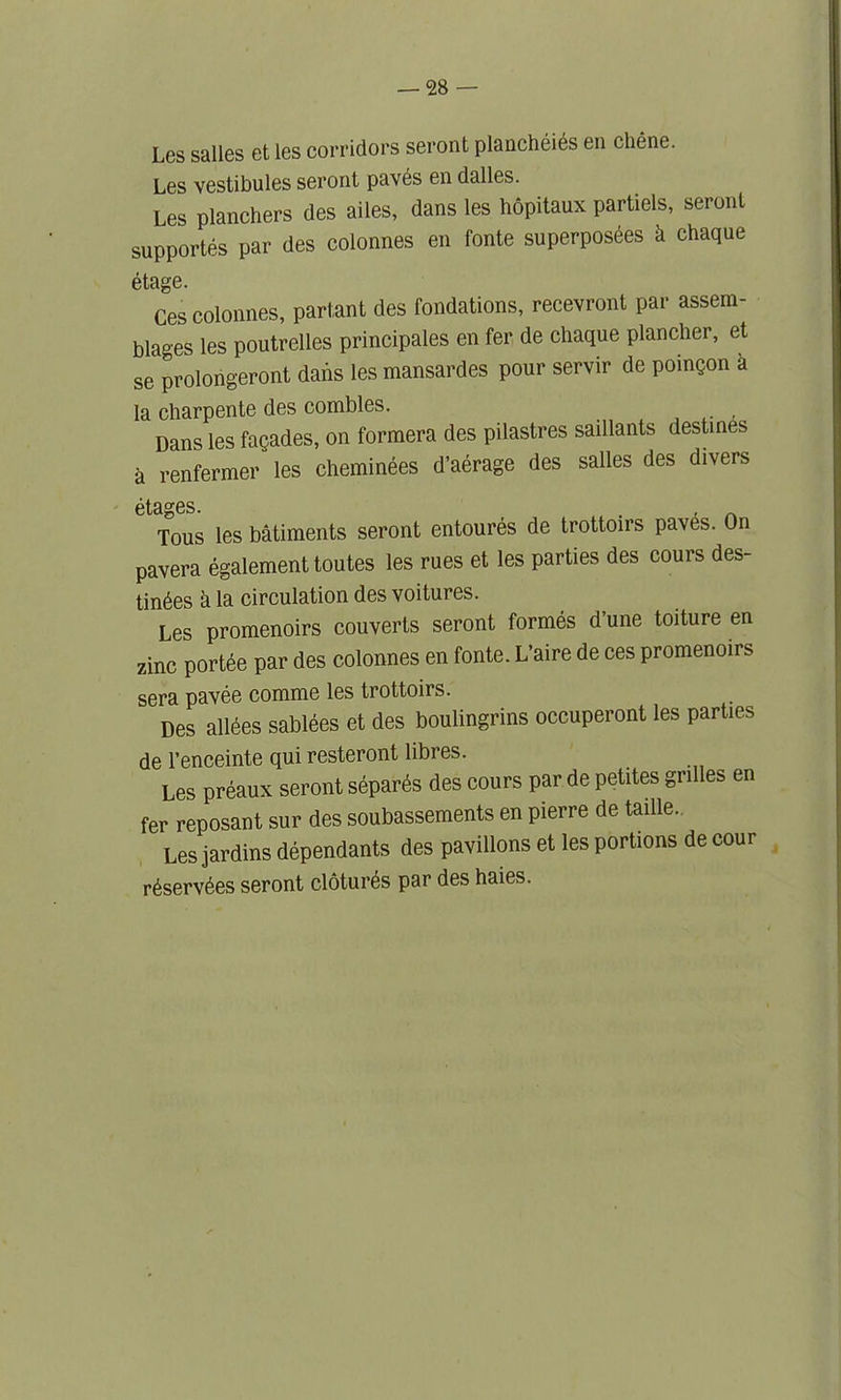 Les salles et ies corridors seront planchiiis en chine. Les vestibules seront paves en dalles. Les planchers des ailes, dans les hopitaux partiels, seront supportes par des colonnes en fonte superposies k chaque itage. Ces colonnes, partant des fondations, recevront par assem- blages les poutrelles principales en fer de chaque plancher, et se prolongeront dabs les mansardes pour servir de poingon a la charpente des combles. _ Dans les fagades, on formera des pilastres saillants destines a renfermer les cheminees d’aerage des salles des divers etci^Gs. Tous les batiments seront entoures de trottoirs paves. On pavera egalement toutes les rues et les parties des cours des- tinies a la circulation des voitures. Les promenoirs couverts seront formes d’une toiture en zinc portee par des colonnes en fonte. L’aire de ces promenoirs sera pavie comme les trottoirs. Des allies sablies et des boulingrins occuperont les parties de l’enceinte qui resteront libres. Les priaux seront siparis des cours par de petites grilles en fer reposant sur des soubassements en pierre de taille. Les jardins dipendants des pavilions et les portions de cour riservies seront cloturis par des haies.