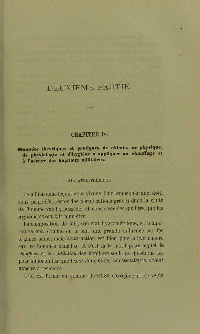 DEUXIEME PARTIE. I CHAPITRE Ier. Donnees theoriques cl pratiques dc chimie, dc physique, de physiologic el d’hygiene a appliquer au cbauflage el u Peerage dcs lidpitaux militaires. AIR ATMOSPHERIQUE. Le milieu dans lequel nous vivons, l’air atmospherique, doit, sous peine d’apporter des perturbations graves dans la sante de l’homme valide, posseder et conserver des qualites que les hygienistes ont fait connaitre. La composition de fair, son etat hygrometrique, sa tempe- rature ont, comme on le sait, une grande influence sur les organes sains; mais cette action est bien plus active encore sur les hommes malades, et c’est 1 k le motif pour lequel le chauffage et la ventilation des hopitaux sont les questions les plus importantes que les savants et les constructeurs soient appel^s h resoudre. L’air est forme en volume de 20,80 d’oxigene el de 72,20