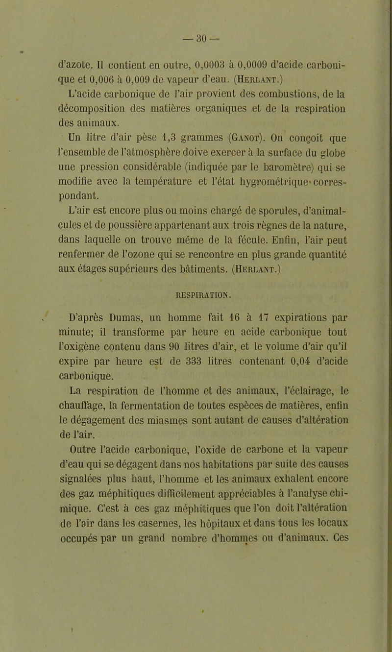 d’azoLe. II contient en outre, 0,0003 a 0,0009 d’acide carboni- que et 0,006 a 0,009 de vapeur d’eau. (Herlant.) L’acide carbonique de l’air provient des combustions, de la decomposition des matieres organiques et de la respiration des animaux. Un litre d’air peso 1,3 grammes (Ganot). On congoit que l’ensemble de l’atmosphbre doive exercer k la surface du globe une pression considerable (indiquee par le barometre) qui se modifie avec la temperature et retat hygrom&rique* corres- pondant. L’air est encore plus ou moins charge de sporules, d’animal- cules et de poussiere appartenant aux trois regnes de la nature, dans laquelle on trouve meme de la fecule. Enfin, Fair peut renfermer de l’ozone qui se rencontre en plus grande quantite aux etages superieurs des batiments. (Herlant.) RESPIRATION. D’apres Dumas, un liomme fait 16 a 17 expirations par minute; il transforme par heure en acide carbonique tout l’oxigene contenu dans 90 litres d’air, et le volume d’air qu’il expire par heure est de 333 litres contenant 0,04 d’acide carbonique. La respiration de l’homme et des animaux, l’eclairage, le chaufifage, la fermentation de toutes esp^ces de matures, enfin le degagement des miasmes sont autant de causes d’alteration de l’air. Outre l’acide carbonique, l’oxide de carbone et la vapeur d’eau qui se degagent dans nos habitations par suite des causes signalees plus haut, Fhomme et les animaux exhalent encore des gaz mephitiques diflicilement appreciates a Fanalyse chi- mique. C’est a ces gaz mephitiques que Foil doit Falt6ration de Fair dans les casernes, les hopitaux et dans tous les locaux occupes par un grand nombre d’hommes ou d’animaux. Ces