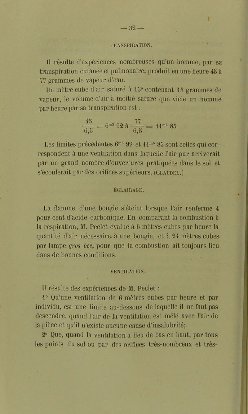 TRANSPIRATION. II resultc d’experiences nombreuses qu’un homme, par sa transpiration cutanee et pulmonaire, produit en une heure 45 k 77 grammes de vapeur d’eau. Un mbtre cube d’air sature a 15° contenant 13 grammes de vapeur, le volume d’air a moitie sature que vicie un homme par heure par sa transpiration est: 45 , 77 —— = 6m3 92 k -— = llm3 85 b,5 6,5 Les limites precedentes 6m3 92 et llmS 85 sont celles qui cor- respondent a une ventilation dans laquelle Fair pur arriverait par un grand nombre d’ouvertures pratiquees dans le sol et s’ecoulerait par des orifices superieurs. (Claudel.) ECLAIRAGE. / La flamme d’une bougie s’eteint lorsque fair renferme 4 pour cent d’acide carbonique. En comparant la combustion & la respiration, M. Peclet evalue a 6 metres cubes par heure la quantite d’air necessaire- k une bougie, et a 24 metres cubes par lampe gros bee, pour que la combustion ait toujours lieu dans de bonnes conditions. VENTILATION. \ 11 resulte des experiences de M. Peclet : 1° Qu’une ventilation de 6 metres cubes par heure et par individu, est une limite au-dessous de laquelle il nefautpas descendre, quand fair de la ventilation est mele avec fair de la piece et qu’il n’existe aucune cause d’insalubrite; 2° Que, quand la ventilation a lieu de bas en haut, par tous les points du sol ou par des orifices tres-nombreux et tr&s-