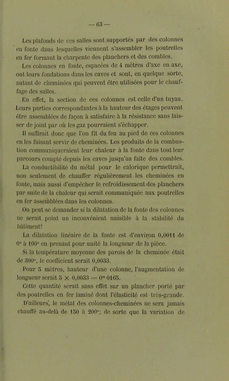 Les plafonds de ces salles sont supportes par des colonnes en fonte dans lesquelles viennent s’assembler les poutrelles en fer formant la charpente des planchers et des combles. Les colonnes en fonte, espacees de 4 metres d’axe en axe, ont leurs fondations dans les caves et sont, en quelque sorte, autant de clieminees qui peuvent etre utilisies pour le cliauf- fage des salles. En ettet, la section de ces colonnes est celle d’un tuyau. Leurs parties eorrespondantes k la hauteur des etages peuvent etre assemblies de fagon k satisfaire k la resistance sans lais- ser de joint par oil les gaz pourraient s’ichapper. II suffirait done que Ton fit du feu au pied de ces colonnes en les faisant servir de cheminies. Les produits de la combus- tion communiqueraient leur chaleur a la fonte dans tout leur parcours compte depuis les caves jusqu’au faite des combles. La conductibilite du mital pour le calorique permettrait, non seulement de chauffer regulierement les clieminees en fonte, mais aussi d’empecher le refroidissement des planchers par suite de la chaleur qui serait communiquie aux poutrelles en fer assemblies dans les colonnes. On peut se demander si la dilatation de la fonte des colonnes ne serait point un inconvinient nuisible k la stabiliti du batiment? La dilatation liniaire de la fonte est d’environ 0,0041 de 0° a 100° en prenant pour uniti la longueur de la piice. Si la tempirature moyenne des parois de la cheminie itait de 300°, le coefficient serait 0,0033. Pour 5 metres, hauteur d’une colonne, l’augmentation de longueur serait 5 X 0,0033 = 0m0165. Cette quantiti serait sans effet sur un plancher porti par des poutrelles en fer lamini dont l’ilasticiti est tres-grande. D’ailleurs', le mital des colonnes-cheminies ne sera jamais chaufle au-delk de 450 k 200°; de sorte que la variation de