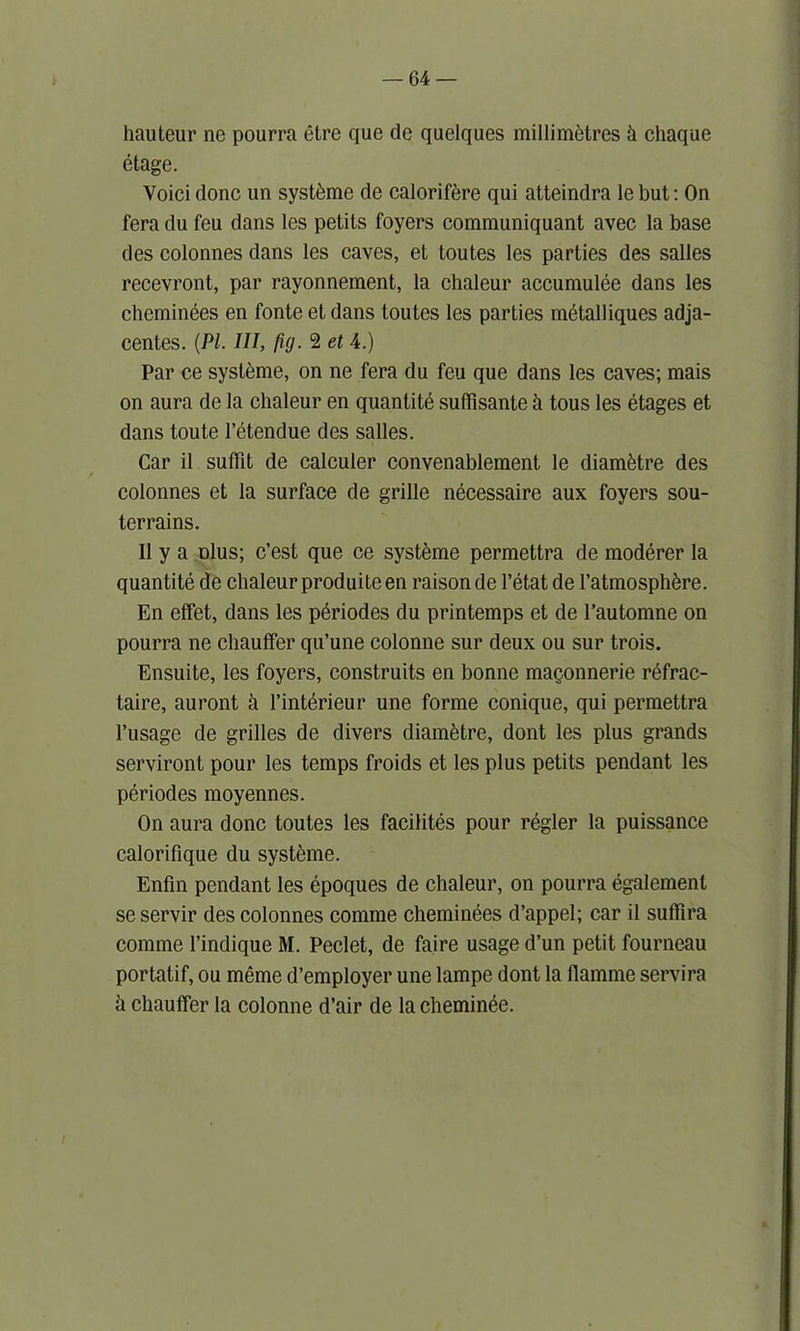 hauteur ne pourra etre que de quelques millimetres h chaque etage. Voici done un systeme de calorifere qui atteindra lebut: On fera du feu dans les petits foyers communiquant avec la base des colonnes dans les caves, el toutes les parties des salles recevront, par rayonnement, la chaleur accumulee dans les cheminees en fonte etdans toutes les parties metalliques adja- centes. {PI. Ill, fig. 2 et 4.) Par ce systeme, on ne fera du feu que dans les caves; mais on aura de la chaleur en quantite sudisante h tous les etages et dans toute l’etendue des salles. Car il suffit de calculer convenablement le diam&tre des colonnes et la surface de grille necessaire aux foyers sou- terrains. II y a dIus; e’est que ce systeme permettra de moderer la quantite de chaleur produite en raison de l’etat de l’atmosph^re. En effet, dans les periodes du printemps et de l’automne on pourra ne chauffer qu’une colonne sur deux ou sur trois. Ensuite, les foyers, construits en bonne magonnerie refrac- taire, auront a l’interieur une forme conique, qui permettra l’usage de grilles de divers diametre, dont les plus grands serviront pour les temps froids et les plus petits pendant les periodes moyennes. On aura done toutes les facilites pour regler la puissance calorifique du systeme. Enfin pendant les epoques de chaleur, on pourra egalement se servir des colonnes comme cheminees d’appel; car il suffira commc l’indique M. Peclet, de faire usage d’un petit fourneau portatif, ou meme d’employer une lampe dont la flamme servira a chauffer la colonne d’air de la cheminee.