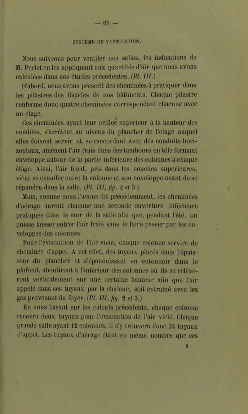 SYSTEME DE VENTILATION. I Nous suivrons pour ventiler 110s salles, les indications de M. Pecletenles appliquant aux quantites d’air quenous avons calculees dans nos etudes precedentes. (PI. III.) D’abord, nous avons prescrit des cheminees h pratiquer dans les pilastres des fagades de nos batiments. Chaque pilastre renferme done quatre cheminees correspondant chacune avec un etage. Ces cheminees ayant leur orifice superieur a la hauteur des combles, s’arretent au niveau du plancher de l’etage auquel elles doivent servir et, se raccordant avec des conduits liori- zontaux, am£nent Fair frais dans des tambours en tole formant enveloppe autour de la partic inferieure des colonnes a chaque etage. Ainsi, Fair froid, pris dans les couches superieures, vient se chauffer entre la colonne et son enveloppe avant de se repandre dans la salle. (PI. Ill, fig. 2 et 3.) Mais, comme nous l’avons dit precedemment, les cheminees d’aerage auront chacune une seconde ouverture inferieure praliquee d«ns le mur de la salle afin que, pendant Fete, on puisse laisser entrer Fair frais sans le faire passer par les en- veloppes des colonnes. Pour l’evacuation de Fair vicie, chaque colonne servira.de cheminee d’appel. A cet eflet, des tuyaux places dans Fepais- seur du plancher et s’epanouissant en entonnoir dans le plafond, aboutiront h Finterieur des colonnes ou ils se relfeve- ront verticalement sur une certaine hauteur alin que Fair appele dans ces tuyaux par la chaleur, soit entrain^ avec les gaz provenant du foyer. (PI. Ill, fig. 2 et 3.) En nous basant sur les calculs precedents, chaque colonne recevra deux tuyaux pour Fevacuation de Fair vicie. Chaque grande salle ayant 12 colonnes, il s’y trouvera done 24 tuyaux d’appel. Les tuyaux d’aerage etant en meme nombre que ces 9