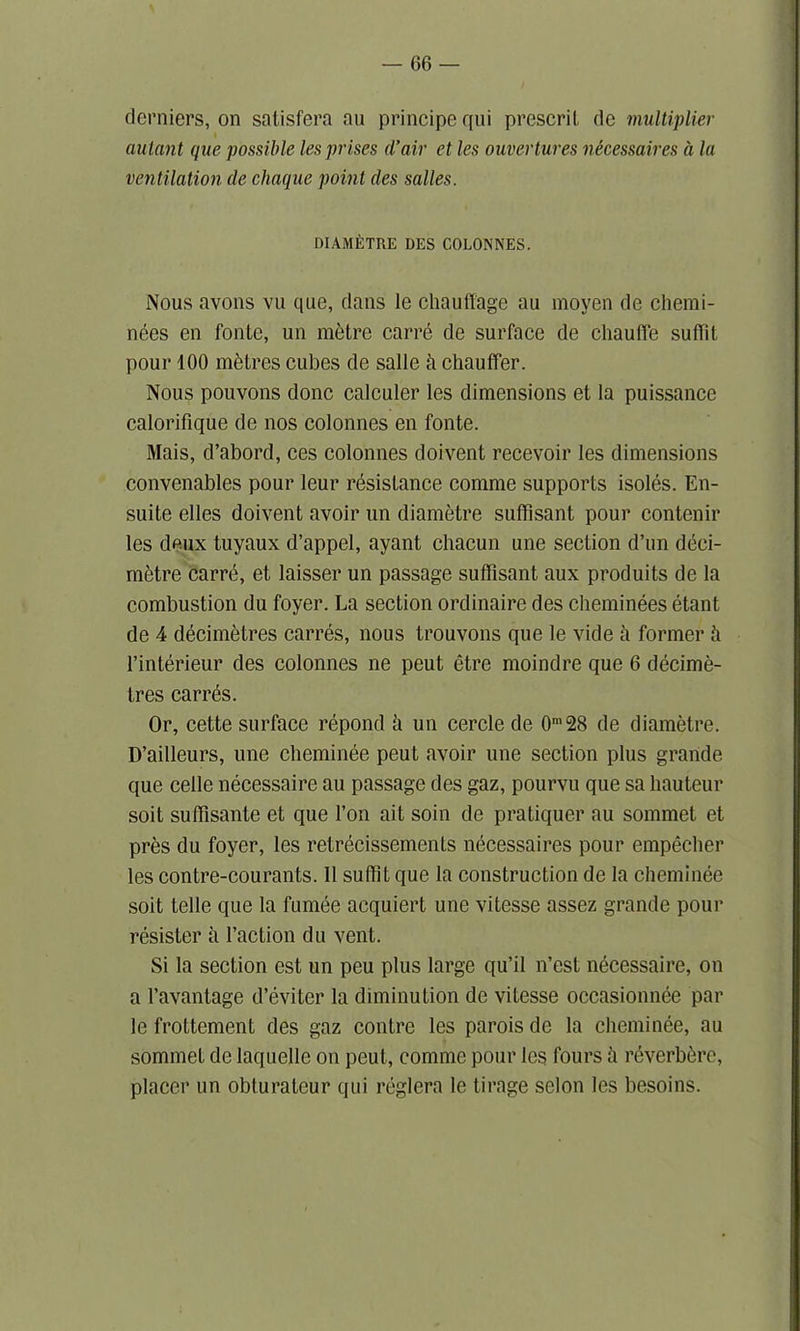 derniers, on salisfera au principe qui prescril dc multiplier autnnt que possible les prises d’air et les ouvertures necessaires a la ventilation de chaque point des salles. DIAMETRE DES COLONNES. Nous avons vu que, dans le chauff'age au moyen de chemi- nees en fonte, un metre carre de surface de chauffe suffit pour 100 metres cubes de salle h chauffer. Nous pouvons done calculer les dimensions et la puissance calorifique de nos colonnes en fonte. Mais, d’abord, ces colonnes doivent recevoir les dimensions convenables pour leur resistance comme supports isoles. En- suite elles doivent avoir un diametre sufflsant pour contenir les deux tuyaux d’appel, ayant chacun une section d’un deci- metre carre, et laisser un passage suffisant aux produits de la combustion du foyer. La section ordinaire des cheminees etant de 4 decimetres carres, nous trouvons que le vide a former ii l’interieur des colonnes ne peut etre moindre que 6 decime- tres carres. Or, cette surface repond h un cercle de 0m28 de diametre. D’ailleurs, une cheminee peut avoir une section plus grande que celle necessaire au passage des gaz, pourvu que sa hauteur soit suffisante et que Ton ait soin de pratiquer au sommet et pres du foyer, les retrecissements necessaires pour empecher les contre-courants. 11 suffit que la construction de la cheminee soit telle que la fumee acquiert une vitesse assez grande pour resister a Taction du vent. Si la section est un peu plus large qu’il n’est necessaire, on a l’avantage d’eviter la diminution de vitesse occasionnee par le frottement des gaz contre les parois de la cheminee, au sommet de laquelle on peut, comme pour les fours h reverb^re, placer un obturateur qui reglera le tirage selon les besoins.