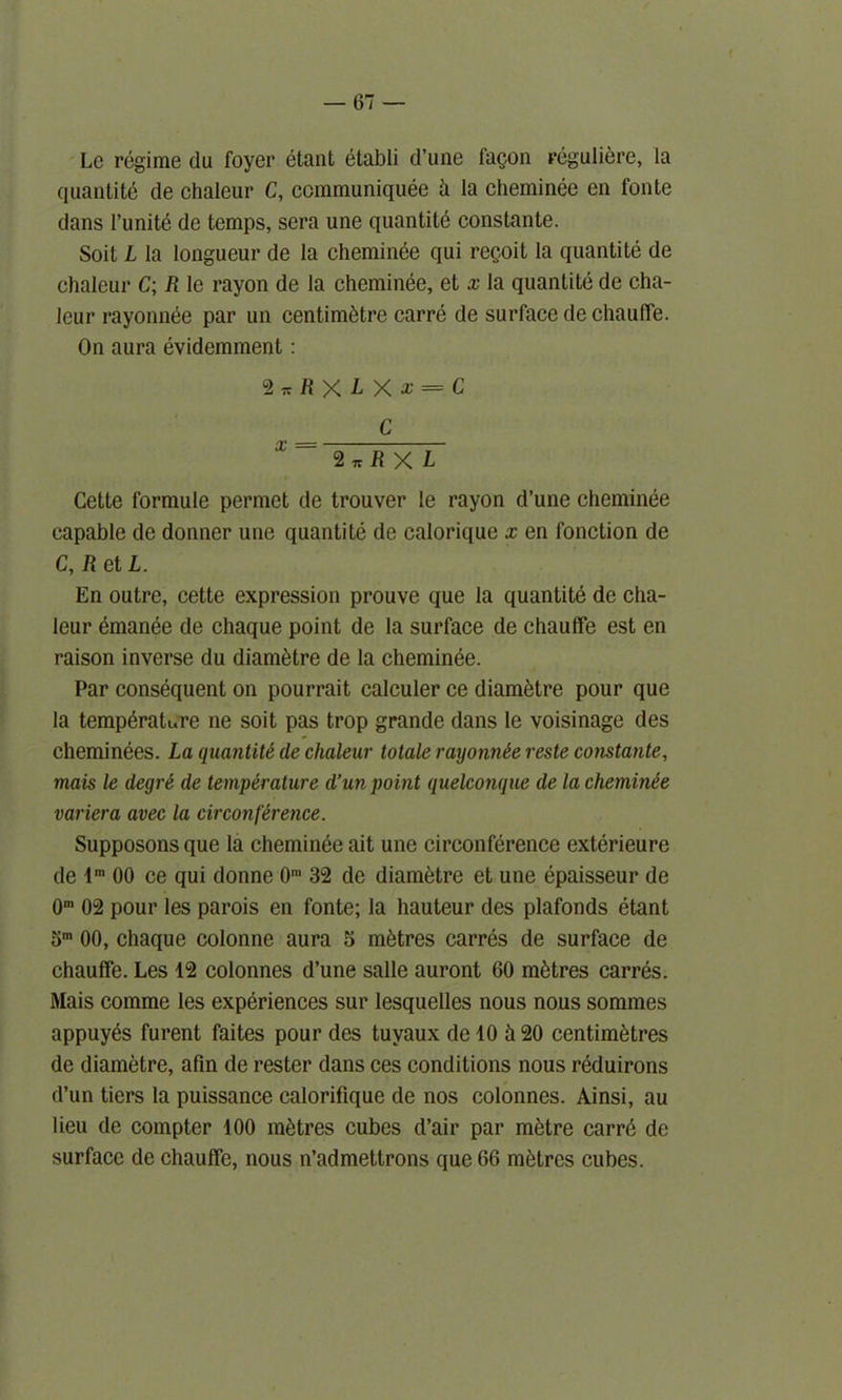 Le regime du foyer etant etabli d’une facon reguliere, la quantity de ohaleur C, ccmmuniquee h la cheminee en fonte dans l’unite de temps, sera une quantity constante. Soit L la longueur de la cheminee qui reqoit la quantite de chaleur C; R le rayon de la cheminee, et x la quantite de cha- leur rayonnee par un centimetre carre de surface de chauffe. On aura evidemment: <Z*RXLXx = C C X ~ 2 *RX L Cette formule permet de trouver le rayon d’une cheminee capable de donner une quantite de calorique x en fonction de C, R et L. En outre, cette expression prouve que la quantite de cha- lcur emanee de chaque point de la surface de chauffe est en raison inverse du diametre de la cheminee. Par consequent on pourrait calculer ce diametre pour que la temperature ne soit pas trop grande dans le voisinage des cheminees. La quantite de chaleur totale rayonnee reste constante, mais le degre de temperature d’un point quelconque de la cheminee varicra avec la circonference. Supposons que la cheminee ait une circonference exterieure de lm 00 ce qui donne 0m 32 de diametre et une epaisseur de 0m 02 pour les parois en fonte; la hauteur des plafonds etant 5m 00, chaque colonne aura 5 metres carres de surface de chauffe. Les 12 colonnes d’une salle auront 60 metres carres. Mais comme les experiences sur lesquelles nous nous sommes appuy^s furent faites pour des tuvaux delO h20 centimetres de diametre, afin de rester dans ces conditions nous nkluirons d’un tiers la puissance calorifique de nos colonnes. Ainsi, au lieu de compter 100 metres cubes d’air par metre carrd de surface de chauffe, nous n’admettrons que 66 metres cubes.