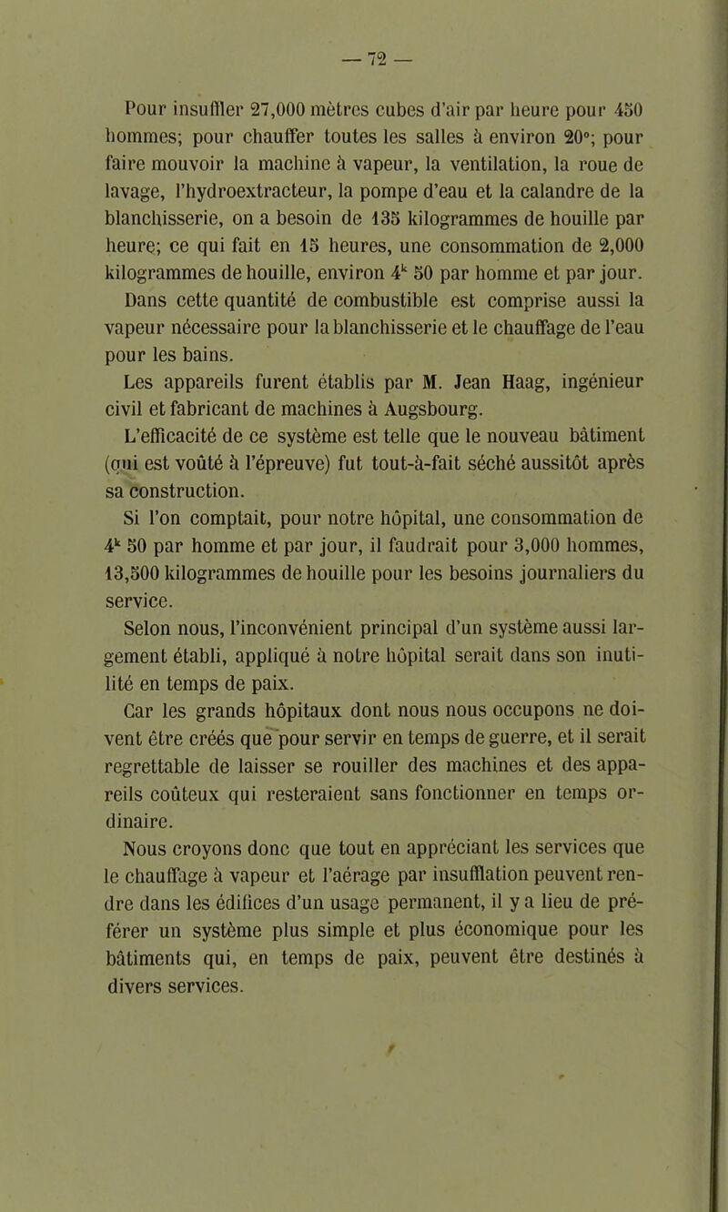 Pour insu filer 27,000 metres cubes d’air par lieu re pour 450 homines; pour chauffer toutes les salles h environ 20°; pour fairc mouvoir la machine h vapeur, la ventilation, la roue de lavage, l’hydroextracteur, la pompe d’eau et la calandre de la blanchisserie, on a besoin de 135 kilogrammes de houille par heure; ce qui fait en 15 heures, une consommation de 2,000 kilogrammes de houille, environ 4k 50 par homme et par jour. Dans cette quantite de combustible est comprise aussi la vapeur n6cessaire pour la blanchisserie et le chauffage de l’eau pour les bains. Les appareils furent etablis par M. Jean Haag, ingenieur civil et fabricant de machines a Augsbourg. L’efficacite de ce systeme est telle que le nouveau batiment (oui est voute h l’epreuve) fut tout-k-fait s6che aussitot apr&s sa construction. Si l’on comptait, pour notre hopital, une consommation de 4k 50 par homme et par jour, il faudrait pour 3,000 hommes, 13,500 kilogrammes de houille pour les besoins journaliers du service. Selon nous, 1’inconvenient principal d’un systeme aussi lar- gement etabli, applique a notre hopital serait dans son inuti- lite en temps de paix. Car les grands hopitaux dont nous nous occupons ne doi- vent etre crees que pour servir en temps de guerre, et il serait regrettable de laisser se rouiller des machines et des appa- reils couteux qui resteraient sans fonctionner en temps or- dinaire. Nous croyons done que tout en appreciant les services que le chauffage a vapeur et 1’aerage par insufflation peuventren- dre dans les edifices d’un usage permanent, il y a lieu de pre- ferer un syst&me plus simple et plus economique pour les batiments qui, en temps de paix, peuvent etre destines a divers services.