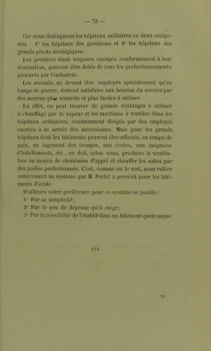 Car nous distinguons les hopitaux militaires en deux catego- ries : 1° les hopitaux des garnisons et 2° les hopitaux des grands pivots strat6giques. Les premiers etant toujours occupes con for moment h leur destination, peuvent etre dotes de tons les perfectionnements procures par l’industrie. Les seconds, ne devant etre employes specialement qu’en temps de guerre, doivent satisfaire aux besoins du service par des moyens plus naturels et plus faciles h utiliser. En effet, on pent trouver de grands avantages a utiliser le chautfage par la vapeur et les machines ii ventiler dans les hopitaux ordinaires, constamment diriges par des employes exerces a se servir des mecanismes. Mais pour les grands hopitaux dent les batiments peuvent etre affectes, en temps de paix, au logement des troupes, aux ecoles, aux magasins d’habillements, etc., on doit, selon nous, produire la ventila- tion au moyen de cheminees d’appel et chauffer les salles par des poeles perfectionn^s. C’est, comme on le voit, nous rallicr enti^remert au systeme que M. Peclet, a prescrit pour les bati- ments d’ecole. D’ailleurs notre preference pour ce systeme se jusliiie: 1° Par sa simplicity; 2° Par le peu de depense qu’il exige; 3° Par la possibility de Petablirdans un batiment quelconque. FIN. 10