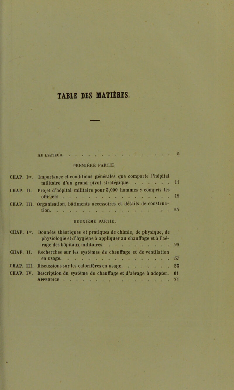 TABLE DES MATIERES. Ad lectedr 5 PREMIERE PARTIE. CHAP. I. Importance el conditions generates que comporte l’hopital militaire d’un grand pivot strat6gique 11 CHAP. II. Projet d’hopital militaire pour 3,000 hommes y compris les offi^iers 19 CHAP. III. Organisation, b&timents accessoires et details de construc- tion 25 DEUXIEME PARTIE. CIIAP. I«. Donnies th&mques et pratiques de chimie, de physique, de physiologie et d’hygtene a appliquer au cliauffage et a l’a<5- rage des hopitaux militaires 29 CHAP. II. Recherches sur les systfemes de chauffage et de ventilation en usage 37 CHAP. III. Discussions sur les caloriffires en usage 53 CHAP. IV. Description du syst^me de chauffage et d’aGrage & adopter. 61 Appendice 71