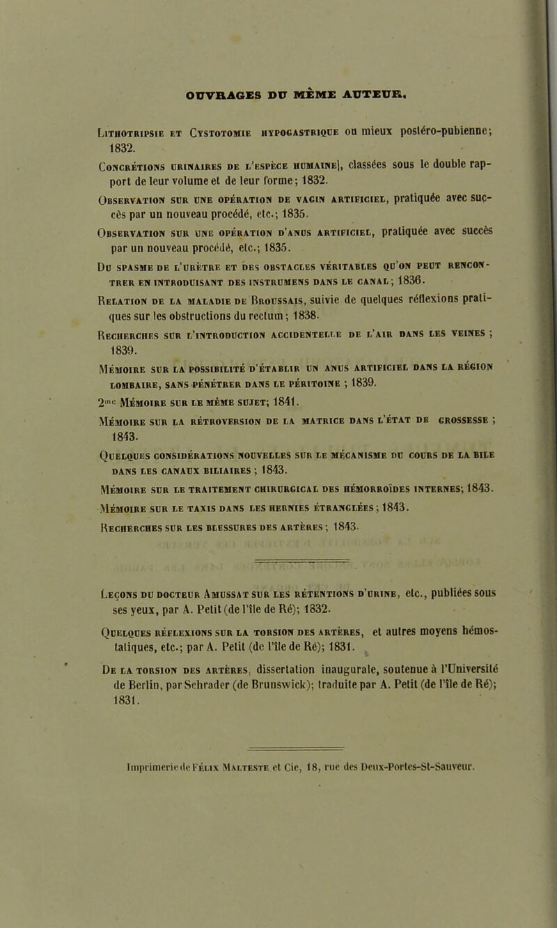 OUVRAGES DU MIME AUTEUR. Lithotripsie et Cxstotomie hvpogastrique ou mieux postdro-pubienne; 1832. Concretions urinaires de l’espece humaine|, classes sous le double rap- port de leur volume et de leur forme; 1832. Observation sur une operation de vagin artieiciei, pratique avec suc- cds par un nouveau procddd, etc.; 1835. Observation sur une operation d’anus artieiciei., praliqude avec succds par un nouveau procddd, etc.; 1835. Du SPASME DE I.’URETRE ET DES OBSTACLES VERITABLES QU’ON PEUT RENCON- TRER EN INTRODUISANT DES 1NSTRUMENS DANS LE CANAL; 1836- Relation de la maladie de Broussais, suivie de quelques rdflexions prati- ques sur les obstructions du rectum; 1838- Reciierches sur l’introduction accidenteli.e de l’air dans les veines ; 1839. MeIUOIRE SUR LA POSSIBILITY D’ETABLIR UN ANUS ART1FICIEL DANS LA REGION LOMBAIRE, SANS PENETRER DANS LE PERITOINE ; 1839. 2mc MYmoire sur le mYme sujet; 1841. MYmoire sur la retroversion de la matrice dans l’Ytat db crossesse ; 1843. Quelques considerations nouvelles sur lf. mf.canisme du cours de la bile DANS LES CANAUX BILIAIRES ', 1843. Memoire sur le traitement chirurgical des hemorroides internes; 1843. Memoire sur le taxis dans les hernies YtranglYes; 1843. Recherciies sur les blessures des arteres ; 1843- Lecons du docteur Amussat sur les retentions d’urine, etc., publides sous ses yeux, par A. Petit (de Hie de Rd); 1332. Quelques reflexions sur la torsion des arteres, et autres moyens hdmos- taliques, etc.; par A. Petit (de 1’ile de Rd); 1831. De la torsion des arteres. dissertation inaugurate, soutenue A l’Universild de Berlin, par Schrader (de Brunswick); traduile par A. Petit (de Pile de Rd); 1831. ImprimeriedeFelix Malteste ct Cie, 18, rue des Deux-Portes-St-Sauveur.
