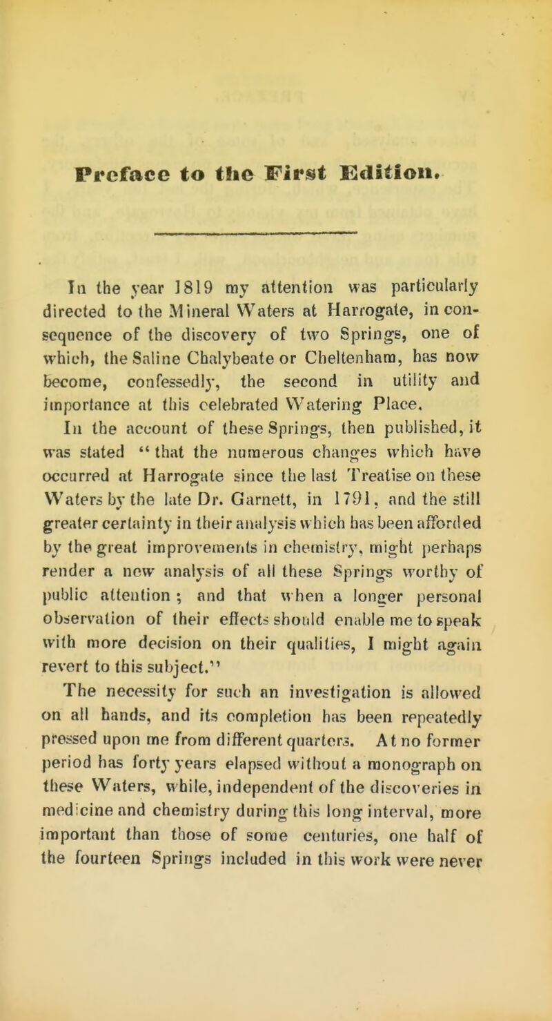 In the year 1819 ray attention was particularly directed to the Mineral Waters at Harrogate, in con- seqoence of the discovery of two Springs, one of which, the Saline Chalybeate or Cheltenham, has now become, confessedly, the second in utility and importance at this celebrated Watering Place. In the account of these Springs, then published, it was stated  that the numerous chanoes which have occurred at Harrogate since tlie last Treatise on these Waters bv the late Dr. Garnett, in 1791. and the still greater certainty in their analysis which has been afforded by the great improvements in chemistry, might perhaps render a now analysis of all these Springs worthy of public attention ; and that when a longer personal observation of their effects should enable me to speak with more decision on their qualities, I might again revert to this subject.'' The necessity for such an investioation is allowed on all hands, and its completion has been repeatedly pressed upon me from different quarters. At no former period has forty years elapsed without a monograph on these Waters, while, independent of the discoveries in medicine and chemistry during this long interval, more important than those of some centuries, one half of the fourteen Springs included in this work were never
