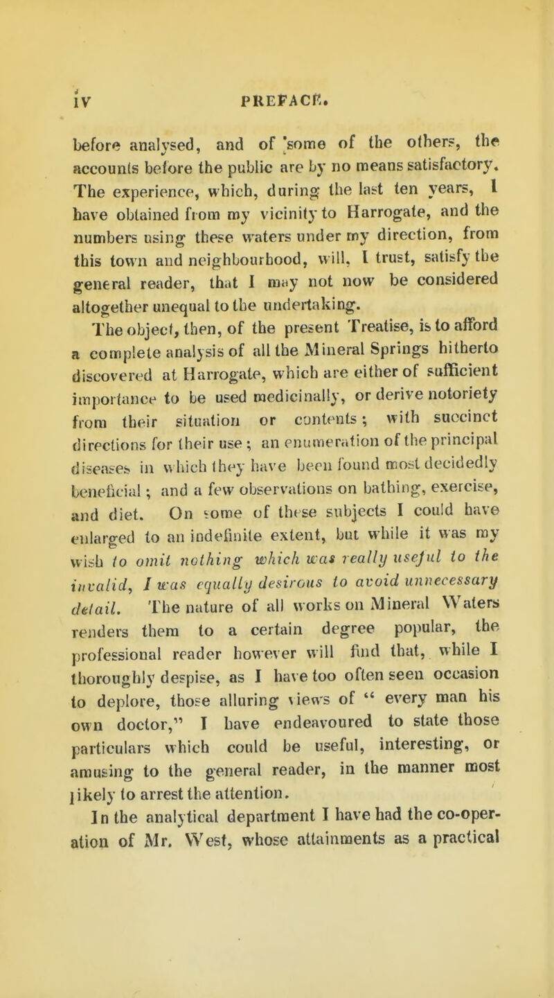 IV PREPACR. before analysed, and of 'some of the other?, the accounls before the public are by no means satisfactory. The experience, which, durinof the lai^t ten years, I have obtained from my vicinity to Harrogate, and the numbers using these waters under rny direction, from this town and neighbourhood, will, I trust, satisfy the general reader, that 1 may not now be considered altogether unequal to the undertaking. Theo)jject,then, of the present Treatise, is to afford a complete analysis of all the Mineral Springs hitherto discovered at Harrogate, which are either of sufficient importance to be used medicinally, or derive notoriety from their situation or contents; with succinct directions for their use; an enumeration of the principal diseases in which ihey have been found most decidedly beneficial; and a few observations on bathing, exercise, and diet. On ^orae of these subjects I could have enlaro-ed to an indefinite extent, but while it was ray wish io omit nothing which was really usejul to the invalid, I vcas equally desirous to avoid unnecessary cUlail. The nature of all works on Mineral Waters renders thera to a certain degree popular, the professional reader however will find that, while I thoroughly despise, as I have too often seen occasion to deplore, those alluring \iews of  every man his own doctor, I have endeavoured to state those particulars which could be useful, interesting, or arousing to the general reader, in the manner most ] ikely to arrest the attention. I n the analytical department I have had the co-oper- ation of Mr. West, whose attainments as a practical