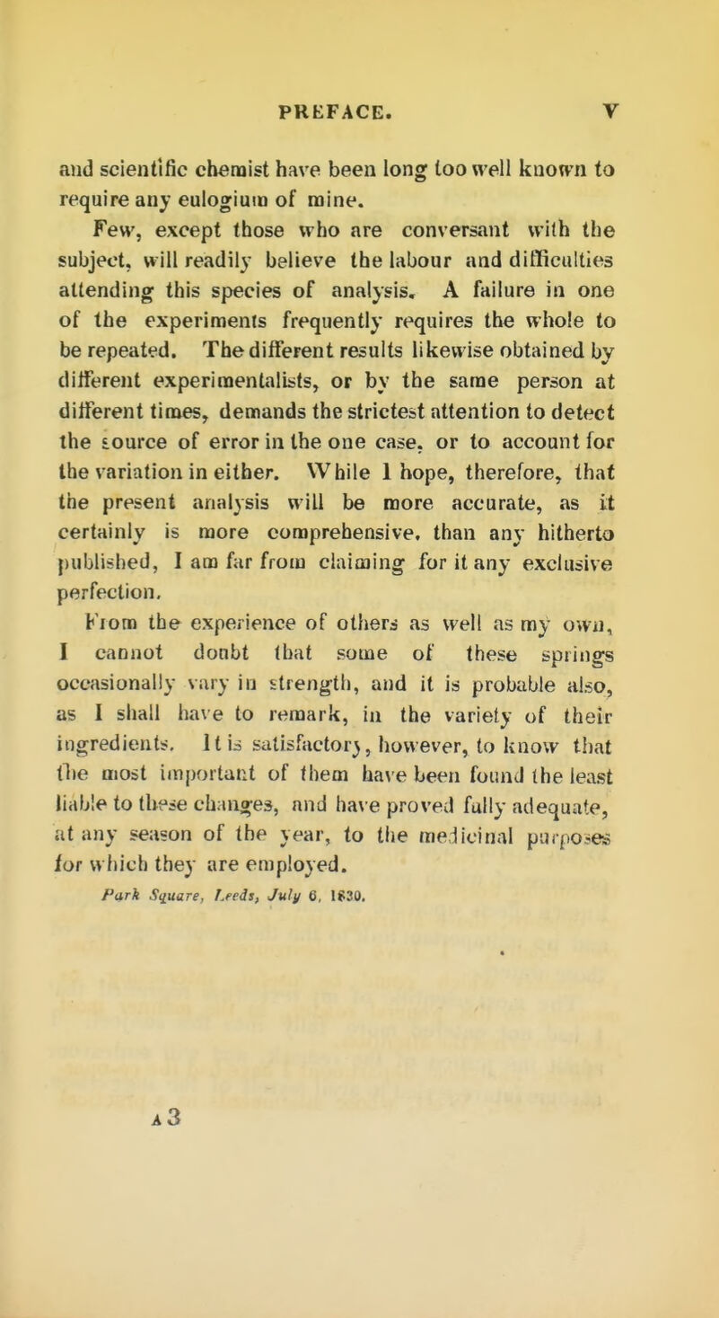 and scientific chemist have been long loo well knoTvn to require any eulogium of mine. Few, except those who are conversant with the subject, will readil}- believe the labour and difficulties attending this species of analysis, A failure in one of the experiments frequently requires the whole to be repeated. The different results likewise obtained by different experimentalists, or by the same person at different tinaes, demands the strictest attention to detect the iource of error in the one case, or to account for the variation in either. VVbile 1 hope, therefore, that the present analysis will be more accurate, as it certainly is more comprehensive, than any hitherto published, I am far from claiming for it any exclusive perfection, Kioto the experience of others as well .ns ray own, I cannot doubt (bat some of these springs occasionally vary in strength, and it is probable also, as I shall have to remark, in the variety of their ingredients. It is satisfactory, however, to know that ll»e most important of them ha\'e been found the least liable to these changes, and ha\ e proved fully adequate, at any season of the year, to the medicinal purposes tor which they are employed. Park S(iuare, Leeds, July (i, 1S30.