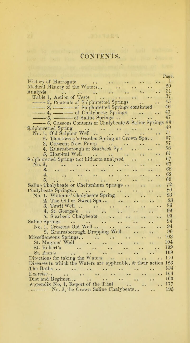 CONTENTS. Page, Hi-story of HiiiTogfitR .. .. •• ^ Mi-idiral History of the Waters.. .. .. • • 20 Aiinlycis .. .. .. '. • .. 31 Table 1, Action of To.sU 37 2^ Contents of Sulplmrettt!d Springs .. • • 3, of Sulphuretted Springs conliuued 46 4, of Clialybeat^, Springs .. .. 47 5, :—of Saline Springs .. .. 47 6, Gaseous Contents of Chalybeate A Saline Springs 48 Sulphuretted Spring 49 No. 1, Old Sulphur Well 51 2. Thackwray's Garden Sp-ing or Crown Spa.. .57 .'J, Crescent New Pinnp .. .. .. .. .t7 4, Kuaresborough or Starbeck Spa .. .. 58 5, Hospital Well 6-1 Sulphuretted Springs not hitherto analysed .. .. 07 No. 2, <'7 3, 4 69 r, 69 Salint; Chsvlybeate or Cheltenham Springs 72 Chalybeate Springs.. .. .. .. HO No.], Williams* Chalvbeate Spring .. .. ..83 2, The Old or Sweet Spa 83 3, Tewit Well 86 4, St. George's 92 5, Starbeck Chalyl>eato 9S Saline Springs .. .. .. .. •. .. 94 No. 1, Crescent Old Well .. _ 94 2, Knaresborough Droi)i)ing Well .. .. 96 Mi><cellaneous S])rings.. .. .. •• 103 St. Magnus' W\>11 104 St. Robert's 109 St. Ann's 109 Directions f(jr taking the Waters .. .. .. ..1)0 Diseases in which the Waters are applicable, <fe th^ir action 123 The Baths 134 Ex(Tcise.. .. .. .. .. ..1(54 Piet and Regimen.. .. .. .. .. .. I CO Appendix No, 1, Report of the Tiial 177 — No. 2, the Crown Saline Chalybeate.. .. 195