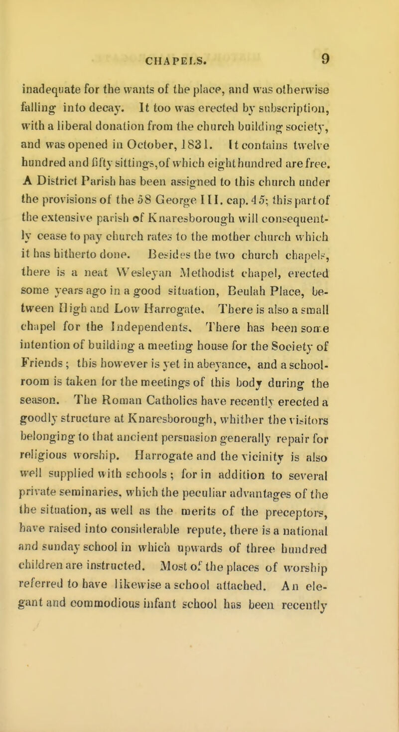 inadequate for the wants of the place, and was otherwise falling into decay. It too was erected by subscription, with a liberal donation from the church building society, and was opened in October, 1831. It contains twelve hundred and fifty sittings,of which eight hundred are free. A District Parish has been assioned to this church under the provisions of the 58 George HI. cap. 45; thispartof the extensive parish of Knaresborough will consequent- ly cease to pay church rates to the mother church which it has hitherto done. Besides the two church chapel?, there is a neat VVesIeyan Methodist chapel, erected some years ago in a good situation, Eeulah Place, be- tween High and Low Harrogate. There is also a small chapel for the Independents, There has been son:e intention of building a meeting house for the Society of Friends ; this however is yet in abeyance, and a school- roona is taken lor the meetings of this body during the season. The Roman Catholics have recently erected a goodly structure at Knaresborough, whither the visitors belonging to that ancient persuasion generally repair for religious worship. Harrogate and the vicinity is also well supplied with schools ; for in addition to several private seminaries, which the peculiar advantages of the the situation, as well as the merits of the preceptors, have raised into considerable repute, there is a national and Sunday school in which upwards of three hundred children are instructed. Most of the places of worship referred to have likewise a school attached. An ele- gant and commodious infant school hus been recently