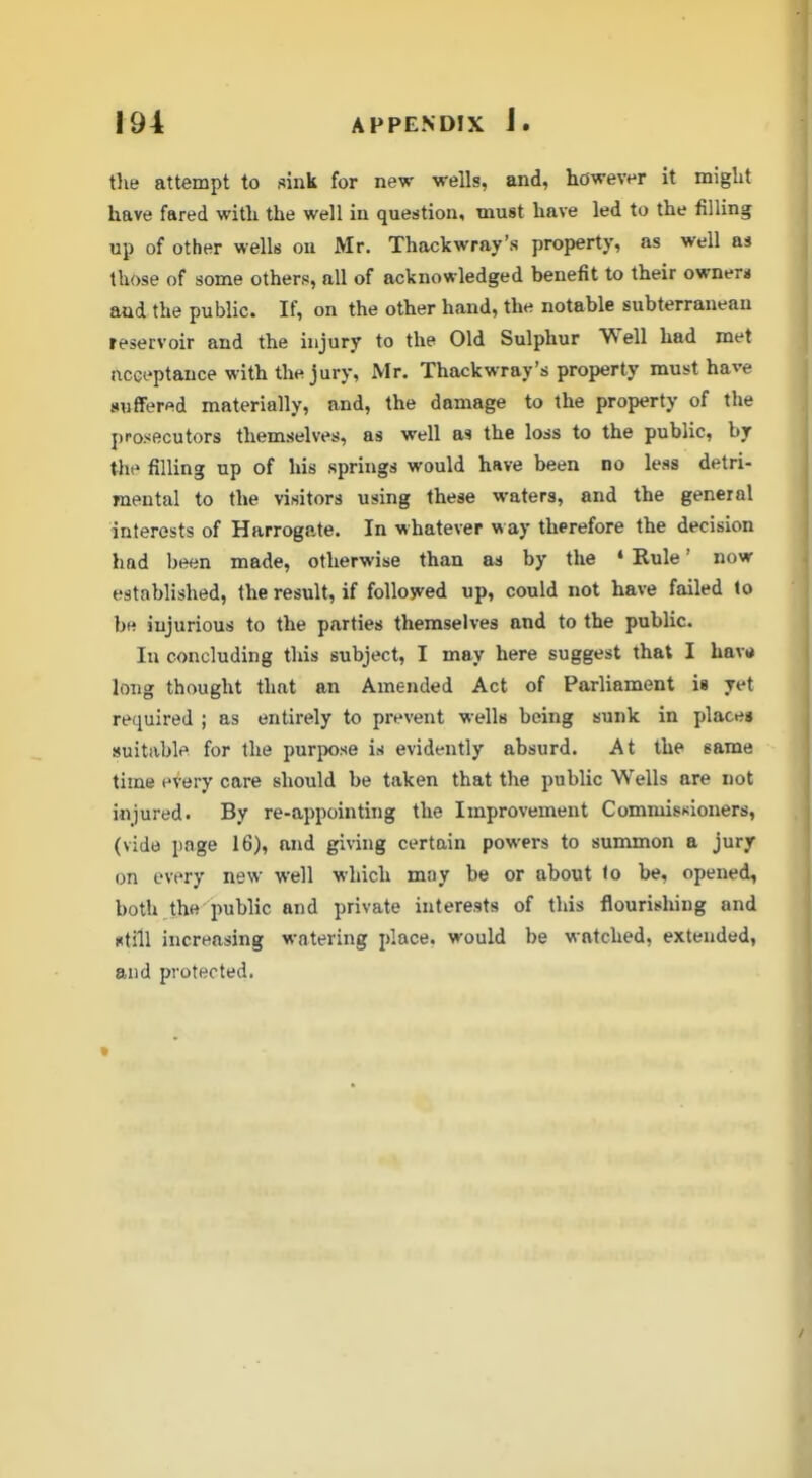 tlie attempt to sink for new wells, and, however it might have fared with the well in question, must have led to the filling up of other well8 on Mr. Thackwray's property, as well as those of some others, all of acknowledged benefit to their ownera and the public. If, on the other hand, the notable subterranean reservoir and the injury to the Old Sulphur Well had met acceptance with the jury, Mr. Thackwray's property must have suffered materially, and, the damage to the property of the prosecutors themselves, as well as the loss to the public, by the filling up of his springs would have been no less detri- mental to the visitors using these waters, and the general interests of Harrogate. In whatever way therefore the decision had been made, otherwise than by the * Rule' now established, the result, if foUosved up, could not have failed to be injurious to the parties themselves and to the public In concluding this subject, I may here suggest that I have long thought that an Amended Act of Parliament is yet required ; as entirely to prevent wells being sunk in places suitable for the purpose is evidently absurd. At the same time every care should be taken that the public Wells are not injured. By re-appointing the Improvement Commissioners, (vide page 16), and giving certain powers to summon a jury on every new well which may be or about <o be, opened, both the public and private interests of this flourishing and utill increasing watering place, would be watched, extended, and protected.