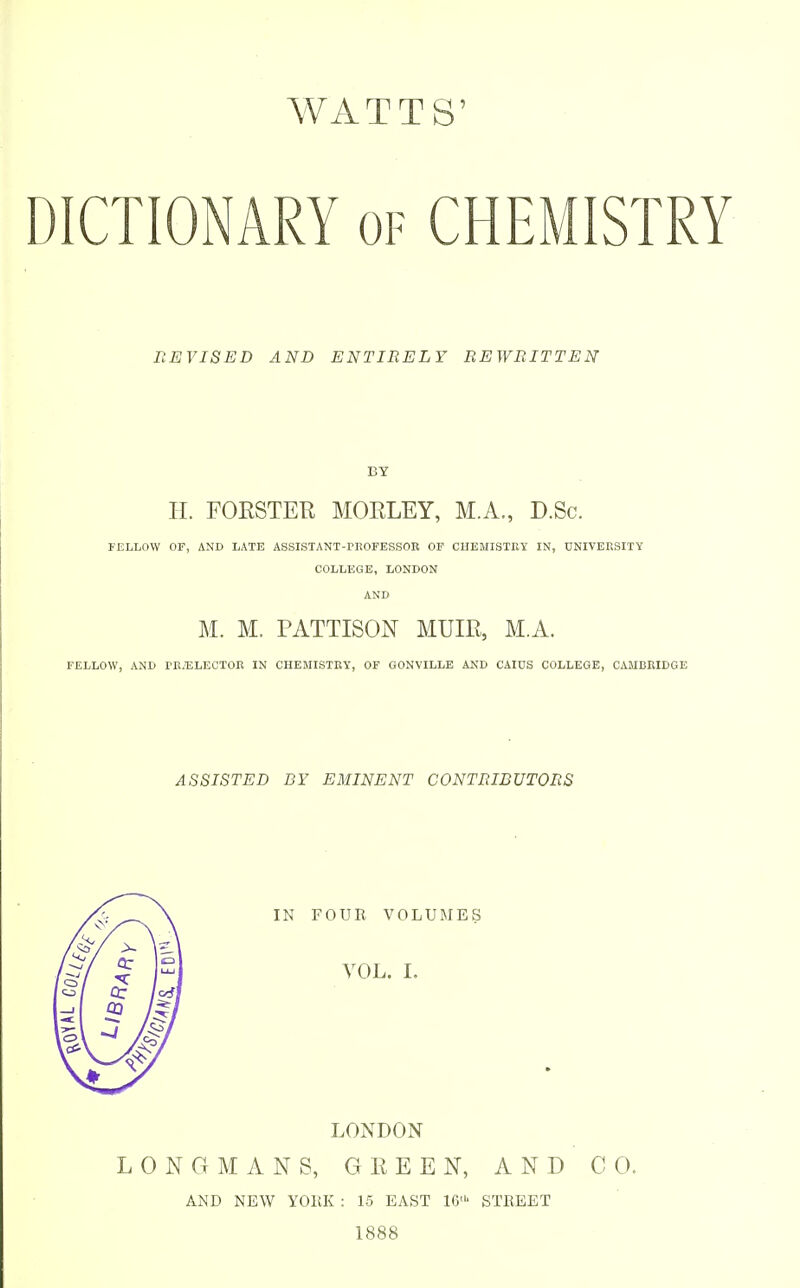 DICTIONARY of CHEMISTRY REVISED AND ENTIRELY REWRITTEN BY H. FORSTER MORLEY, M.A., D.Sc. FELLOW OF, AND LATE ASSISTANT-TitOFESSOR OF CHEMISTRY IN, UNIVERSITY COLLEGE, LONDON AND M. M. PATTISON MUIR, M.A. FELLOW, AND I>R/ELECTOR IN CHEMISTRY, OF GONVILLE AND CAIDS COLLEGE, CAMBRIDGE ASSISTED BY EMINENT CONTRIBUTORS IN FOUR VOLUMES VOL. I. LONDON LONGMANS, GREEN, AND CO. AND NEW YORK : 15 EAST 10' STREET 1888