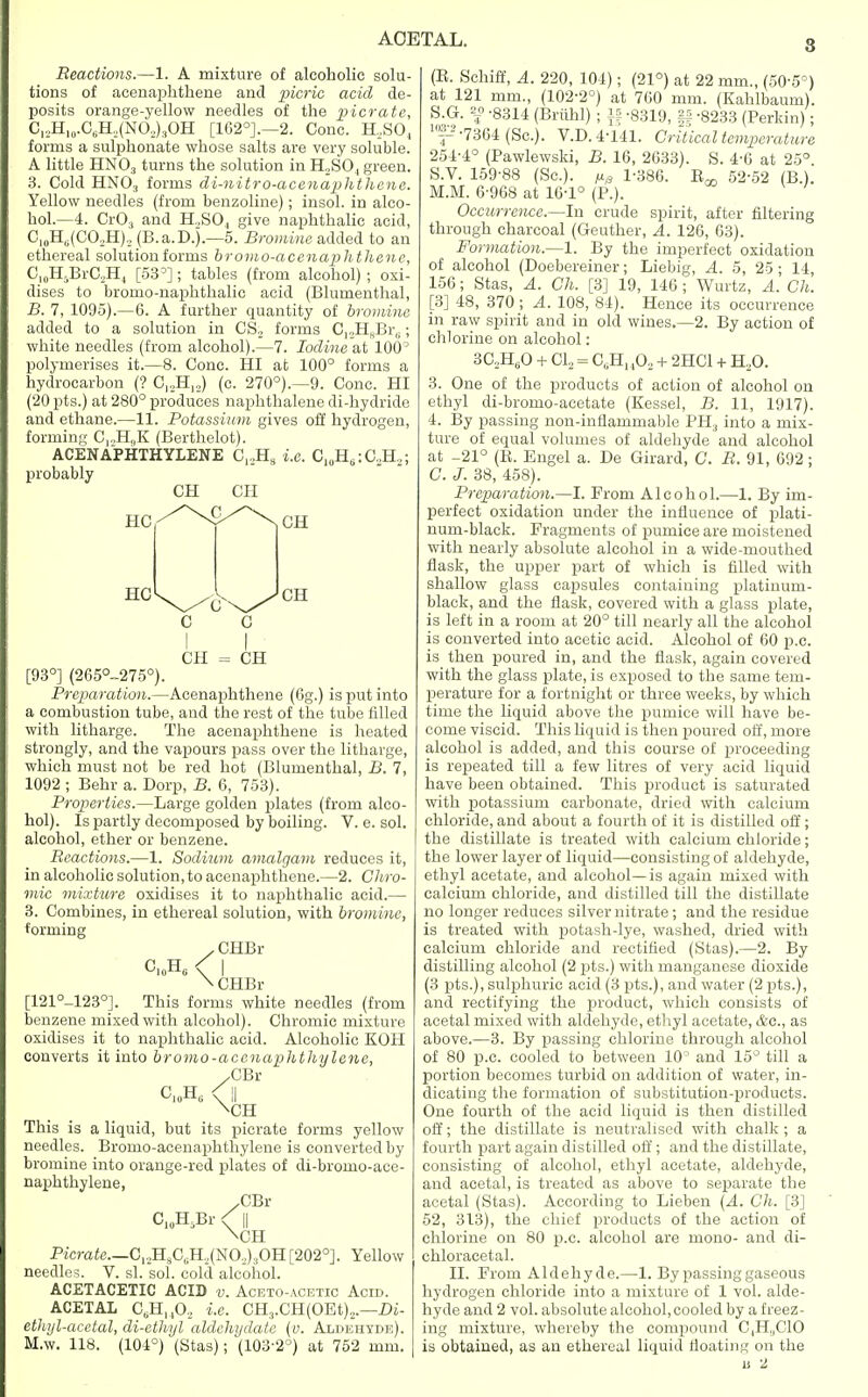 Reactions.—1. A mixture of alcoholic solu- tions of acenaphthene and picric acid de- posits orange-yellow needles of the picrate, O,2H10.O6H2(NO2)3OH [162°].—2. Cone. H2S04 forms a sulphonate whose salts are very soluble. A little HN03 turns the solution in H„SO, green. 3. Cold HN03 forms di-nitro-acenaphthene. Yellow needles (from benzoline); insol. in alco- hol.—4. Cr03 and H,SO, give naphthalic acid, CI0H6(CO2H)2(B.a.D.).—5. Bromine added to an ethereal solution forms bromo-acenaphthene, Cl0H5BrC2H4 [53°]; tables (from alcohol) ; oxi- dises to bromo-naphthalic acid (Blumenthal, B. 7, 1095).—6. A further quantity of bromine added to a solution in CS, forms C12H„Br(l; white needles (from alcohol).—7. Iodine at 100° polymerises it.—8. Cone. HI at 100° forms a hydrocarbon (? C,,HI2) (c. 270°).—9. Cone. HI (20 pts.) at 280° produces naphthalene di-hydride and ethane.—11. Potassium gives off hydrogen, forming CrH,,K (Berthelot). ACENAPHTHYLENE C12H8 i.e. C10Htt:C.,H,; probably CH CH HC CH C c CH = CH [93°] (265°-275°). Preparation.—Acenaphthene (6g.) is put into a combustion tube, and the rest of the tube filled with litharge. The acenaphthene is heated strongly, and the vapours pass over the litharge, which must not be red hot (Blumenthal, B. 7, 1092 ; Behr a. Dorp, B. 6, 753). Properties.—Large golden plates (from alco- hol). Is partly decomposed by boiling. V. e. sol. alcohol, ether or benzene. Reactions.—1. Sodium amalgam reduces it, in alcoholic solution, to acenaphthene.—2. Chro- mic mixture oxidises it to naphthalic acid.— 3. Combines, in ethereal solution, with bromine, forming .CHBr C,„H6 < I \ CHBr [121°-1230]. This forms white needles (from benzene mixed with alcohol). Chromic mixture oxidises it to naphthalic acid. Alcoholic KOH converts it into bromo-accnaphthylene, yCBY C,„HG 0| \CH This is a liquid, but its picrate forms yellow needles. Bromo-acenaphthylene is converted by bromine into orange-red plates of di-bromo-ace- naphthylene, yGBl \CH Pirate.—C12H8CGH,(N02):!OH [202°]. Yellow needles. V. si. sol. cold alcohol. ACETACETIC ACID v. Aceto-acetic Acid. ACETAL CsB.n0.z i.e. CH3.CH(OEt)2.—Di- ethyl-acetal, di-ethyl aldchydate (0. Aldehyde). M.w. 118. (104°) (Stas); (103-2°) at 752 mm. (E. Schiff, A. 220, 104); (21°) at 22 mm., (50-5°) at 121 mm., (102-2°) at 700 mm. (Kahlbaum). S.G. *£ -8314 (Briihl) ; |f -8319, §§ -8233 (Perkin); lnp -7364 (Sc.). V.D. 4-141. Critical temperature 254-4° (Pawlewski, B. 16, 2633). S. 4-6 at 25°. S.V. 159-88 (Sc.). /if, 1-386. B^ 52-52 (B.). M.M. 6-968 at 16-1° (P.). Occurrence.—In crude spirit, after filtering through charcoal (Geuther, A. 126, 63). Formation.—1. By the imperfect oxidation of alcohol (Doebereiner; Liebig, A. 5, 25; 14, 156; Stas, A. Ch. [3] 19, 146 ; Wurtz, A. Ch. [3] 48, 370 ; A. 108, 84). Hence its occurrence in raw spirit and in old wines.—2. By action of chlorine on alcohol: 3C2H60 + Cl2 = C„Hu02 + 2HC1 + H20. 3. One of the products of action of alcohol on ethyl di-bromo-aeetate (Kessel, B. 11, 1917). 4. By passing non-inflammable PH3 into a mix- ture of equal volumes of aldehyde and alcohol at -21° (B. Engel a. De Girard, C. R. 91, 692 ; C. J. 38, 458). Preparation.—I. Prom Alcohol.—1. By im- perfect oxidation under the influence of plati- num-black. Fragments of pumice are moistened with nearly absolute alcohol in a wide-mouthed flask, the upper part of which is filled with shallow glass capsules containing platinum- black, and the flask, covered with a glass plate, is left in a room at 20° till nearly all the alcohol is converted into acetic acid. Alcohol of 60 p.c. is then poured in, and the flask, again covered with the glass plate, is exposed to the same tem- perature for a fortnight or three weeks, by which time the liquid above the pumice will have be- come viscid. This liquid is then poured off, more alcohol is added, and this course of proceeding is repeated till a few litres of very acid liquid have been obtained. This product is saturated with potassium carbonate, dried with calcium chloride, and about a fourth of it is distilled off; the distillate is treated with calcium chloride; the lower layer of liquid—consisting of aldehyde, ethyl acetate, and alcohol—is again mixed with calcium chloride, and distilled till the distillate no longer reduces silver nitrate; and the residue is treated with potash-lye, washed, dried with calcium chloride and rectified (Stas).—2. By distilling alcohol (2 pts.) with manganese dioxide (3 pts.), sulphuric acid (3 pts.), and water (2 pts.), and rectifying the product, which consists of acetal mixed with aldehyde, ethyl acetate, &c, as above.—3. By passing chlorine through alcohol of 80 p.c. cooled to between 10° and 15° till a portion becomes turbid on addition of water, in- dicating the formation of substitution-products. One fourth of the acid liquid is then distilled off; the distillate is neutralised with chalk ; a fourth part again distilled off; and the distillate, consisting of alcohol, ethyl acetate, aldehyde, and acetal, is treated as above to separate the acetal (Stas). According to Lieben (A. Ch. [3] 52, 313), the chief products of the action of chlorine on 80 p.c. alcohol are mono- and di- chloracetal. II. From Aldehyde.—1. By passing gaseous hydrogen chloride into a mixture of 1 vol. alde- hyde and 2 vol. absolute alcohol,cooled by a freez- ing mixture, whereby the compound C,H,,C10 is obtained, as an ethereal liquid floating on the u 2