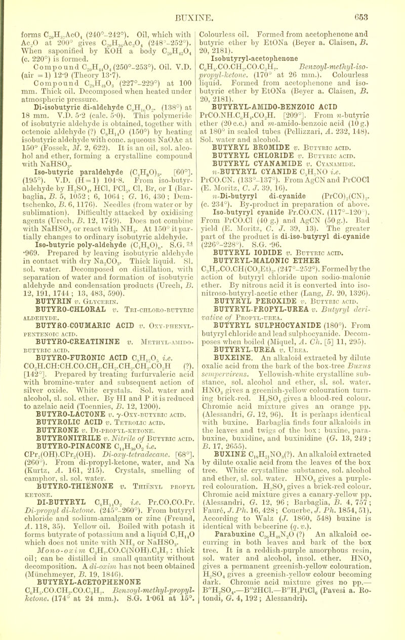 forms C.,0H.,.AcO4 (240°-242°). Oil, which with Ac,0 at 200° gives C,()H36Ac.,0| (248°-252°). When saponified by KOH a body G,0H,.,04 (c. 220°) is formed. Compound C,0H44O, (250°-253°). Oil. V.D. (air = 1) 12-9 (Theory 13-7). Compound C,,H.,s03 (227°-229°) at 100 mm. Thick oil. Decomposed when heated under atmospheric pressure. Di-isobutyric di-aldehyde C„H1( 0,. (138°) at 18 mm. V.D. 5-2 (calc. 5-0). This polymeride of isobutyric aldehyde is obtained, together with octenoic aldehyde (?) CsH]40 (150°) by heating isobutyric aldehyde with cone, aqueous NaOAc at 150° (Fossek, M. 2, 622). It is an oil, sol. alco- hol and ether, forming a crystalline compound with NaHS03. Iso-butyric paraldehyde (C,H80)3. [60°]. (195°). V.D. (H = l) 104-8. From iso-butyr- aldehyde by H,S04, HC1, PCI,, CI, Br, or I (Bar- baglia, B. 5, 1052 ; 6, 100-1; G. 16, 430 ; Dem- tschenko, B. 6,1176). Needles (from water or by sublimation). Difficultly attacked by oxidising agents (Urech, B. 12, 1749). Does not combine with NaHS03 or react with NH3. At 150° it par- tially changes to ordinary isobutyric aldehyde. Iso-butyric poly-aldehyde (C,H80)„. S.G-. ^ •969. Prepared by leaving isobutyric aldehyde in contact with dry Na.,C03. Thick liquid. SI. sol. water. Decomposed on distillation, with separation of water and formation of isobutyric aldehyde and condensation products (Urech, B. 12, 191, 1744 ; 13, 483, 590). BUTYRIN v. Glycerin. BUTYR0-CHL0RAL v. Tri-chloro-butyric ALDEHYDE. BUTYRO-C0UMARIC ACID v. Oxy-phenyl- PENTENOIC ACID. BUTYRO-CREATININE v. Methyl-amido- butybic acid. BUTYRO-FURONIC ACID CH.-O- i.e. C02H.CH:CH.CO.CH2.CH.„CH,.CH.;.c6,H (?). [142°]. Prepared by treating furfurvaleric acid with bromine-water and subsequent action of silver oxide. White crystals. Sol. water and alcohol, si. sol. ether. By HI and P it is reduced to azelaic acid (Toennies, B. 12, 1200). BUTYRO-LACTONE v. 7-0xy-butyric acid. BUTYROLIC ACID v. Tetrolic acid. BUTYRONE v. Di-propyl-ketone. BUTYRONITRILE v. Nitrite of Butyric acid. BUTYRO-PINACONE C14H80O2 i.e. CPr.,(OH).CPr.,(OH). Di-oxy-ietradecane. [08°]. (260°). From di-propyl-ketone, water, and Na (Kurtz, A. 161, 215). Crystals, smelling of camphor, si. sol. water. BUTYRO-THIENONE v. Thienyl propyl KETONE. DI-BUTYRYL CsH,,0,. i.e. Pr.CO.CO.Pr. Di-propyl di-kctone. (245°-260°). From butyryl chloride and sodium-amalgam or zinc (Freund, A. 118, 35). Yellow oil. Boiled with potash it forms butyrate of potassium and a liquid C,HI40 which does not unite with NH., or NaHSO.,. Mono-oxim C3H7.C0.C(N0H).C3H7: thick oil; can be distilled in small quantity without decomposition. A di-oxim has not been obtained (Miinchmeyer, B. 19, 1840). BUTYRYL-ACETOPHENONE C(jH..CO.CH,.CO.C3HI. Benzoyl-methyl-propyl- ketone. (174° at 24 mm.). S.G. 1-061 at 15°. Colourless oil. Formed from acetophenone and butyric ether by EtONa (Beyer a. Claisen, B. 20, 2181). Isobutyryl-acetophenone CttH5.CO.CH,,.CO.C3H7. Benzoyl-mcthyl-iso- propyl-ketone. (170° at 26 mm.). Colourless liquid. Formed from acetophenone and iso- butyric ether by EtONa (Beyer a. Claisen, B. 20, 2181). BUTYRYL-AMIDO-BENZOIC ACID PrCO.NH.CuH4.C02H. [209°]. From M-butyrie ether (20 c.c.) and m-aniido-benzoic acid (lO g.) at 180° in sealed tubes (Pellizzari, A. 232, 148). Sol. water and alcohol. BUTYRYL BROMIDE v. Butyric acid. BUTYRYL CHLORIDE v. Butyric acid. BUTYRYL CYAN AMIDE v. Cyanamide. k-BUTYRYL CYANIDE OH.NO i.e. PrCO.CN. (133°-137°). From AgCN and PrCOCl (E. Moritz, C. J. 39, 16). «,-Di-butyryl di-cyanide (PrCO).,(CN),. (c. 234°). By-product in preparation of above. Iso-butyryl cyanide Pr.CO.CN. (117°-120 ). From PrCO.Cl (40 g.) and AgCN (50 g.). Bad yield (E. Moritz, C. J. 39, 13). The greater part of the product is di-iso-butyryl di-cyanide (226°-228°). S.G. -96. BUTYRYL IODIDE v. Butyric acld. BUTYRYL-MALONIC ETHER C3H..CO.CH(CO,Et),. (247°-252°). Formed by the action of butyryl chloride upon sodio-malonic ether. By nitrous acid it is converted into iso- nitroso-butyryl-acetic ether (Lang, B. 20, 1326). BUTYRYL PEROXIDE v. Butyric acid. BUTYRYL-PROPYL-UREA v. Butyryl deri- vative of Propyl-ubea. BUTYRYL SULPHOCYANIDE (180°). From butyryl chloride and lead sulphocyanide. Decom- poses when boiled (Miquel, A. Ch. [5] 11, 295). BUTYRYL-UREA v. Urea. BUXElNE. An alkaloid extracted by dilute oxalic acid from the bark of the box-tree Buxns sempervvrens. Yellowish-white crystalline sub- stance, sol. alcohol and ether, si. sol. water. HNO:! gives a greenish-yellow colouration turn- ing brick-red. H.,S04 gives a blood-red colour. Chromic acid mixture gives an orange pp. (Alessandri, G. 12, 96). It is perhaps identical with buxine. Barbaglia finds four alkaloids in the leaves and twigs of the box: buxine, para- buxine, buxidine, and buxinidine (G. 13, 249 ; B. 17, 2655). BUXINE CISH,,NO:t(?). An alkaloid extracted by dilute oxalic acid from the leaves of the box tree. White crystalline substance, sol. alcohol and ether, si. sol. water. HN03 gives a purple- red colouration. H.SO, gives a brick-red colour. Chromic acid mixture gives a canary-yellow pp. (Alessandri, G. 12, 96 ; Barbaglia, B. 4, 757; Faure, J. Ph. 16, 428; Couerbe, J. Ph. 1854, 51). According to Walz (J. 18(30, 548) buxine is identical with bebeerine (q.v.). Parabuxine C2sHlsN.,0 (?) An alkaloid oc- curring in both leaves and bark of the box tree. It is a reddish-purple amorphous resin, sol. water and alcohol, insol. ether. HN03 gives a permanent greenish-yellow colouration. H;,S04 gives a greenish-yellow colour becoming dark. Chromic acid mixture gives no pp.— BH?S04.—B2HCL—BH,PtCl6 (Pavesi a. Bo- tondi, G. 4, 192 ; Alessandri).