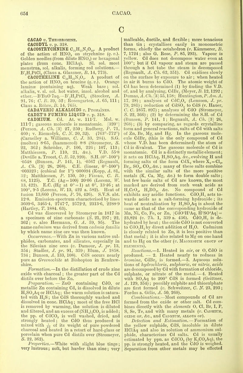 c CACAO v. Theobromine. CACODYL v. p. 318. CACOSTRYCHNINE O21H22N5O,0. A product of the action of HN03 on strychnine (q. v.). Golden needles (from dilute HN03) or hexagonal plates (from cone. HClAq). SI. sol. most menstrua, sol. alkalis, forming red solutions.— B'2H,PtCl6 (Claus a. Glassner, B. 14, 773). CACOTHELINE C^H^NA,. A product of the action of HN03 on brucine (q. v.). Orange laminae (containing aq). Weak base; sol. alkalis, v. si. sol. hot water, insol. alcohol and ether.—B'BaO 7aq.—B'.,H2PtCl(i (Strecker, A. 91, 76; C. R. 39, 52 ; Rosengarten, A. 65, 111; Claus a. Rohre, B. 14, 765). CADAVERIC ALKALOIDS v. Ptomaines. CADET'S FUMING LIQUID v. p. 318. CADMIUM. Cd. At. w. 111-7. Mol. w. 111-7 ; gaseous molecule is monatomic. [320°] (Person, A. Ch. [3] 27, 250; Rudberg, P. 71, 460; v. Riemsdyk, C. N. 20, 32). (763°-772°) (Carnelley a. Williams, C. J. 33, 284). S.G. (molten) 8*65, (hammered) 8-8 (Stromeyer, S. 22, 362 ; Schroder, P. 106, 226; 107, 113; Matthiessen, P. 110, 21, &c). V.D. 55-8 (Deville a. Troost, C. R. 52, 920). S.H. (0°-100°) •0548 (Bunsen, P. 141, 1), -0567 (Regnault, A. Ch. [3] 26, 268). C.E. (linear, 0°-100°) •003323; (cubical for 1°) -000094 (Kopp, A. 81, 32; Matthiessen, P. 130, 50; Fizeau, C. B. 68, 1125). T.C. (Ag = 100) 20-06 (Lorenz, W. 13, 422). E.C. (Hg at 0° = 1) at 0°, 13-46 ; at 100°, 9-5 (Lorenz, W. 13, 422 a. 582). Heat of fusion 13,660 (Person, P. 76, 426). S.V.S. abt. 12-8. Emission-spectrum characterised by lines 3609-6, 3465-4, 2747-7, 2572-2, 2313-6, 2288-9 (Hartley, T. 1884. 63). Cd was discovered by Stromeyer in 1817 in a specimen of zinc carbonate (<S. 21, 297; 22, 362; v. also Hermann, G. A. 59, 95). The name cadmium was derived ivom cadmia fossilis by which name zinc ore was then known. Occurrence.—With Zn in various native sul- phides, carbonates, and silicates, especially in the Silesian zinc ores (v. Damour, J. pr. 13, 354; Stadler, J. pr. 91, 359; Blum, J. 1858. 734 ; Bunsen, A. 133, 108). CdS occurs nearly pure as Greenockite at Bishopton in Renfrew- shire. Formation.—In the distillation of crude zinc oxide with charcoal; the greater part of the Cd distils over before the Zn. Preparation. — ZnO containing CdO, or metallic Zn containing Cd, is dissolved in dilute H,S04Aq or HClAq; the warm solution is satura- ted with H,S; the CdS thoroughly washed and dissolved in cone. HClAq; most of the free HC1 is removed by warming, the solution is diluted and filtered, and an excess of (NH4)2C03 is added; the pp. of CdC03 is well washed, dried, and strongly heated; the CdO thus produced is mixed with ^ 0f its weight of pure powdered charcoal and heated in a retort of hard-glass or porcelain when pure Cd distils over (Stromeyer, S. 22, 362). Properties.—White with slight blue tinge ; very lustrous; soft, but harder than zinc; very malleable, ductile, and flexible ; more tenacious than tin ; crystallises easily in monometric forms, chiefly the octahedron (v. Eammerer, B. 7, 1724; also G. Rose, P. 85, 293). Vapour is yellow. Cd does not decompose water even at 100°; but if Cd vapour and steam are passed through a hot tube the steam is decomposed (Regnault, A. Ch. 62, 351). Cd oxidises slowly on the surface by exposure to air ; when heated in air it burns to CdO. The atomic weight of Cd has been determined (1) by finding the V.D. of, and by analysing, CdBr2 (Meyer, B. 12,1292 ; Dumas, A. Ch. [3] 55,158; Huntington,P. Am. A. 17, 28) ; analyses of CdG,04 (Lenssen, J. pr. 79, 281); reduction of CdSO, to CdS (v. Hauer, C. C. 1857. 897) ; analyses of CdO (Stromeyer, S. 22, 366); (2) by determining the S.H. of Cd (Bunsen, P. 141, 1; Regnault, A. Ch. [3] 26, 268); (3) by comparing, as regards crystalline form and general reactions, salts of Cd with salts of Zn, Be, Mg, and Hg. In the gaseous mole- cule CdBr2 (this is the only compound of Cd whose V.D. has been determined) the atom of Cd is divalent. The gaseous molecule of Cd is monatomic. Cd is a distinctly metallic element; it acts on HClAq, H,SO.,Aq, &c, evolving H and forming salts of the form CdX2 where X2 = Cl2, Br2, S04, C03, &c.; many of these salts combine with the similar salts of the more positive metals (K, Ca, Mg, &c.) to form double salts; but few basic salts of Cd are known, the most marked are derived from such weak acids as H2Cr04, H3BO.,, &c. No compound of Cd exhibits any acidic functions. Cd02H, acts to- wards acids as a salt-forming hydroxide ; its heat of neutralisation by H,S04Aq is about the same as that of the corresponding hydroxide of Mn, Ni, Co, Fe, or Zn, [Cd02H-Aq, H2SO'Aq] = 23,824 (v. Th. 1, 339 a. 436). Cd02H2 is de- hydrated by heat; the oxide CdO is not converted to Cd02H2 by direct addition of H20. Cadmium is closely related to Zn, it is less positive than that metal; it is also related to Mg on one hand and to Hg on the other (v. Magnesium group or elements). Reactions.—1. Heated in air, or O, CdO is produced. — 2. Heated nearly to redness in bromine, CdBr2 is formed.—3. Aqueous solu- tions of hydrochloric, sulphuric, or nitric, acids are decomposed by Cd with formation of chloride, sulphate, or nitrate of the metal.—4. Heated with S02Aq to 200° CdS is formed (Geittner, A. 129, 3*54); possibly sulphite and thiosulphate are first formed (v. Schweitzer, C. N. 23, 293 ; Fordos a. Gelis, A. 50, 260). Combinations.—Most compounds of Cd are formed from the oxide or other salt. Cd com- bines directly with the elements O, CI, Br, I, P, S, Se, Te, and with many metals (v. Cadmium, oxide op, &c, and Cadmium, allots of). Detection and Estimation. — Formation of the yellow sulphide, CdS, insoluble in dilute HClAq and also in solution of ammonium sul- phide, characterises Cd salts. Cd is usually estimated by ppn. as CdC03 (by K2C03Aq), the pp. is strongly heated, and the CdO is weighed. Separation from other metals may be effected