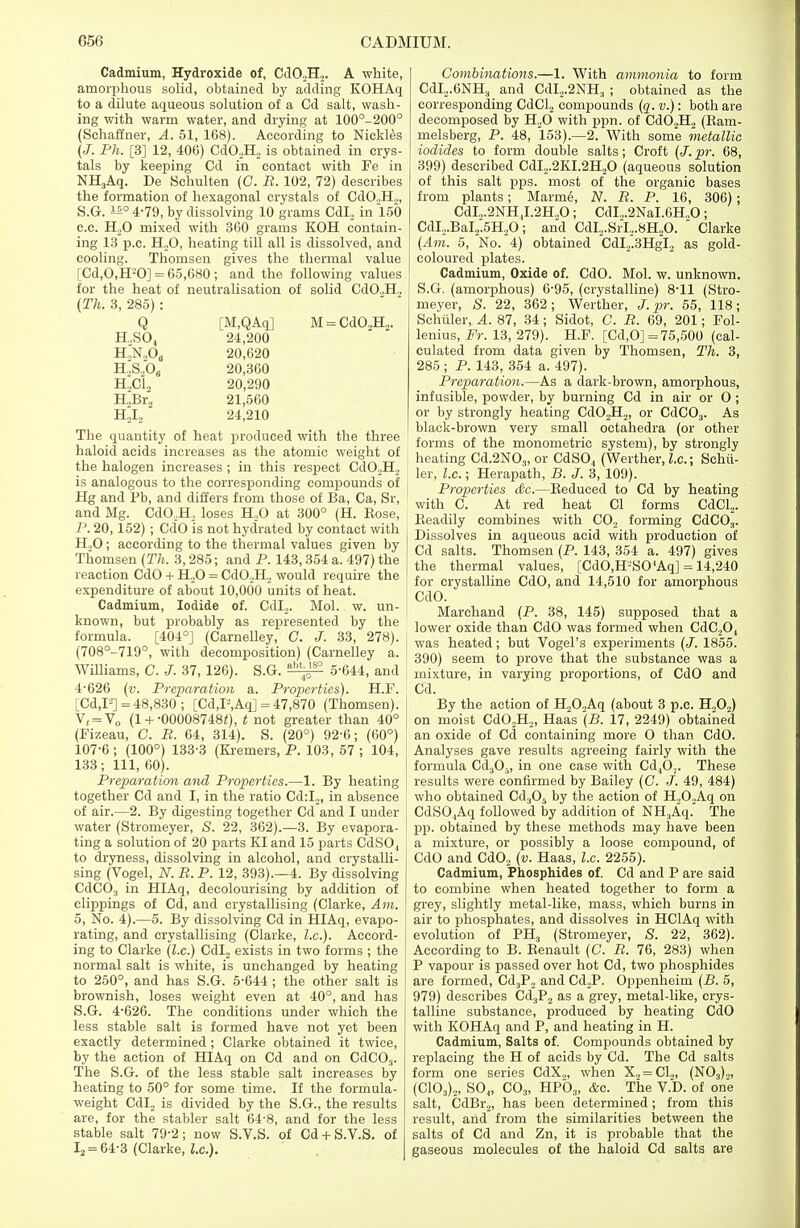 Cadmium, Hydroxide of, Cd02H2. A white, amorphous solid, obtained by adding KOHAq to a dilute aqueous solution of a Cd salt, wash- ing with warm water, and drying at 100°-200° (Schaffner, A. 51, 168). According to Nickles (J. Ph. [3] 12, 406) CdO,H2 is obtained in crys- tals by keeping Cd in contact with Fe in NH3Aq. De Schulten (C. B. 102, 72) describes the formation of hexagonal crystals of CdO.,H.„ S.G. ±±° 4-79, by dissolving 10 grams CdL, in 150 c.c. H,0 mixed with 360 grams KOH contain- ing 13 p.c. H,0, heating till all is dissolved, and cooling. Thomsen gives the thermal value [Cd,0,H-'0] = 65,680 ; and the following values for the heat of neutralisation of solid Cd02H2 (Th. 3, 285) : Q [M,QAq] H.,SO., 24,200 h.;n2os 20,620 H2S20„ 20,360 H.,C12 20,290 HJSr2 21,560 H2I2 24,210 M = Cd02H2. The quantity of heat produced with the three haloid acids increases as the atomic weight of the halogen increases; in this respect Cd02H2 is analogous to the corresponding compounds of Hg and Pb, and differs from those of Ba, Ca, Sr, and Mg. CdOJB, loses H.,0 at 300° (H. Kose, P. 20,152) ; Cd'O is not hydrated by contact with H,0; according to the thermal values given by Thomsen (Th. 3,285; and P. 143,354 a. 497) the reaction CdO + H20 = CdO,H, would require the expenditure of about 10,000 units of heat. Cadmium, Iodide of. Cdl2. Mol. w. un- known, but probably as represented by the formula. [404°] (Carnelley, C. J. 33, 278). (708°-719°, with decomposition) (Carnelley a. Williams, C. J. 37, 126). S.G. 5-644, and 4-626 (v. Preparation a. Properties). H.F. [Cd,F] =48,830; [Cd,P,Aq] = 47,870 (Thomsen). V, = V0 (l + -00008748<), t not greater than 40° (Fizeau, C. B. 64, 314). S. (20°) 92-6; (60°) 107-6 ; (100°) 133-3 (Kremers, P. 103, 57 ; 104, 133; 111, 60). Preparation and Properties.—1. By heating together Cd and I, in the ratio Cd:I2, in absence of air.—2. By digesting together Cd and I under water (Stromeyer, S. 22, 362).—3. By evapora- ting a solution of 20 parts KI and 15 parts CdSO., to dryness, dissolving in alcohol, and crystalli- sing (Vogel, N. B. P. 12, 393).—4. By dissolving CdC03 in HIAq, decolourising by addition of clippings of Cd, and crystallising (Clarke, Am. 5, No. 4).—5. By dissolving Cd in HIAq, evapo- rating, and crystallising (Clarke, I.e.). Accord- ing to Clarke (I.e.) Cdl2 exists in two forms ; the normal salt is white, is unchanged by heating to 250°, and has S.G. 5-644; the other salt is brownish, loses weight even at 40°, and has S.G. 4-626. The conditions under which the less stable salt is formed have not yet been exactly determined ; Clarke obtained it twice, by the action of HIAq on Cd and on CdC03. The S.G. of the less stable salt increases by heating to 50° for some time. If the formula- weight Cdl2 is divided by the S.G., the results are, for the stabler salt 64-8, and for the less stable salt 79-2; now S.V.S. of Cd + S.V.S. of I2 = 64-3 (Clarke, I.e.). Combinations.—1. With ammonia to form CdI2.6NH3 and CdI,.2NH3 ; obtained as the corresponding CdCl2 compounds (q. v.): both are decomposed by H20 with ppn. of Cd02H2 (Ram- melsberg, P. 48, 153).—2. With some metallic iodides to form double salts; Croft (J. pr. 68, 399) described CdI2.2KI.2H20 (aqueous solution of this salt pps. most of the organic bases from plants; Marme, N. B. P. 16, 306); CdI,.2NH ,I.2H.,0 ; CdI.,.2NaI.6H.,0 ; CdI..BaI2.5H20; and CdI2.SrI,.8H20.  Clarke (Am. 5, No. 4) obtained CdI2~3HgI2 as gold- coloured plates. Cadmium, Oxide of. CdO. Mol. w. unknown. S.G. (amorphous) 6-95, (crystalline) 8-11 (Stro- meyer, S. 22, 362; Werther, J. pr. 55, 118; Schuler, A. 87, 34; Sidot, C. B. 69, 201; Fol- lenius, Fr. 13, 279). H.F. [Cd,0] =75,500 (cal- culated from data given by Thomsen, Th. 3, 285 ; P. 143, 354 a. 497). Preparation.—As a dark-brown, amorphous, infusible, powder, by burning Cd in air or O ; or by strongly heating Cd02H2, or CdC03. As black-brown very small octahedra (or other forms of the monometric system), by strongly heating Cd.2N03, or CdSO,, (Werther, I.e.; Schil- ler, I.e.; Herapath, B. J. 3, 109). Properties &e.—Reduced to Cd by heating with C. At red heat CI forms CdCL. Readily combines with C02 forming CdC03. Dissolves in aqueous acid with production of Cd salts. Thomsen (P. 143, 354 a. 497) gives the thermal values, [CdO,H-SOAqJ = 14,240 for crystalline CdO, and 14,510 for amorphous CdO. Marchand (P. 38, 145) supposed that a lower oxide than CdO was formed when CdC20, was heated; but Vogel's experiments (J. 1855. 390) seem to prove that the substance was a mixture, in varying proportions, of CdO and Cd. By the action of H20,Aq (about 3 p.c. H.,0.,) on moist Cd02H21 Haas (B. 17, 2249) obtained an oxide of Cd containing more O than CdO. Analyses gave results agreeing fairly with the formula Cd305, in one case with Cd40;. These results were confirmed by Bailey (C. J. 49, 484) who obtained Cd305 by the action of H20.,Aq on CdS04Aq followed by addition of NH3Aq. The pp. obtained by these methods may have been a mixture, or possibly a loose compound, of CdO and Cd02 (v. Haas, I.e. 2255). Cadmium, Phosphides of. Cd and P are said to combine when heated together to form a grey, slightly metal-like, mass, which burns in air to phosphates, and dissolves in HClAq with evolution of PH3 (Stromeyer, S. 22, 362). According to B. Renault (C. B. 76, 283) when P vapour is passed over hot Cd, two phosphides are formed, Cd.,P2 and Cd2P. Oppenheim (B. 5, 979) describes Cd3P2 as a grey, metal-like, crys- talline substance, produced by heating CdO with KOHAq and P, and heating in H. Cadmium, Salts of. Compounds obtained by replacing the H of acids by Cd. The Cd salts form one series CdX2, when X2=C12, (N03)2, (C103)2, S04, C03, HP03, &c. The V.D. of one salt, CdBr2, has been determined; from this result, and from the similarities between the salts of Cd and Zn, it is probable that the gaseous molecules of the haloid Cd salts are