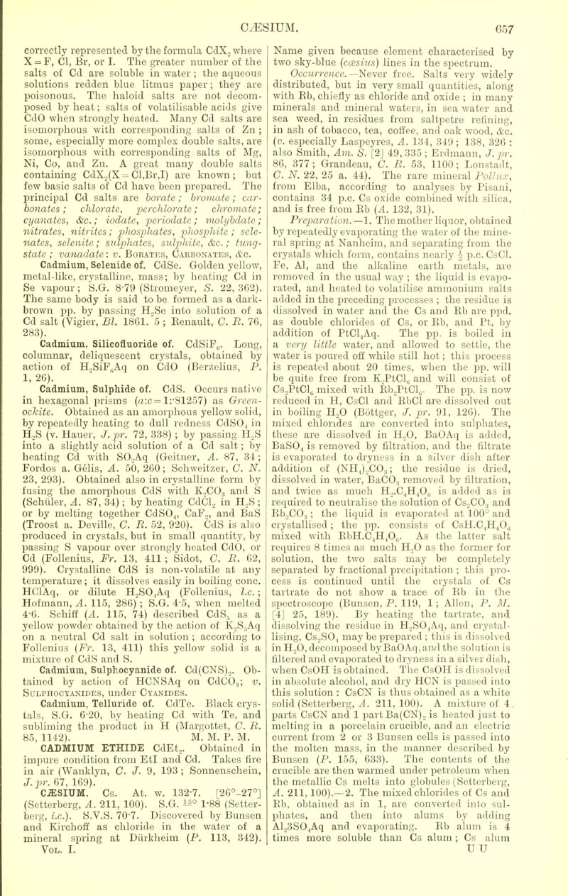 correctly represented by the formula CclX._, where X = F, CI, Br, or I. The greater number of the salts of Cd are soluble in water ; the aqueous solutions redden blue litmus paper; they are poisonous. The haloid salts are not decom- posed by heat; salts of volatilisable acids give CdO when strongly heated. Many Cd salts are isomorphous with corresponding salts of Zn ; some, especially more complex double salts, are isomorphous with corresponding salts of Mg, Ni, Co, and Zn. A great many double salts containing CdX,(X = Cl,Br,I) are known; but few basic salts of Cd have been prepared. The principal Cd salts are borate ; bromate ; car- bonates ; chlorate, perchlorate; eliminate; cyanates, &c.; iodatc, periodatc; molybdate; nitrates, nitrites; phosphates, phosphite ; sclc- nates, selenitc; sulphates, sulphite, &c.; tung- state ; vanadate: v. Borates, Carbonates, &c. Cadmium, Selenide of. CdSe. Golden yellow, metal-like, crystalline, mass; by heating Cd in Se vapour; S.G. 8-79 (Strorneyer, S. 22, 362). The same body is said to be formed as a dark- brown pp. by passing H.,Se into solution of a Cd salt (Vigier, Bl. 1861. 5 ; Benault, C. R. 76, 283). Cadmium, Silicofluoride of. CdSiP,. Long, columnar, deliquescent crystals, obtained by action of H.,SiF,Aq on CdO (Berzelius, P. 1, 26). Cadmium, Sulphide of. CdS. Occurs native in hexagonal prisms (a:c = 1:-81257) as Green- ockite. Obtained as an amorphous yellow solid, by repeatedly heating to dull redness CdSO, in H.,S (v. Hauer, J. pr. 72, 338); by passing H,,S into a slightly acid solution of a Cd salt; by heating Cd with SO.,Aq (Geitner, A. 87, 31; Fordos a. Gelis, A. 50, 260; Schweitzer, C. N. 23, 293). Obtained also in crystalline form by fusing the amorphous CdS with K2COs and S (Schiiler, A. 87, 34); by heating CdCl, in H,S ; or by melting together CdS04, CaF„, and BaS (Troost a. Deville, C. B. 52, 920). CdS is also produced in crystals, but in small quantity, by passing S vapour over strongly heated CdO, or Cd (Follenius, Fr. 13, 411 ; Sidot, C. B. 62, 999). Crystalline CdS is non-volatile at any temperature ; it dissolves easily in boiling cone. HClAq, or dilute H2SO,Aq (Follenius, I.e.; Hofmann, A. 115, 286) ; S.G. 4-5, when melted 4-6. Sehiff (A. 115, 74) described CdSs as a yellow powder obtained by the action of K.2S5Aq on a neutral Cd salt in solution ; according to Follenius (Fr. 13, 411) this yellow solid is a mixture of CdS and S. Cadmium, Sulphocyanide of. Cd(CNS),. Ob- tained by action of HCNSAq on CdC03; v. Sulphocyanides, under Cyanides. Cadmium, Telluride of. CdTe. Black crys- tals, S.G. 6-20, by heating Cd with Te, and subliming the product in H (Margottet, C. B. 85, 1142). M. M. P. M. CADMIUM ETHIBE CdEt2. Obtained in impure condition from EtI and Cd. Takes fire in air (Wanklyn, C. J- 9, 193 ; Sonnenschein, J. pr. 67, 169). CESIUM. Cs. At. w. 132-7. [26°-27°] (Setterberg, A. 211, 100). S.G. i^0 1-88 (Setter- berg, i.e.). S.V.S. 70'7. Discovered by Bunsen and Kirchoff as chloride in the water of a mineral spring at Diirkheim (P. 113, 342). Vol. I. Name given because element characterised by two sky-blue (casius) lines in the spectrum. Occurrence. —Never free. Salts very widely distributed, but in very small quantities, along with Bb, chiefly as chloride and oxide ; in many minerals and mineral waters, in sea water and sea weed, in residues from saltpetre refining, in ash of tobacco, tea, coffee, and oak wood, &o. (v. especially Laspeyres, A. 134, 349 ; 138, 326 : also Smith, Am. S. [2] 49, 335 ; Erdmann, J. pr. 86, 377; Grandeau, C. R. 53, 1100; Lonstadt, C. N. 22, 25 a. 44). The rare mineral Polhu:, from Elba, according to analyses by Pisani, contains 34 p.c. Cs oxide combined with silica, and is free from Bb (A. 132, 31). Preparation.—1. The mother liquor, obtained by repeatedly evaporating the water of the mine- ral spring at Nanheim, and separating from the crystals which form, contains nearly ^ p.c. CsCl. Fe, Al, and the alkaline earth metals, are removed in the usual way ; the liquid is evapo- rated, and heated to volatilise ammonium salts added in the preceding processes ; the residue is dissolved in water and the Cs and Bb are ppd. as double chlorides of Cs, or Bb, and Pt, by addition of PtCl4Aq. The pp. is boiled in a very little water, and allowed to settle, the water is poured off while still hot; this process is repeated about 20 times, when the pp. will be quite free from K.PtCL and will consist of Cs„PtCl0 mixed with Bb.,PtCl0. The pp. is now reduced in H, CsCl and BbCl are dissolved out in boiling H.,0 (Bottger, J. pr. 91, 126). The mixed chlorides are converted into sulphates, these are dissolved in H.,0, BaOAq is added, BaS04 is removed by filtration, and the filtrate is evaporated to dryness in a silver dish after addition of (NH,)2CO:l; the residue is dried, dissolved in water, BaCOa removed by filtration, and twice as much H,.C4H40(i is added as is required to neutralise the solution of Cs2CO.( and Bb.,CO.(; the liquid is evaporated at 100° and crystallised; the pp. consists of CsH.C4H40,; mixed with BbH.C,H40,;. As the latter salt requires 8 times as much H.,0 as the former for solution, the two salts may be completely separated by fractional precipitation ; this pro- cess is continued until the crystals of Cs tartrate do not show a trace of Bb in the spectroscope (Bunsen, P. 119, 1; Allen, P. M. [4] 25, 189). By heating the tartrate, and dissolving the residue in H,S04Aq, and crystal- lising, Cs._.S04 may be prepared ; this is dissolved in H.,0, decomposed by BaOAq, ami the solution is filtered and evaporated to dryness in a silver dish, when CsOH is obtained. The CsOH is dissolved in absolute alcohol, and dry HCN is passed into this solution : CsCN is thus obtained as a white solid (Setterberg, A. 211, 100). A mixture of 4. parts CsCN and 1 partBa(CN)„ is heated just to melting in a porcelain crucible, and an electric current from 2 or 3 Bunsen cells is passed into the molten mass, in the manner described by Bunsen (P. 155, 633). The contents of the crucible are then warmed under petroleum when the metallic Cs melts into globules (Setterberg, A. 211,100).—2. The mixed chlorides of Cs and Bb, obtained as in 1, are converted into sul- phates, and then into alums by adding Al._,3S04Aq and evaporating. Bb alum is 4 times more soluble than Cs alum; Cs alum U U
