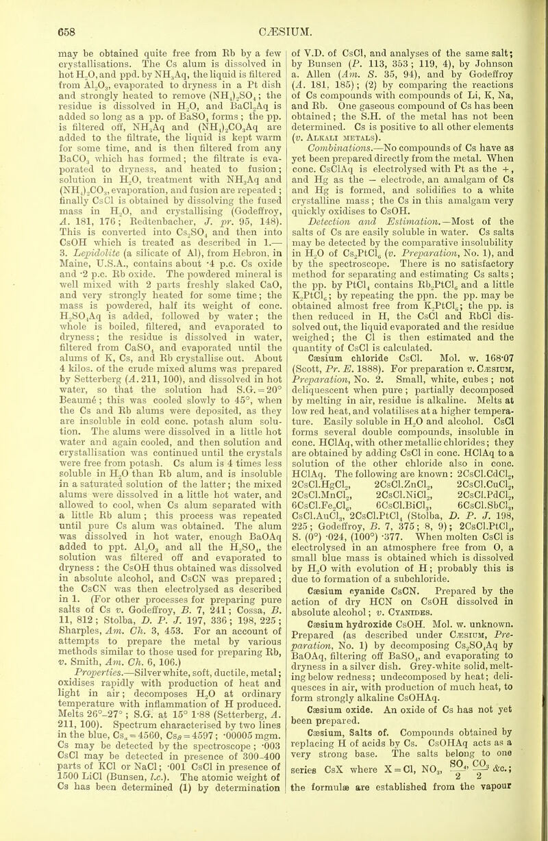 may be obtained quite free from Kb by a few crystallisations. The Cs alum is dissolved in hot H20, and ppd. by NH.,Aq, the liquid is filtered from A1203, evaporated to dryness in a Pt dish and strongly heated to remove (NH,)2S04; the residue is dissolved in H20, and BaCLAq is added so long as a pp. of BaS04 forms ; the pp. is filtered off, NH3Aq and (NH,).2C03Aq are added to the filtrate, the liquid is kept warm for some time, and is then filtered from any BaC03 which has formed; the filtrate is eva- porated to dryness, and heated to fusion; solution in H20, treatment with NH3Aq and (NH,)XO:l, evaporation, and fusion are repeated ; finally CsCl is obtained by dissolving the fused mass in H.,0, and crystallising (Godeffroy, A. 181, 176; Eedtenbacher, J. pr. 95, 148). This is converted into Cs2SO, and then into CsOH which is treated as described in 1.— 3. Lepidolite (a silicate of Al), from Hebron, in Maine, U.S.A., contains about -4 p.c. Cs oxide and -2 p.c. Rb oxide. The powdered mineral is well mixed with 2 parts freshly slaked CaO, and very strongly heated for some time; the mass is powdered, half its weight of cone. H,SO,Aq is added, followed by water; the whole is boiled, filtered, and evaporated to dryness; the residue is dissolved in water, filtered from CaSO, and evaporated until the alums of K, Cs, and Rb crystallise out. About 4 kilos, of the crude mixed alums was prepared by Setterberg (A. 211, 100), and dissolved in hot water, so that the solution had S.G. = 20° Beaumd ; this was cooled slowly to 45°, when the Cs and Rb alums were deposited, as they are insoluble in cold cone, potash alum solu- tion. The alums were dissolved in a little hot water and again cooled, and then solution and crystallisation was continued until the crystals were free from potash. Cs alum is 4 times less soluble in H.,0 than Rb alum, and is insoluble in a saturated solution of the latter; the mixed alums were dissolved in a little hot water, and allowed to cool, when Cs alum separated with a little Rb alum ; this process was repeated until pure Cs alum was obtained. The alum was dissolved in hot water, enough BaOAq added to ppt. A1,03 and all the H2S04, the solution was filtered off and evaporated to dryness : the CsOH thus obtained was dissolved in absolute alcohol, and CsCN was prepared; the CsCN was then electrolysed as described in 1. (For other processes for preparing pure salts of Cs v. Godeffroy, B. 7, 241; Cossa, B. 11, 812 ; Stolba, D. P. J. 197, 336; 198, 225 ; Sharpies, Am. Ch. 3, 453. For an account of attempts to prepare the metal by various methods similar to those used for preparing Rb, v. Smith, Am. Ch. 6, 106.) Properties.—Silver white, soft, ductile, metal; oxidises rapidly with production of heat and light in air; decomposes H20 at ordinary temperature with inflammation of H produced. Melts 26°_27° ; S.G. at 15° 1-88 (Setterberg, A. 211, 100). Spectrum characterised by two lines in the blue, Csa = 4560, Cs^ = 4597; -00005 mgm. Cs may be detected by the spectroscope ; -003 CsCl may be detected in presence of 300-400 parts of KC1 or NaCl; -001 CsCl in presence of 1500 LiCl (Bunsen, I.e.). The atomic weight of Cs has been determined (1) by determination of V.D. of CsCl, and analyses of the same salt; by Bunsen (P. 113, 353 ; 119, 4), by Johnson a. Allen (Am. S. 35, 94), and by Godeffroy (A. 181, 185); (2) by comparing the reactions of Cs compounds with compounds of Li, K, Na, and Rb. One gaseous compound of Cs has been obtained; the S.H. of the metal has not been determined. Cs is positive to all other elements (v. Alkam metals). Combinations.—No compounds of Cs have as yet been prepared directly from the metal. When cone. CsClAq is electrolysed with Pt as the +, and Hg as the — electrode, an amalgam of Cs and Hg is formed, and solidifies to a white crystalline mass; the Cs in this amalgam very quickly oxidises to CsOH. Detection and Estimation.—Most of the salts of Cs are easily soluble in water. Cs salts may be detected by the comparative insolubility in H20 of Cs2PtCl(i (v. Preparation, No. 1), and by the spectroscope. There is no satisfactory method for separating and estimating Cs salts ; the pp. by PtCl, contains Rb.PtClc and a little K,PtCl6; by repeating the ppn. the pp. may be obtained almost free from ICPtClu; the pp. is then reduced in H, the CsCl and RbCl dis- solved out, the liquid evaporated and the residue weighed; the CI is then estimated and the quantity of CsCl is calculated. Caesium chloride CsCl. Mol. w. 168-07 (Scott, Pr. E. 1888). For preparation v. Cesium, Preparation, No. 2. Small, white, cubes ; not deliquescent when pure ; partially decomposed by melting in air, residue is alkaline. Melts at low red heat, and volatilises at a higher tempera- ture. Easily soluble in H,0 and alcohol. CsCl forms several double compounds, insoluble in cone. HClAq, with other metallic chlorides; they are obtained by adding CsCl in cone. HClAq to a solution of the other chloride also in cone. HClAq. The following are known: 2CsCl.CdCl2> 2CsCl.HgCl,, 2CsCl.ZnCl2> 2CsCl.CuCl2, 2CsCl.MnCl2, 2CsCl.NiCl2, 2CsCLPdCl2, 6CsCl.Fe„Cl6, 6CsCl.BiCl3, 6CsCl.SbCl3, CsCl.AuCl3, 2CsCl.PtCl4 (Stolba, D. P. J. 198, 225; Godeffroy, B. 7, 375; 8, 9); 2CsCl.PtCl4, S. (0°) -024, (100°) -377. When molten CsCl is electrolysed in an atmosphere free from O, a small blue mass is obtained which is dissolved by H20 with evolution of H; probably this is due to formation of a subchloride. Caesium cyanide CsCN. Prepared by the action of dry HCN on CsOH dissolved in absolute alcohol; v. Cyanides. Caesium hydroxide CsOH. Mol. w. unknown. Prepared (as described under C^siom, Pre- paration, No. 1) by decomposing Cs2S04Aq by BaOAq, filtering off BaS04, and evaporating to dryness in a silver dish. Grey-white solid, melt- ing below redness; undecomposed by heat; deli- quesces in air, with production of much heat, to form strongly alkaline CsOHAq. Caesium oxide. An oxide of Cs has not yet been prepared. Caesium, Salts of. Compounds obtained by replacing H of acids by Cs. CsOHAq acts as a very strong base. The salts belong to one series CsX where X = C1, N03, SS>i<^&c.; the formulae are established from the vapour