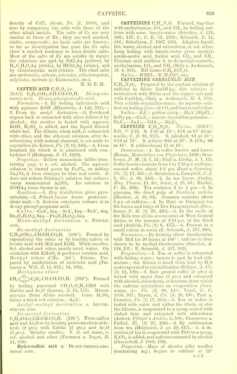 density of CsCl, (Scott, Pr. E. 1888), and also by comparing the salts with those of the other alkali metals. The salts of Cs are very similar to those of Eb ; they are well marked, stable, compounds; no basic salts are known ; so far as investigation has gone the Cs salts show a marked tendency to form double salts. Most of the salts of Cs are soluble in water; the solutions are ppd. by PtCl4Aq (yellow), by H2.C4H406Aq (white), by HC10.,Aq (white), and by silicotungstic acid (white). The chief salts are carbonates, nitrate, selenatcs, silicotungstate, sulphates, tartrate (v. Carbonates, &c). M. M. P. M. CAFFEIC ACID C„H„04 i.e. [4:3:1] C6H.,(OH),.CH:CH.CO,H. Di-oxy-cin- namic acid. Di-oxy-phenyl-acrylic acid. Formation.—1. By boiling caifetannic acid with aqueous KOH (Hlasiwetz, A. 142, 221).— 2. From its acetyl derivative.—3. Powdered cuprea bark is extracted with ether followed by alcohol; the residue is boiled with aqueous KOH, H2S04 is added, and the liquid filtered while hot. The filtrate, when cold, is exhausted with ether, and the ethereal solution, after de- colourising with animal charcoal, is set aside to crystallise (G. K6rner,P7i. [3] 13, 240).—4. From hemlock (in which it is combined with con- hydrine?) (Hofmann, B. 17, 1922). Properties.—Yellow monoclinic tables (con- taining £aq), v. e. sol. alcohol. The aqueous solution is turned green by Fe.^Cl,;, on adding NaoCOj it then changes to blue and violet. It does not reduce Fehling's solution but reduces warm ammoniacal AgNOs. Its solution in KOHAq turns brown in air. Reactions.—1. Dry distillation gives pyro- catechin.—2. Potash fusion forms protocate- chuic acid.—3. Sodium amalgam reduces it to di-oxy-phenyl-propionic acid. Salt s.—CaA'., 3aq.—SrA'„ 4aq.—BaA'., 4aq. Ba,(CaH504)., 9aq.—Pb.((C9H50.i), 2aq. Mono-methyl derivative v. Ferulic ACID. Di-methyl derivative C(H.)(OMe)2.CH:CH.C02H. [180°]. Formed by saponifying the ether or by heating caft'eic or ferulic acid with Mel and KOH. White needles. Sol. alcohol and ether, nearly insol. water. On oxidation with KMn04 it produces veratric acid. Methyl ether A'Me. [64°]. Prisms. Pre- pared by methylation of isoferulic acid (Tie- mann a. Will, B. 11, 651; 14, 959). Methylene e ther CH2<^>C6H,.CH:CH.C02H. [232°]. Formed by boiling piperonal CH.,0.,:C6H1.CHO with NaOAc and Ae.,0 (Lorenz, B. 13, 757). Minute crystals (from dilute alcohol). Cone. H..SO, forms a brick-red solution.—AgA'. Acetyl-methyl derivative v. Acetyl- FERULIC ACID. Di-acetyl derivative C13H,(OAc)2CH:CH.CO,H. [191°]. Fromcaffei'c acid and Ac.,0 or by heating protocatechuic alde- hyde (2 pts.) with NaOAc (2 pts.) and Ac.,0 (0 pts.). Slender needles. V. si. sol. water, v. sol. alcohol and ether (Tiemann a. Nagai, B. 11, 659). Hydro-caffe'ie acid v. Di-oxy-phenyl-pro- PIONIC ACID. CAFFEIDINE C;H12N,0. Formed, together with methylamine, C02, and NH3, by boiling caf- feine with cone, baryta-water (Strecker, A. 123, 360 ; 157, 1; G. B. 52, 1269 ; Schmidt, B. 14, 816; Schultzen, Z. 1867, 616). Alkaline liquid. Sol. water, alcohol, and chloroform, si. sol. ether. Long boiling with baryta-water gives methyl- amido-acetic acid, formic acid, C02, and NH:l. Chromic acid oxidises it to di-methyl-oxamide, methylamine, CO.,, and NH3 (Maly a. Andreasch, ill. 4, 381). EtI forms C-HHEtN,0. Salt s.—B'HCl.—B'.,H„PtCl,. 4aq. CAFFEIDINE CARBOXYLIC ACID CgH.oN.O.^. Prepared by the gradual solution of caffeine in dilute NaOHAq; this solution is neutralised with HOAc and the copper salt ppd. with Cu(OAc)., (Maly a. Andreasch, ill. 4, 369). Very soluble crystalline mass ; its aqueous solu- tion on boiling gives off C02 and leaves eaffeidine. Salts.—KA': golden syrup.—HgA'./iHgCL,: bulky pp.—CuA'.,: minute crystalline granules.— CaA',.—ZnA'„.—CdA'2.—MgA'2. CAFFEINE CKH,0N4O... Theine. [23050]. S.G. 12 1-23. S. 1-35 at 16°; 45-6 at 65° (Com- maille, C. B. 81, 817). S. (alcohol) -61 at 16° ; 3T2 at 78°. S. (ether) -044 at 16°. S. (CS.,) -06 at 16°. S. (chloroform) 13 at 16°. Occurrence.—1. In coffee berries and leaves (Runge, Materialicn zur Phytologie, 1820 ; Sten- house, P. M. [4] 7, 21; Pfaff a. Liebig, A. 1, 17). Coffee berries contain from 1 to 1*28 p.c. caffeine; roasted coffee about 1*8 p.c. (Paul a. Cownley, Ph. [3] 17, 565 ; cf. Stenhouse a. Campbell, C. J. 9, 33; A. 89, 246).—2. In tea leaves (Oudry, Mag. Plmrm. 19, 49; Jobst, A. 25, 63; Mulder, P. 43, 160). Tea contains 2 to 4 p.c—3. In guarana, the dried pulp of Paulinia sorbilis (Martius, A. 36, 93). Guarana contains about 5 p.c. of caffeine.—4. In Mate or Paraguay tea the leaves and twigs of Ilex Paraguayensis (Sten- house, P. M. [3] 23, 426).—5. In the seeds of the Kola tree (Cola acuminata) of West Central Africa, to the amount of 2-13 p.c. of the dried seed (Attfield, Ph. [2] 6, 457).—6. Present to a small extent in cocoa (E. Schmidt, A. 217, 306). Formation.—By heating silver theobromine with Mel for 20 hours at 160°: caffeine is thus shown to be methyl-theobromine (Strecker, A. 118,151; E. Schmidt, A. 217, 282). Preparation.—1. Tea or coffee is exhausted with boiling water; tannin is ppd. by lead sub- acetate ; the filtrate is freed from lead by H2S and evaporated to crystallisation (Peligot, A. Ch. [3] 11, 129).—2. Raw ground coffee (5 pts.) is mixed with moist lime (2 pts.) and extracted with alcohol, chloroform, or benzene, from which the caffeine crystallises on evaporation (Vers- mann, Ar. Ph. [2] 68, 148; Vogel, C. C. 1858, 367; Payen, A. Ch. [3] 26, 108; Paul a. Cownley, Ph. [3] 17, 565).—3. Tea or coffee is boiled with water and either the whole, or else the filtrate, is evaporated to a syrup, mixed with slaked lime and extracted with chloroform (Aubert, PflUger's Archiv, 5, 589 ; Cazeneuve a. Caillol, Bl. [2] 27, 199).—4. By sublimation from tea (Heiynsius, pr. 49, 317).—5. A de- coction of tea is evaporated with PbO to a syrup, K,C03 is added, and caffeine extracted by alcohol (Grosschoff, J. 1866, 470). Properties.—Mass of slender silky needles (containing aq); begins to sublime at 79° v u2