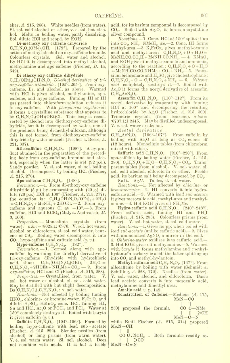 cher, A. 215, 266). White needles (from water). SI. sol. cold alcohol or ether, v. e. sol. hot alco- hol. Melts in boiling water, partly dissolving. Sol. dilute HC1 and reppd. by KOH. Di-methoxy-oxy-caffe'ine dihydride CsH,,N40,(OMe)„OH. [179°]. Prepared by the action of methyl alcohol on oxy-caffeine bromide. Colourless crystals. Sol. water and alcohol. By HC1 it is decomposed into methyl alcohol, methylamine and apo-caft'eine (Fischer, B. 14, 642). Di-ethoxy-oxy-caffe'ine dihydride CsH,(OEt),(OH)N40, Di-ethyl derivative of tri- oxy-caffeine dihydride. [195°-205°]. From oxy- caffeine, Br, and alcohol, as above. Warmed with HC1 it gives alcohol, methylamine, apo- caffei'ne, and hypo-caffeine. Fuming HI or HI gas passed into chloroform solution reduces it to oxy-caffeine. With phosphorus oxychloridc it forms a crystalline substance that appears to be CsH9N40,(OH)(OEt)Cl. This body is recon- verted by alcohol into diethoxy-oxy-caffeine di- hydride, but it is decomposed by water, one of the products being di-methyl-alloxan, although this is not formed from diethoxy-oxy-caffeine dihydride by water or acids (Fischer a. Reese, A. 221, 337). Allo-cafMne C8HnN305. [198°]. A by-pro- duct obtained in the preparation of the preced- ing body from oxy-caffeine, bromine and alco- hol, especially when the latter is wet (92 p.a). Sandy powder. V. si. sol. water, si. sol. boiling alcohol. Decomposed by boiling HC1 (Fischer, A. 215, 276). Apo-caffeine C;H,N305. [148°]. Formation.—1. From di-ethoxy-oxy-caffeine dihydride (5 g.) by evaporating with (20 g.) di- lute (20 p.c.) HC1 at 100° (Fischer, A. 215, 277); the equation is: C8H,(OH)N40,(OEt).,+ 2H,0 = C7H7N30:, + MeNH2 + 2HOEt.— 2. From oxy- caffeine and aqueous CI at —10°.— 3. From caffeine, HC1 and KCIO., (Maly a. Andreasch, M. 3, 100). Properties. — Monoclinie crystals (from water). a:b:c = -8025:1: -6976. V. sol. hot water, alcohol or chloroform, si. sol. cold water, benz- ene or CS,. Boiling water decomposes it into CO,, hypo-caffeine and caffuric acid (q. v.). Hypo-caffeine C0H;N3O:1. [182°]. Formation.—-1. Formed along with apo- caffeine by warming the di-ethyl derivative of tri-oxy-caffeine dihydride with hydrochloric acid, thus: CKH9(OH)N,0.,(OEt)2 + 2H„0 = CBH;N.,0., + 2HOEt + NH„Me + CO.,. — 2. From oxy-caffeine, HC1 and CI (Fischer, A. 215, 288). Properties. — Crystallised from water. V. sol. hot water or alcohol, si. sol. cold water. May be distilled with but slight decomposition. Ba(C„H6N303),C(.H,N.,03: v. sol. water. Reactions.—Not affected by boiling fuming HNO„ chlorine- or bromine-water, K,Cr,0; and dilute H,SO„ HMnO„ cone. HC1, fuming HI, Sn and HC1, Ac,0 or POCl3 and PC15. Water at 150° completely destroys it. Boiled with baryta it gives caffolin (q. v.). Caffolin C5H9Ns02. [194°-1960]. Formed by boiling hypo-caffeine with lead sub - acetate (Fischer, A. 215, 292). Slender needles (from alcohol) or long prisms (from warm water). V. e. sol. warm water. SI. sol. alcohol. Does not combine with acids. It is but a feeble [ acid, for its barium compound is decomposed by C02. Boiled with Ag,0, it forms a crystalline silver compound. Reactions.—1. Cone. HC1 at 100° splits it up into CO,, NH3, NMeH, etc.—2. Cone. HI forms methyl-urea.—3. K.jFeCy,; gives methyl-oxamic acid and methyl-urea : CrH9N.,0, + 6 + H„0 = MeNH.CO.CO.H + MeNH.CO.NH,. — 4. KMnO, and KOH give di-methyl-oxamide and ammonia, according to the reaction: C,H<,N30, + O + H.,0 = MeNH.CO.CO.NHMe + C0.2 + NH3.—5. Potas- sium bichromate and H,S04 give cholestrophane : C5H„N30, + O = C5H6N.20:1 + NH3. — 6. Nitrous acid completely destroys it.—7. Boiled with Ac.,0 it forms the acetyl derivative of acecaffin C0H„1AcN.,O.,. Acecaffin C„HnN30,. [110°-112°]. From its acetyl derivative by evaporating with fuming HC1 at 100° and decomposing the resulting hydrochloride by Ag,0 (Fischer, A. 215, 300). Trimetric crystals (from benzene). a:b:c = •6707:1:F2445. May be distilled undecomposed. V. e. sol. water or alcohol. Acetyl derivative C.HlAcN.O,. [106°-107°]. From caffolin by boiling with Ac20 as long as CO, comes off (12 hours). Monoclinie tables (from chloroform mixed with ether). Caffuric acid C„H,N30,. [210°-220°]. From apo-caffeine by boiling water (Fischer, A. 215, 280). C;H7N3Or, + H,0 = 0^^0,4-CO.,. Trans- parent tables (from alcohol). V. sol. water, si. sol. cold alcohol, chloroform or ether. Feeble acid, its barium salt being decomposed by CO,. Salt.—AgA'. Tables, si. sol. water. Reactions.—1. Not affected by chlorine- or bromine-ivater.—2. HI converts it into hydro- caffuric acid.—3. Warmed with lead sub-acetate it gives mesoxalic acid, methyl-urea and methyl- amine.—4. Hot KOH gives off NH.Me. Hydro-caffuric acid C„H,,N303. [240°-248°]. From caffuric acid, fuming HI and PH,I (Fischer, A. 215, 285). Colourless prisms (from water). V. sol. hot water, si. sol. cold water. Reactions.—1. Gives no pp. when boiled with lead sub-acetate (unlike caffuric acid).—2. Gives with ammoniacal AgNO., a mirror in the cold.— 4. Chlorine-water oxidises it to caffuric acid.— 3. Hot KOH gives off methylamine.—5. Warmed with baryta it forms methylamine and methyl- hydantoin carboxylic acid, the latter splitting up into CO, and methyl-hydantoin. Methyl-caffuric acid C.HuN^,. [167°]. From allocaffeine by boiling with water (Schmidt a. Schilling, A. 228, 172). Needles (from water). V. sol. water, alcohol, and chloroform. Basic lead acetate converts it into mesoxalic acid, methylamine and dimethyl urea. Amalic acid v. p. 149. Constitution of Caffeine.—Medieus (A. 175, MeN-CO I J 250) proposed the formula CO C—NMe I II >CH MeN—C—N while Emil Fischer (A. 215, 314) proposed Me.N—CH I II CO C. NCH3 . Both formulae readily re- I I >co Me.N—C = N
