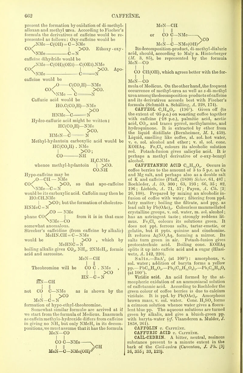 present the formation by oxidation of di-methyl- alloxan and methyl urea. According to Fischer's formula the derivatives of caffeine would be re- presented as follows : Oxy-eaffeine would be ^NMe—C(OH) = C - NMe CO \ NMe- -C = N >CO. Ethoxy-oxy- caffeine dihydride would be „NMe—0(OH)(OEt)—C(OEt).NMe CO NMe- >CO. Apo- -N caffeine would be X) C(CO.H)- co< \ \NMe — 0= -NMe >C0. -N Caffuric acid would be HO.C(C02H)- HNMe—C^= -NMe >C0 ^N so that apo-caffeine Hydro-caffuric acid might be written : HC(C02H)—NMe \  >C0. HMeN—C N Methyl-hydantoin carboxylic acid would be HC(C02H) . NMe I >C0; CO NH H2C.NMe whence methyl-hydantoin | >C0. CO.NH Hypo-caffeine may be .0—CH—NMe C0< \ >C0, \NMe—C=N would be its carboxylic acid. Caffolin may then be HO.CH.NMe >C0; but the formation of cholestro- HNMeC = N .CO — NMe phane CO^ from it is in that case \NMe-CO somewhat anomalous. Strecker's caffeidine (from caffeine by alkalis) MeHN.CH = C — NMe would be | >C0 , which by MeHNC = N boiling alkalis gives C02, NH3, 2NMeH2, formic acid and sarcosine. MeN—CH Theobromine will be 3N—CH CO C . NMe I I >co HN-C=N as is shown by the not CO C—NMe I I >co MeN—C = N formation of hypo-ethyl-theobromine. Somewhat similar formula are arrived at if we start from the formula of Medicus. Inasmuch as caffeinmethylo-hydroxide differs from caffeine in giving no NH3 but only NMeH2 in its decom- positions, we must assume that it has the formula MeN—CO CO C—NMe MeN—C—NMe(OH) CH MeN—CH I II or CO C—NMe- MeN—C—NMe(OH)' Its decomposition-product, di-methyl-dialurio acid, should, according to Maly a. Hinterberger (M. 3, 85), be represented by the formula MeN—CO I I CO CH(OH), which agrees better with the for- MeN—CO mula of Medicus. On the otherhand, the frequent occurrence of methyl-urea as well as s-di-methyl urea among thedecomposition-products of caffeine and its derivatives accords best with Fischer's formula (Schmidt a. Schilling, A. 228, 174). CAFFEOL CsH1002. (196°). Given off (to the extent of -05 p.c.) on soasting coffee together with caffeine (-18 p.c), palmitic acid, acetic acid, CO,, and traces pyrrol, methylamine, and hydroquinone. It is extracted by ether from the liquid distillate (Bernheimer, M. 1, 459). Liquid, smelling like coffee, si. sol. hot water, v. e. sol. alcohol and ether; v. si. sol. cone. KOHAq. Fe2Cl(. colours its alcoholic solution red. Potash-fusion gives salicylic acid. It is perhaps a methyl derivative of o-oxy-benzy] alcohol. CAFFETANNIC ACID C15Hl808. Occurs in coffee berries to the amount of 3 to 5 p.c. as Ca and Mg salt, and perhaps also as a double salt of K and caffeine (Pfaff, (1830) Scher. 61, 487 ; Kochleder, A. 59, 300; 63, 193; 66, 35 ; 82, 196; Liebich, A. 71, 57; Payen, A. Ch. [3] 26, 108). Prepared by mixing an alcoholic in- fusion of coffee with water; filtering from ppd. fatty matter; boiling the filtrate, and ppg. as lead salt by Pb(OAc)2. Colourless mammellated crystalline groups, v. sol. water, m. sol. alcohol; has an astringent taste; strongly reddens lit- mus. Fe2Cl6 colours its solutions green. It does not ppt. ferrous salts, tartar-emetic, or gelatin, but it ppts. quinine and cinchonine. It reduces AgN03Aq, forming a mirror. Its salts turn green in air. Potash-fusion gives protocatechuic acid. Boiling cone. KOHAq splits it up into caffeic acid and a sugar (Hlasi- wetz, A. 142, 220). Salts.—BaA'2 (at 100°): amorphous, v. sol. water; addition of baryta forms a yellow pp.-PbC15H1608.-Pb3(C15H1508)2.-Pb2C15HH08 (at 100°). Viridic acid. An acid formed by the at- mospheric oxidation of an ammpniaeal solution of caffetannic acid. According to Kochleder the green colour of coffee berries is due to calcium viridate. It is ppd. by Pb(OAc)2. Amorphous brown mass, v. sol. water. Cone. H2SO, forms a crimson solution whence water gives a fioccu- lent blue pp. The aqueous solutions are turned green by alkalis, and give a bluish-green pp. with baryta-water icf. Vlaanderen a. Mulder, J. 1858, 261). CAFFOLIN v. Caffeine. CAFFURIC ACID v. Caffeine. CAIL-CEDRIN. A bitter, neutral, resinous substance present to a minute extent in the bark of the Gail-cedra (Caventou, /. Ph. [3] 16, 355; 33, 123).