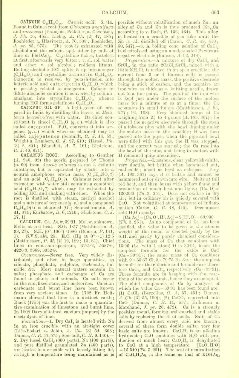 CAINCIN C„,H64019. Catncic acid. S. -14. Found in Cainca root (from Chiococca anguifuga and racemosa) (Francois, Pelletier, a. Caventou, J. Ph. 16, 405; Liebig, A. Ch. [2] 47, 185; Eochleder a. Hlasiwetz, A. 76, 338 ; Eochleder, J. pr. 85, 275). The root is exhausted with alcohol and the ca'incin ppd. either by milk of lime or Pb(OAc),. Crystalline flakes, tasteless at first, afterwards very bitter ; v. si. sol. water and ether, v. sol. alcohol; reddens litmus. Boiling alcoholic HC1 splits it up into a sugar (06H,j06) and crystalline caincetin C22H3403. Caincetin is resolved by potash-fusion into butyric acid and caincigenin 0MHj402 which is possibly related to aiscigenin. Ca'incin in dilute alcoholic solution is converted by sodium- amalgam into crystalline C3liH5(,0ls whence fuming HC1 forms gelatinous C]sH.H0.,. CAJEPUT, OIL OF. A light green oil pre- pared in India by distilling the leaves of Mela- leuca leucodendron with water. Its chief con- stituent is cineol C1(JHlaO (q. v.), which is also called cajeputol. Pj05 converts it into ter- penes (q. v.) which when so obtained may be called cajeputenes (Schmidt, C. J. 14, 63; Wright a. Lambert, C. J. 27, 619; Histed, Ph. [3] 2, 804; Blanchet, A. 7, 161; Gladstone, G. J. 49, 621). CALAMUS ROOT. According to Geuther (A. 240, 92) the acorin prepared by Thorns (p. 60) from Acorus calamus is not a definite substance, but is separated by alkalis into a neutral amorphous brown mass (C.1(lH(i7N07 ?) and an acid (CnH1!(03 ?). Calamus root after extraction with water still contains a combined acid (CnH1804?) which may be extracted by adding HC1 and shaking with ether. When the root is distilled with steam, methyl alcohol and a mixture of terpenes (q. v.) and a compound C,0HlljO(?) is obtained (G.; Schnedermann, A. 41, 374 ; Kurbatow, B. 6,1210 ; Gladstone, C. J. 17, 1). CALCIUM. Ca. At. w. 39-91. Mol.w. unknown. Melts at red heat. S.G. 1-57 (Matthiessen, A. 93, 27). S.H. (0°-100°) -1686 (Bunsen, P. 141, 1). S.V.S. abt. 25. E.C. (Hg at 0° = 1)12-5 (Matthiessen, P. M. [4] 12, 199 ; 13, 81). Chief lines in emission-spectrum, 6121-2, 5587'6, 4226-3, 3968, 3932-8. Occurrence.—Never free. Very widely dis- tributed, and often in large quantities, as silicate, phosphate, sulphate, carbonate, flu- oride, &g. Most natural waters contain Ca salts; phosphate and carbonate of Ca are found in plants and animals. Ca salts occur in the sun, fixed stars, and meteorites. Calcium carbonate and burnt lime have been known from very ancient times. In 1722 Fr. Hoff- mann showed that lime is a distinct earth; Black (1755) was the first to make a quantita- tive examination of limestone and burnt lime. In 1808 Davy obtained calcium (impure) by the electrolysis of lime. Formation.—1. Dry Cal2 is heated with Na in an iron crucible with an air-tight cover (Lies-Bodart a. Jobin, A. Ch. [3] 54, 363; Dumas, C. R. 47, 575 ; Sonstadt, C. N. 9,140).— 2. Dry fused CaCl, (300 parts), Na (100 parts), and pure distilled granulated Zn (400 parts), are heated in a crucible with loosely fitting lid, as high a temperature being maintained as is possible without volatilisation of much Zn ; an alloy of Ca and Zn is thus produced (Zn,.,Ca according to v. Bath, P. 136, 434). This alloy is heated in a crucible of gas coke until the Zn is all distilled off (Caron, C. B. 48, 450 ; 50, 547).—3. A boiling cone, solution of CaCl, is electrolysed, using an amalgamated Pt wire as negative electrode (Bunsen, A. 92, 248). Preparation.—A mixture of dry CaCl;. and SrCI,, in the ratio 2CaCL:SrCl,, mixed with a little NH,C1, is melted in an open crucible ; the current from 3 or 4 Bunsen cells is passed through the molten mass, the positive electrode being a stick of carbon, and the negative an iron wire as thick as a knitting needle, drawn out to a fine point. The point of the iron wire is kept just under the surface of the molten mass for a minute or so at a time ; the Ca separates in small lumps (Matthiessen, A. 93, 277; 94, 108). Frey obtained lumps of Ca weighing from 2,j to 4 grams (A. 183, 367); he passed the negative electrode through the stem of a tobacco pipe with the bowl dipping under the molten mass in the crucible ; H was then passed into the pipe; when the pipe and bowl were filled with this gas, the H was stopped, and the current was started; the Ca rose into the bowl of the pipe, and being in contact with H remained quite unoxidised. Properties.—Lustrous, clear yellowish-white, very ductile, but brittle when hammered out, malleable ; about as hard as calcspar. Frey (A. 183, 367) says it is brittle and cannot be hammered out or drawn into wire. Melts at full red heat, and then burns with yellow flame and production of much heat and light; [Ca, O] = 130,930 (Th. 3, 251). Does not oxidise in dry air; but in ordinary air is quickly covered with CaO. Not volatilised at temperature of inflam- mation (Caron, C. B. 48, 440). Decomposes cold H.,0 rapidly; [Ca, Aq] = [Ca, O2, H'-', Aq] - 2[H2,0] = 80,900 (Th. 3, 251). As no compound of Ca has been gasified, the value to be given to the atomic weight of the metal is decided partly by the S.H. and partly by purely chemical considera- tions. The mass of Ca that combines with 15-96 (i.e. with 1 atom) O is 39 91, hence the simplest formula for the oxide is CaO (Ca = 39-91); the same mass of Ca combines with 2 x 35-37 CI, 2 x 7975 Br, &c.; the simplest formulae for the chloride and bromide are there- fore CaCl., and CaBr, respectively (Ca = 39-91). These formula? are in keeping with the reac- tions of the compounds, hence they are adopted. The chief compounds of Ca by analyses of which the value Ca = 39-91 has been found are : (1) CaCl, (Berzelius, O. A. 57, 451; Dumas, A. Ch. [3] 55, 190); (2) CaCO:, converted into CaO (Dumas, C. B. 14, 537 ; Erdmann a. Marchand, J. pr. 26, 472). Ca is a strongly positive metal, forming well-marked and stable salts by replacing the H of acids. Salts of Ca derived from almost every acid are known; several of these form double salts; very few basic salts are known. CaO,H, is an alkaline hydroxide ; CaO combines with H,0 with pro- duction of much heat; CaO.JI, is dehydrated to CaO at a high temperature. [CaO, H O] = 15,540 (Th. 3, 251). The heat of neutralisation of CaO^HjAq is the same as that of KOHAq,