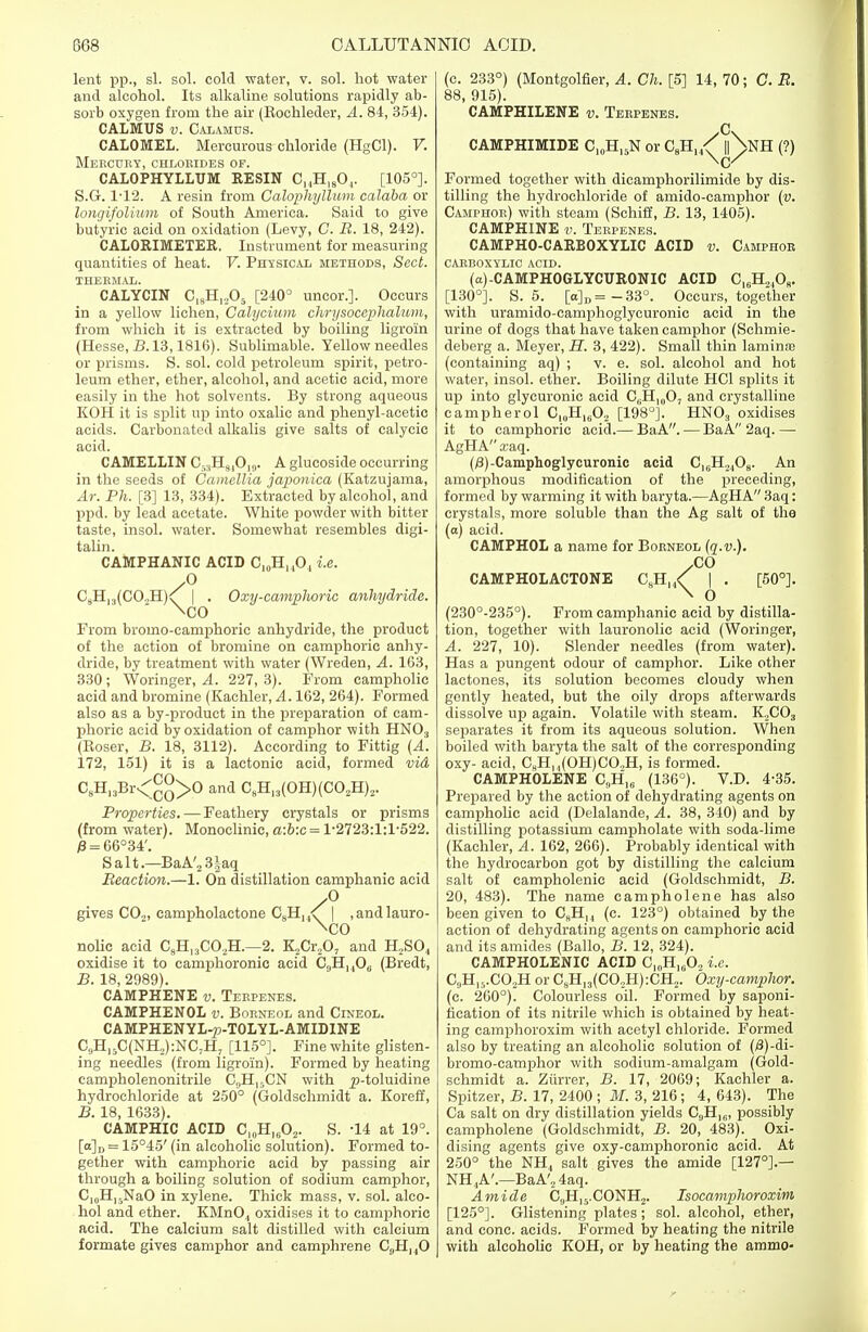 lent pp., si. sol. cold water, v. sol. hot water and alcohol. Its alkaline solutions rapidly ab- sorb oxygen from the air (Kochleder, A. 84, 354). CALMUS v. Calamus. CALOMEL. Mercurous chloride (HgCl). V. Mercury, chlorides of. CALOPHYLLUM RESIN C,,H18Or [105°]. S.G. 1-12. A resin from Calophyllum calaba or longifolium of South America. Said to give butyric acid on oxidation (Levy, C. R. 18, 242). CALORIMETER. Instrument for measuring quantities of heat. V. Physical methods, Sect. THERMAL. CALYCIN C,9Hl205 [240° uncor.]. Occurs in a yellow lichen, Calycium chrysocephalum, from which it is extracted by boiling ligroin (Hesse, B. 13,1816). Sublimable. Yellow needles or prisms. S. sol. cold petroleum spirit, petro- leum ether, ether, alcohol, and acetic acid, more easily in the hot solvents. By strong aqueous KOH it is split up into oxalic and phenyl-acetic acids. Carbonated alkalis give salts of calycic acid. CAMELLIN C53B[840j9. A glucoside occurring in the seeds of Camellia japonica (Katzujama, Ar. Ph. [3] 13, 334). Extracted by alcohol, and ppd. by lead acetate. White powder with bitter taste, insol. water. Somewhat resembles digi- talin. CAMPHANIC ACID C10H,,O, i.e. yO C8Hn(CO.,H)^ f • Oxy-camplioric anhydride. \co From bromo-camphoric anhydride, the product of the action of bromine on camphoric anhy- dride, by treatment with water (Wreden, A. 163, 330; Woringer, A. 227, 3). From campholic acid and bromine (Kachler, A. 162, 264). Formed also as a by-product in the preparation of cam- phoric acid by oxidation of camphor with HN03 (Roser, B. 18, 3112). According to Fittig (A. 172, 151) it is a lactonic acid, formed via C8H13Br<°°>0 and C8H13(OH)(C02H)2. Properties. — Feathery crystals or prisms (from water). Monoclinic, a:b:c = l-2723:l:l-522. P = 66°34'. Salt.—BaA'2 3|aq Reaction.—1. On distillation camphanic acid y° gives CO„, campholactone CgH,^ | ,andlauro- \co nolic acid C9H,3C02H.—2. K2Cr207 and H2S04 oxidise it to camphoronic acid C3H, ,08 (Bredt, B. 18, 2989). CAMPHENE v. Terpenes. CAMPHENOL v. Borneol and Cineol. CAMPHENYL-p-TOLYL-AMIDINE C9H15C(NH,):NC7H7 [115°]. Fine white glisten- ing needles (from ligroin). Formed by heating campholenonitrile CSH15CN with p-toluidine hydrochloride at 250° (Goldschmidt a. Koreff, B. 18, 1633). CAMPHIC ACID C,„H,602. S. -14 at 19°. [a]D = 15°45' (in alcoholic solution). Formed to- gether with camphoric acid by passing air through a boiling solution of sodium camphor, C10H]yNaO in xylene. Thick mass, v. sol. alco- hol and ether. KMnO, oxidises it to camphoric acid. The calcium salt distilled with calcium formate gives camphor and camphrene C9H140 (c. 233°) (Montgolfier, A. Ch. [5] 14, 70; C. R. 88, 915). CAMPHILENE v. Terpenes. CAMPHIMIDE C10H15N or C^/ |]\nH (?) Formed together with dicamphorilimide by dis- tilling the hydrochloride of amido-camphor (v. Camphor) with steam (Schiff, B. 13, 1405). CAMPHINE v. Terpenes. CAMPHO-CARBOXYLIC ACID v. Camphor CARBOXYLIC ACID. (a)-CAMPHOGLYCURONIC ACID C16H2J08. [130°]. S. 5. [o]D=-33°. Occurs, together with uramido-camphoglyeuronic acid in the urine of dogs that have taken camphor (Schmie- deberg a. Meyer, H. 3, 422). Small thin laminaa (containing aq) ; v. e. sol. alcohol and hot water, insol. ether. Boiling dilute HC1 splits it up into glycuronic acid C^H^O, and crystalline campherol CluH1602 [198°]. HN03 oxidises it to camphoric acid.— BaA. — BaA 2aq. —■ AgHA xaq. (/3)-Camphoglycuronic acid C,cH2408. An amorphous modification of the preceding, formed by warming it with baryta.—AgHA 3aq: crystals, more soluble than the Ag salt of the (a) acid. CAMPHOL a name for Borneol (q.v.). XO CAMPHOLACTONE C8HI4< | . [50°]. \ O (230°-235°). From camphanic acid by distilla- tion, together with lauronolic acid (Woringer, A. 227, 10). Slender needles (from water). Has a pungent odour of camphor. Like other lactones, its solution becomes cloudy when gently heated, but the oily drops afterwards dissolve up again. Volatile with steam. K.,C03 separates it from its aqueous solution. When boiled with baryta the salt of the corresponding oxy- acid, C8H, ,(OH)C02H, is formed. CAMPHOLENE C9H]6 (136°). V.D. 4-35. Prepared by the action of dehydrating agents on campholic acid (Delalande, A. 38, 340) and by distilling potassium campholate with soda-lime (Kachler, A. 162, 266). Probably identical with the hydrocarbon got by distilling the calcium salt of campholenie acid (Goldschmidt, B. 20, 483). The name campholene has also been given to C8HI4 (c. 123°) obtained by the action of dehydrating agents on camphoric acid and its amides (Ballo, B. 12, 324). CAMPHOLENIC ACID C,„H160, i.e. GjH^.COoH or C8H13(CO.,H) :CH2. Oxy-camphor. (c. 260°). Colourless oil. Formed by saponi- fication of its nitrile which is obtained by heat- ing camphoroxim with acetyl chloride. Formed also by treating an alcoholic solution of (jS)-di- bromo-camphor with sodium-amalgam (Gold- schmidt a. Ziirrer, B. 17, 2069; Kachler a. Spitzer, B. 17, 2400 ; M. 3, 216 ; 4, 643). The Ca salt on dry distillation yields C,,H]C, possibly campholene (Goldschmidt, B. 20, 483). Oxi- dising agents give oxy-camphoronic acid. At 250° the NH4 salt gives the amide [127°].— NH..A'.—BaA'„4aq. Amide C9Hi5.CONH2. Isocamplwroxim [125°]. Glistening plates; sol. alcohol, ether, and cone, acids. Formed by heating the nitrile with alcoholic KOH, or by heating the ammo-
