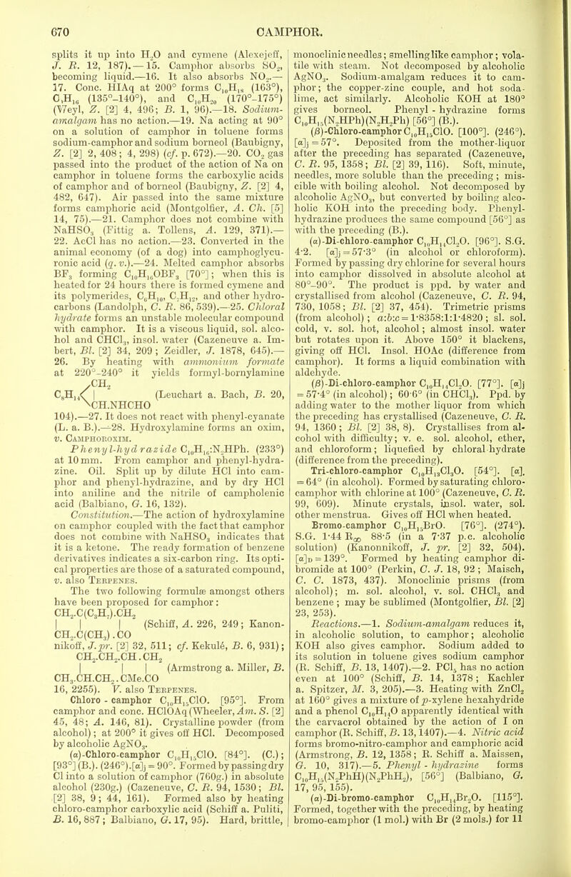splits it up into H.,0 and cymene (Alexejeff, J. B. 12, 187).—15. Camphor absorbs S02, becoming liquid.—16. It also absorbs NO,.— 17. Cone. HIAq at 200° forms CI0H„ (103°), 0,H16 (135°-140°), and C,0H,0 (170°-175°) (Weyl, Z. [2] 4, 496; B. 1, 96).—18. Sodium- amalgam has no action.—19. Na acting at 90° on a solution of camphor in toluene forms sodium-camphor and sodium borneol (Baubigny, Z. [2] 2, 408 ; 4, 298) (c/. p. 672).—20. CO, gas passed into the product of the action of Na on camphor in toluene forms the carboxylic acids of camphor and of borneol (Baubigny, Z. [2] 4, 482, 647). Air passed into the same mixture forms camphoric acid (Montgolfier, A. Ch. [5] 14, 75).—21. Camphor does not combine with NaHSO, (Fittig a. Tollens, A. 129, 371).— 22. AcCl has no action.—23. Converted in the animal economy (of a dog) into camphoglycu- ronic acid (q. v.).—24. Melted camphor absorbs BF3 forming C10H)GOBF3 [70°]; when this is heated for 24 hours there is formed cymene and its polymerides, C6H10, C.H12, and other hydro- carbons (Landolph, C. B. 86, 539).—25. Chloral hydrate forms an unstable molecular compound with camphor. It is a viscous liquid, sol. alco- hol and CHC1.,, insol. water (Cazeneuve a. Im- bert, Bl. [2] 34, 209 ; Zeidler, J. 1878, 645).— 26. By heating with ammonium formate at 220°-240° it yields formyl-bornylamine XH2 C8HH<; | (Leuchart a. Bach, B. 20, \CH.NHCHO 104).—27. It does not react with phenyl-cyanate (L. a. B.).—28. Hydroxylamine forms an oxim, v. Camphoroxim. Phenyl-hydrazide C10H1(i:N2HPh. (233°) at 10 mm. From camphor and phenyl-hydra- zine. Oil. Split up by dilute HC1 into cam- phor and phenyl-hydrazine, and by dry HC1 into aniline and the nitrile of campholenic acid (Balbiano, G. 16, 132). Constitution.—The action of hydroxylamine on camphor coupled with the fact that camphor does not combine with NaHS03 indicates that it is a ketone. The ready formation of benzene derivatives indicates a six-carbon ring. Its opti- cal properties are those of a saturated compound, v. also Terpenes. The two following formula; amongst others have been proposed for camphor: CH2.C(C3H,).CH, | (Schiff, A. 226, 249 ; Kanon- CH.,.C(CH3).CO nikoff, J.pr. [2] 32, 511; cf. Kekule, B. 6, 931); CH2.CH2.CH. CH2  | | (Armstrong a. Miller, B. CH3.CH.CH,.CMe.CO 16, 2255). V. also Terpenes. Chloro - camphor C„,H,5C10. [95°]. From camphor and cone. HClOAq (Wheeler, Am. S. [2] 45, 48; A. 146, 81). Crystalline powder (from alcohol); at 200° it gives off HC1. Decomposed by alcoholic AgN03. (a)-Chloro-camphor C,„H,5C10. [84°]. (C.); [93°] (B.). (246°).[a]j = 90°. Formed by passing dry CI into a solution of camphor (760g.) in absolute alcohol (230g.) (Cazeneuve, G. B. 94, 1530; Bl. [2] 38, 9; 44, 161). Formed also by heating chloro-camphor carboxylic acid (Schiff a. Puliti, B. 16, 887 ; Balbiano, G. 17, 95). Hard, brittle, monoclinic needles; smelling like camphor; vola- tile with steam. Not decomposed by alcoholic AgN03. Sodium-amalgam reduces it to cam- phor; the copper-zinc couple, and hot soda- lime, act similarly. Alcoholic KOH at 180° gives borneol. Phenyl - hydrazine forms C10Hr>(N,HPh)(N.,H,Ph) [56°] (B.). (^-CMoro-camphorC^H^ClO. [100°]. (246°). [a]j = 57°. Deposited from the mother-liquor after the preceding has separated (Cazeneuve, C. B. 95, 1358; Bl. [2] 39, 116). Soft, minute, needles, more soluble than the preceding ; mis- cible with boiling alcohol. Not decomposed by alcoholic AgN03) but converted by boiling alco- holic KOH into the preceding body. Phenyl- hydrazine produces the same compound [56°] as with the preceding (B.). (a)-Di-chloro-camphor C10HuCl2O. [96°]. S.G. 4-2. [a]j = 573° (in alcohol or chloroform). Formed by passing dry chlorine for several hours into camphor dissolved in absolute alcohol at 80°-90°. The product is ppd. by water and crystallised from alcohol (Cazeneuve, C. B. 94, 730, 1058; Bl. [2] 37, 454). Trimetric prisms (from alcohol); a:b:c= 1-8358:1:1-4820 ; si. sol. cold, v. sol. hot, alcohol; almost insol. water but rotates upon it. Above 150° it blackens, giving off HC1. Insol. HOAc (difference from camphor). It forms a liquid combination with aldehyde. (/3)-Di-chloro-camphor C10H,,Cl,O. [77°]. [o]j = 57-4° (in alcohol); 60 6° (in CHCl,). Ppd. by adding water to the mother liquor from which the preceding has crystallised (Cazeneuve, C. B. 94, 1360 ; Bl. [2] 38, 8). Crystallises from al- cohol with difficulty; v. e. sol. alcohol, ether, and chloroform; liquefied by chloral hydrate (difference from the preceding). Tri-chloro-camphor C10H13Cl3O. [54°]. [a]. = 64° (in alcohol). Formed by saturating chloro- camphor with chlorine at 100° (Cazeneuve, C. B. 99, 609). Minute crystals, insol. water, sol. other menstrua. Gives off HC1 when heated. Bromo-camphor Cl(1H)5BrO. [76°]. (274°). S.G. 1-44 Boo 8S-5 (in a 737 p.c. alcoholic solution) (Kanonnikoff, J. pr. [2] 32, 504). [a]D = 139°. Formed by heating camphor di- bromide at 100° (Perkin, C. J. 18, 92 ; Maisch, C. C. 1873, 437). Monoclinic prisms (from alcohol); m. sol. alcohol, v. sol. CHC13 and benzene ; may be sublimed (Montgolfier, Bl. [2] 23, 253). Beactions.—1. Sodium-amalgam reduces it, in alcoholic solution, to camphor; alcoholic KOH also gives camphor. Sodium added to its solution in toluene gives sodium camphor (K. Schiff, B. 13, 1407).—2. PC15 has no action even at 100° (Schiff, B. 14, 1378; Kachler a. Spitzer, M. 3, 205).—3. Heating with ZnCl2 at 160° gives a mixture of p-xylene hexahydride and a phenol C10H14O apparently identical with the carvacrol obtained by the action of I on camphor (B. Schiff, B. 13,1407).—4. Nitric acid forms bromo-nitro-camphor and camphoric acid (Armstrong, B. 12, 1358; B. Schiff a. Maissen, G. 10, 317).—5. Phenyl - hydrazine forms C10Hr(N2PhH)(N,PhH2), [56°] (Balbiano, G. 17, 95, 155). (a)-Di-bromo-camphor Ci0B.^t2O. [115°]. Formed, together with the preceding, by heating bromo-camphor (1 mol.) with Br (2 mols.) for 11