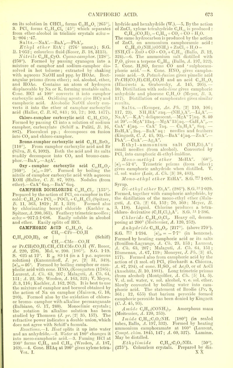 on its solution in CHC13, forms C22HMOs [265°]. 3. PC15 forms C22H.,SC18 [45°] which separates from ether-alcohol in triclinic crystals a:b:c = 1: -804: -47. Salts.—NaA'.—BaA',.—PbA',. Ethyl ether EtA': (27G5 uncor.); S.G. 15- 1-052 ; colourless fluid (Koser, B. 18, 3113). Nitrile C^H^CyO. Cyano-camphor. [128°]. (250°). Formed by passing cyanogen into a mixture of camphor and sodium-camphor dis- solved in hot toluene; extracted by shaking with aqueous NaOH and ppg. by HOAc. Rect- angular prisms (from ether); sol. alcohol, ether, and HOAc. Contains an atom of hydrogen displaceable by Na or K, forming unstable salts. Cone. HC1 at 100° converts it into camphor carboxylic acid. Oxidising agents give HCyand camphoric acid. Alcoholic NaOH slowly con- verts it into the ether of camphor carboxylic acid (Haller, C. R. 87, 843 ; 93, 72 ; 102, 1477). Chloro-camphor carboxylic acid C,,H15C103. Formed by passing CI into a solution of sodium camphor, carboxylate (Schiff a. Puliti, B. 16, 887). Flocculent pp.; decomposes on fusion into CO.. and chloro-camphor. Bromo-camphor carboxylic acid C|,HlyBr0.t. [110°]. From camphor carboxylic acid and Br (Silva, B. 6, 1092). Both the acid and its salts readily decompose into CO., and bromo-cam- phor.—Ba A'.„—Ag A'. Oxy - camphor carboxylic acid C„H1H04- [160°]. [o]„ = 59°. Formed by boiling the nitrile of camphor carboxylic acid with aqueous KOH (Haller, C. R. 87, 929). Nodules (from ether).—CaA 6aq.—BaA 6aq. CAMPHOR DICHLORIDE C1()HI6C12. [155°]. Prepared by the action of PCI, on camphor in the cold: C10HuO + PCI, = POCl3 + C10H„.C1.. (Spitzer, B. 11, 363, 1819; M. 1, 319). Formed also by chlorinating bornyl chloride (Kachler a. Spitzer, A. 200,361). Feathery trimetric needles; a:b:c = -917:1:1-686. Easily soluble in alcohol and ether. Easily splits off HC1. CAMPHORIC ACID Cl0H1(jO, i.e. CH„—CPr—CO.H C8HH(CO,H)2 or I I (Schiff) CH.,—CMe-CO.,H or Pr.CH(CO.,H).CH,CH:CMe.CO,H (W. Boser, A. 220, 278). Mol.w. 200. [186°]. S.G. 1-19. S. -625 at 12°. R ^ 83-14 (in a 1 p.c. aqueous solution) (Kanonnikoff, J. pr. [2] 31, 349). [a]D = 46°. Formed by boiling camphor or cam- pholic acid with cone. HN03 (Kosegarten (1785); Laurent, A. Ch. 63, 207; Malaguti, A. Ch. 04, 151; A. 22, 50; Wreden, A. 163, 323; V. Meyer, B. 3,116; Kachler, A. 162, 262). It is best to use the mixture of camphor and borneol obtained by the action of Na on camphor (Maissen, G. 10, 280). Formed also by the oxidation of chloro- or bromo- camphor with alkaline permanganate (Balbiano, G. 17, 240). Monoclinic crystals; the rotation in alkaline solution has been studied by Thomsen (J. pr. [2] 35, 157). The refractive power indicates a double union, which does not agree with Schiff's formula. Reactions.—1. Heat splits it up into water and an anhydride.—2. Water at 180° changes it into meso-camphoric acid.—3. Fuming HC1 at 200° forms C9HI4 and CSH16 (Wreden, A. 187, 169).—4. Cone. HIAq at 200° gives xylene tetra- Vol. I. hydride and hexahydride (W.).—5. By the action of ZnCl., xylene tetrahydride C8H,, is produced : C„Hl4(CO,H), = C8H,4 + C02 + CO + H20. The same hydrocarbon is produced by the action of ZnCl, on ammonium camphoramic acid: C,0H14O,(NH„) (ONH4) + ZnCl.. + HO = 2NH4C1 + ZnO + CO + CO, + C8H,, (Ballo, B. 12, 324).—6. The ammonium salt distilled with P,0, gives a terpene C,0H.(2 (Ballo, A. 197, 322). 7. Cone. H,S04 forms CO and ' sulphocam- phoric acid.'—8. Cone. HN03 gives campho- ronic acid.—9. Potash-fusion gives pimelic acid Pr.CH(CO,H).CH,.C0.2H and an acid C]„Hl„05 (Hlasiwetz a. Grabowsky, A. 145, 205). — 10. Distillation with soda-lime gives camphoric anhydride and phorone C,,HM0 (Meyer, B. 3, 117). Distillation of camphorates gives similar results. Salts.—(Kemper, At. Ph. [2] 110, 100; 117, 23). NH4HA xaq.—(NH,),A.—Li2A.— Na .A.—K„A: deliquescent.—MgA 7 !aq. S. 40 at 20°.— MgA12aq.—Mgk13Hq.—CaH.A,.— CaA 4iaq. — CaA 7aq. — Ca,H,A4 8aq. — BaH.A'2aq.—BaA aq : needles and feathers (Kingzett, C. J. 45, 93).—BaA4\aq.—Z11A.— PbA.—CuA.—Ag,A. Ethyl-ammonium salt (NH3Et),A: small needles (from alcohol). Converted by PCL into camphoric di-ethyl-irnidine. Mono-methyl ether MeHA. [68°]. [a]j=51-4°. Trimetric prisms (from ether); gives camphoric anhydride when distilled. V. si. sol. water (Loir, A. Ch. [3] 38, 483). Mono-ethyl ether EtHA. S.G. — 1-095. Syrup. Di-ethyl ether Et,A. (286°). S.G.^1-029. Formed, together with camphoric anhydride, by the distillation of the mono-ethyl ether (Mala- guti, A. Ch. [2] 64, 152; 70, 360; Meyer, B. 3, 118). Liquid. Chlorine produces a tetra- chloro- derivative (C,H3C1,).2A. S.G. 1± 1-386. Chloride CloHl40,CL. Heavy oil, decom- posing at 200° (Moitessiei-; A. 120, 252). Anhydride C,0H14O3. [217°]. (above 270°). S.G. ^ 1-194. [o]„ = - 7-7° (in benzene). Formed by heating camphoric acid or its salts (Bouillon-Lagrange, A. Ch. 23, 153 ; Laurent, A. Ch. 63, 207; Malaguti, A. Ch. 64, 151; Blumenau, A. 67, 119; Monoyer, J. Ph. [3] 45, 177). Formed also from camphoric acid by the action of (1 mol. of) PC15 (Gerhardt a. Chiozza, A. 87, 294), of cone. H,SO„ of Ac20, or of AcCl (Anschutz, B. 10, 1881). Long trimetric prisms (from alcohol) (Montgolfier, A. Ch. [5] 14, 5). V. si. sol. water, v. sol. alcohol, v. e. sol. ether. Slowly converted by boiling water into cam- phoric acid. The statement of Brodie (Pr. 9, 361; 12, 655) that barium peroxide formed camphoric peroxide has been denied by Kingzett (C. J. 45, 93). Amide CfiHn(CONH.,),. Amorphous mass (Moitessier, A. 120, 253). Imide C,H,,:C.,0,:NH. [180°] (in sealed tubes, Ballo, A. 197, 332). Formed by heating ammonium camphoramate at 160° (Laurent, Compt. chim. 1845, 147; A. 60, 327). Lamina?. May be distilled. Ethylimide CsH14:C..O,,:NEt. [50°]. (275°). Colourless crystals. Prepared by dis- XX