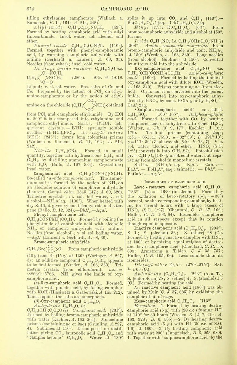 tilling ethylamine campliorate (Wallach a. Kamenski, B. 14, 164; A. 214, 248). Allyl-imide 0gH14:O4Og:NOiH5. [49°]. Formed by heating camphoric acid with allyl thiocarbimide. Insol. water, sol. alcohol and ether. Phenyl-imide C8H14:C20.,:Nph. [116°]. Formed, together with phenyl-camphoramic acid, by warming camphoric anhydride with aniline (Gerhardt a. Laurent, A. 68, 35). Needles (from ether); insol. cold water. Di-ethyl-imido-imidine C14H21N.,0 i.e. .C = NC.,H2 C9H,X >NC.,HS (286°). S.G. 1* 1-018. \c=o Liquid; v. si. sol. water. Pps. salts of Cu and Fe. Prepared by the action of PC15 on ethyl- amine-campliorate or by the action of ethyl- amine on the chloride (C8H,^ >NEt)obtained from PC15 and camphoric-ethyl-imide. By HC1 at 200° it is decomposed into ethylamine and camphoric-ethyl-imide. Salts.—B'HCl: deli- quescent crystals. — B'HI: sparingly soluble needles.—(B'HCl),PtClr Its ethylo-iodide B'Etl: [245°]; forms long colourless prisms (Wallach a. Kamenski, B. 14, 162; A. 214, 242). Nitrile C9H14(CN)2. Formed, in small quantity, together with hydrocarbons C8HI4 and C,„H3., by distilling ammonium camphoramate with P,05 (Ballo, A. 197, 334). Crystalline ; insol. water. Camphoramic acid CsH,,(CONH2)(CO„H). So-called ' amido-camplioric acid.' The ammo- nium salt is formed by the action of NH3 on an alcoholic solution of camphoric anhydride (Laurent, Compt. chim. 1815, 147; A. 60, 326). Trimetric crystals ; m. sol. hot water, v. sol. alcohol.—NH4A' aq. [100°]. When heated with dry ZnCl2 it gives xylene tetrahydride and a ter- pene (Ballo, B. 12, 324).—PbA'2.—AgA'. Phenyl-camphoramic acid C8H, 4(CONPhH) (C02H). Formed by boiling the phenyl-imide of camphoric acid with alcoholic NHj, or camphoric anhydride with aniline. Needles (from alcohol); v. si. sol. boiling water. —AgA' (Laurent a. Gerhardt, A. 68, 36). Bromo-camphoric anhydride CO C8H13Br<^QQ^>0. From camphoric anhydride (10 g.) and Br (15 g.) at 130° (Woringer, A. 227, 3) ; an additive compound Cl0H14O3Br, appears to be first formed (Wreden, A. 163, 330). Tri- metric crystals (from chloroform). a:b:c = •8866:1:-5766. NH3 gives the imide of oxy- camphoric acid. (a)-Oxy-camphoric acid C^H^O^ Formed, together with pimehe acid, by fusing camphor with KOH (Hlasiwetz a. Grabowski, A. 145, 212). Thick liquid; the salts are amorphous. (j8)-Oxy-camphoric acid C10H16O5 Anhydride C10H14O4 i.e. C8H13(OH):C,02:0(?) CampJianic acid. [201°]. Formed by boiling bromo-camphoric anhydride with water (Kachler, A. 162, 264). Monoclinie prisms (containing aq or 2aq) (Griinling, A 227, 4) . Sublimes at 110°. Decomposed on distil- lation giving C02, lauronolic acid C„H1402, and ' campho-lactone' CBHH02. Water at 180° splits it up into C02 and CSH,, (119°).— Ba(C,0Hl3O4)2 liaq.-Cd(C10HI3O4)2 3aq. Ethyl ether EtC,0H15O5- [63°]. From bromo-camphoric anhydride and alcohol at 150°. Prisms. Imide C10H!5NO3 i.e. C8H13(0H):C.,O,:NH (?) [208°]. Amido - camphoric anhydride. From bromo-camphoric anhydride and cone. NH3Aq at 150° (Wreden, A. 163, 339). Long needles (from alcohol). Sublimes at 150°. Converted by nitrous acid into the anhydride. Oxy-camphoramic acid C10HI7NO, i.e. C8H,.)(OH)(CONH,)(C02H). ' Amido-camphoric acid.' [160°]. Formed by boiling the imide of oxy-camphoric acid with dilute KOH (Wreden, A. 163, 340). Prisms containing aq (from alco- hol). On fusion it is converted into the parent imide. Converted into oxy-camphoric anhy- dride by HN02, by cone. HClAq, or by H2S04.— CaA'22aq. ' Sulpho - camphoric acid' so - called. C,,H10SO,;. [160°-165°]. Sulphocamphylic acid. Formed, together with CO, by heating1 camphoric acid or anhydride with cone. H.,S04 (Walter, A. Ch. [3] 9, 177 ; Kachler, A. 169, 179). Triclinic prisms (containing 2aq); a:b:c = -8515:1: -7590; a = 82° 39'; 0 = 121° 10'; 7 = 111° 36' (Zepharovich, Site. B. 73, 7). V. e. sol. water, alcohol, and ether. HN03 (S.G. 1-25) converts it into C;H12S07. Potash-fusion gives C9H,202 [148^], insol. cold water, but sepa- rating from alcohol in monoclinie crystals. Salts. — (NH,),Aaq. — K,A. — CaA. — BaA. — PbH2A, 4aq : trimetric. — PbA. — BaCuA2.—Ag,A. ISOMERIDES OF CAMPHORIC ACID. Laevo - rotatory camphoric acid C^H^O,- [186°]. [a]j= -46-3° (in alcohol). Formed by the oxidation of lawo - rotatory ([<*]j= — 38°) borneol, or the corresponding camphor, by heat- ing for several hours with a large excess of HN03 (S.G. 1-27) (Chautard, C. R. 37, 166; Haller, C. B. 103, 64). Besembles camphoric acid in all respects except that its rotation though equal is opposite. Inactive camphoric acid (C10H1(1O4)o. [204°]. S. 1; S. (alcohol) 33; S. (ether) 28 (O). Formed by heating inactive camphor with HN03 at 100°, or by mixing equal weights of dextro- and Ifevo-camphoric acids (Chautard, C. R. 56, 698; Armstrong a. Tilden, C. J. 35, 757; Haller, C. R. 105, 66). Less soluble than its isomerides. Diethyl ether Et2A. (270°-275°). S.G. 1-03 (C). Anhydride (C10H,4O3).,. [223°] (A. a. T.). S. (chloroform) 25 ; S. (ether) 4 ; S. (alcohol) 1-5 (C). Formed by heating the acid. An inactive camphoric acid [186°] was ob- tained by Muir (C. J. 37, 685) by oxidising the camphor of oil of sage. Meso-camphoric acid C|fJH,604- [113°]. Formation.—1. Formed, by heating dextro- camphoric acid (5 g.) with (20 c.c.) fuming HC1 at 140° for 30 hours (Wreden, Z. [2] 7, 419; A. 163, 328 ; B. 6, 565).—2. By heating dextro- camphoric acid (5 g.) with HI (30 c.c. of S.G. 1-6) at 160°.—3. By heating camphoric acid with water at 200° (Jungfleisch, B. 6, 268, 680). 4. Together with ' sulphocamphoric acid ' by the