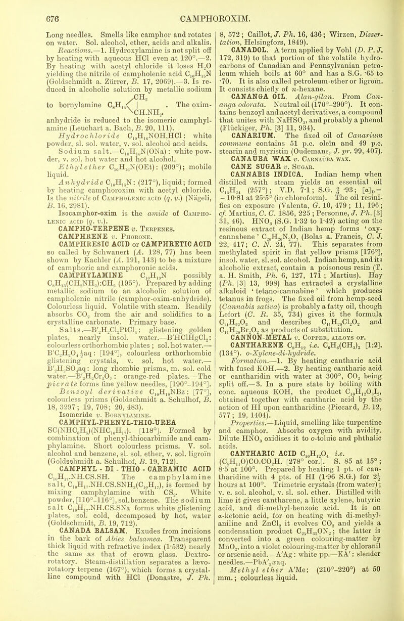 Long needles. Smells like camphor and rotates on water. Sol. alcohol, ether, acids and alkalis. Reactions.—1. Hydroxylamine is not split off by heating with aqueous HC1 even at 120°.—2. By heating with acetyl chloride it loses H,0 yielding the nitrile of campholenic acid CI0HI5N (Goldschmidt a. Ziirrer, B. 17, 2069).—3. Is re- duced in alcoholic solution by metallic sodium /CH2 to bornylamine C8H, AT \ . The oxim- \CH.NH2. anhydride is reduced to the isomeric camphyl- amine (Leuchart a. Bach, B. 20, 111). Hydrochloride C10H16NOH,HC1: white powder, si. sol. water, v. sol. alcohol and acids. Sodium salt.—C1(1H16N(ONa): white pow- der, v. sol. hot water and hot alcohol. Ethylether CI0HlliN(OEt): (209°); mobile liquid. Anhydride C10H15N: (217°), liquid; formed by heating camphoroxim with acetyl chloride. Is the nitrile of Campholenic acid (q. v.) (Nageli, B. 16, 2981). Isocamphor-oxim is the amide of Campho- lenic acid (q. v.). CAMPHO-TERPENE v. Terpenes. CAMPHRENE v. Phorone. CAMPHRESIC ACID or CAMPHRETIC ACID so called by Schwanert (A. 128, 77) has been shown by Kachler (A. 191, 143) to be a mixture of camphoric and camphoronic acids. CAMPHYLAMINE C^H^N possibly C8H13(CH,NH2):CH2 (195°). Prepared by adding metallic sodium to an alcoholic solution of campholenic nitrile (camphor-oxim-anhydride). Colourless liquid. Volatile with steam. Beadily absorbs C02 from the air and solidifies to a crystalline carbonate. Primary base. Salts.—B'2H2Cl2PtCl.,: glistening golden plates, nearly insol. water.—B'HClHgCl2: colourless orthorhombic plates ; sol. hot water.— B'C,H204 ^aq : [194°], colourless orthorhombic glistening crystals, v. sol. hot water.— B'JBLSOjaq: long rhombic prisms, m. sol. cold water.—B',H2Cr207: orange-red plates.—The pier ate forms fine yellow needles, [190°-194°]. Benzoyl derivative C10H18NBz : [77°], colourless prisms (Goldschmidt a. Schulhof, B. 18, 3297; 19, 708; 20, 483). Isomeride v. Bornylamine. CAMPHYL-PHENYL-THIO-UREA SC(NHC6H5)(NHC10H17). [118°]. Formed by combination of phenyl-thiocarbimide and eam- phylamine. Short colourless prisms. V. sol. alcohol and benzene, si. sol. ether, v. sol. ligroi'n (Goldschmidt a. Schulhof, B. 19, 712). CAMPHYL - DI - THIO - CARBAMIC ACID C10H17.NH.CS.SH. The camphylamine salt, C10H1J.NH.CS.SNH3(C1IJH17), is formed by mixing camphylamine with CS2. White powder, [110°-116°], sol.benzene. The sodium salt C,0H17.NH.CS.SNa forms white glistening plates, sol. cold, decomposed by hot, water (Goldschmidt, B. 19, 712). CANADA BALSAM. Exudes from incisions in the bark of Abies balsamea. Transparent thick liquid with refractive index (1-532) nearly the same as that of crown glass. Dextro- rotatory. Steam-distillation separates a la?vo- rotatory terpene (167°), which forms a crystal- line compound with HC1 (Donastre, J. Ph. 8, 572 ; Caillot, J. Ph. 16, 436; Wirzen, Disser- tation, Helsingfors, 1849). CANADOL. A term applied by Vohl (D. P. J. 172, 319) to that portion of the volatile hydro- carbons of Canadian and Pennsylvanian petro- leum which boils at 60° and has a S.G. -65 to •70. It is also called petroleum-ether or ligro'in. It consists chiefly of 7t-hexane. CANANGA OIL. Alan-gilan. From Can- anga odorata. Neutral oil (170°-290°). It con- tains benzoyl and acetyl derivatives, a compound that unites with NaHS03, and probably a phenol (Fliickiger, Ph. [3] 11, 934). CANARIUM. The fixed oil of Canarium commune contains 51 p.c. olein and 49 p.c. stearin and myristin (Oudemans, J. pr. 99, 407). CANAUBA WAX v. Carnauba wax. CANE SUGAR v. Sugar. CANNABIS INDICA. Indian hemp when distilled with steam yields an essential oil C,5H21 (257°); V.D. 7-1; S.G. g -93; [o]D = - 1081 at 25-5° (in chloroform). The oil resini- fies on exposure (Valenta, O. 10, 479 ; 11, 196; cf. Martius, C. C. 1856, 225 ; Personne, Ph. [3] 31, 46). HN03 (S.G. 1-32 to 1-42) acting on the resinous extract of Indian hemp forms ' oxy- cannabene ' G,„H20N207 (Bolas a. Francis, C. J. 22, 417; C. N. 24, 77). This separates from methylated spirit in flat yellow prisms [176°], insol. water, si. sol. alcohol. Indian hemp, and its alcoholic extract, contain a poisonous resin (T. a. H. Smith, Ph. 6, 127, 171 ; Martius). Hay (Ph. [3] 13, 998) has extracted a crystalline alkaloid ' tetano-cannabine ' which produces tetanus in frogs. The fixed oil from hemp-seed (Cannabis sativa) is probably a fatty oil, though Lefort (C. B. 35, 734) gives it the formula CnH2202 and describes CI1H,„C1202 and CnH20Br2O., as products of substitution. CANNON-METAL v. Copper, alloys of. CANTHARENE C8H12 i.e. C6H6(CH3)2 [1:2]. (134°). o-Xylene-di-hydride. Formation.—1. By heating cantharie acid with fused KOH.—2. By heating cantharie acid or cantharidin with water at 300°, CO, being split off.— 3. In a pure state by boiling with cone, aqueous KOH, the product C,0H12O3I2, obtained together with cantharie acid by the action of HI upon cantharidine (Piccard, B. 12, 577; 19, 1404). Properties.—Liquid, smelling like turpentine and camphor. Absorbs oxygen with avidity. Dilute HN03 oxidises it to o-toluic and phthalic CANTHARIC ACID C10H12O4 i.e. (C„H„0)CO.C02H. [278° cor.]. S. 85 at 15°; 8-5 at 100°. Prepared by heating 1 pt. of can- tharidine with 4 pts. of HI (1-96 S.G.) for 2\ hours at 100°. Trimetric crystals (from water); v. e. sol. alcohol, v. si. sol. ether. Distilled with lime it gives cantharene, a little xylene, butyric acid, and di-methyl-benzoic acid. It is an a-ketonic acid, for on heating with di-methyl- aniline and ZnCL, it evolves C02 and yields a condensation product C25H32ON2; the latter is converted into a green colouring-matter by Mn02, into a violet colouring-matter by chloranil or arsenic acid. — A'Ag: white pp.—KA': slender needles.—PbA'2a;aq. Methyl ether A'Me: (210°-220°) at 50 mm.; colourless liquid.