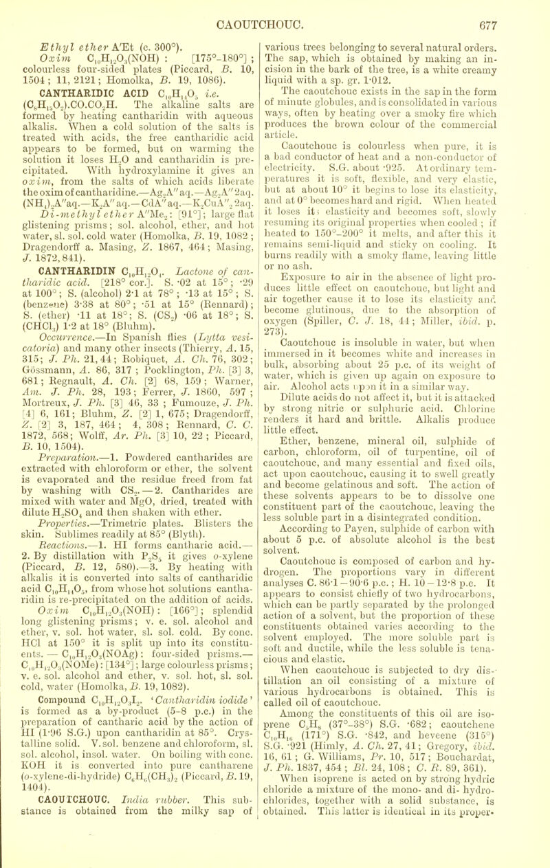 Ethyl ether A'Et (c. 300°). Oxim C,0H„O3(NOH) : [175°_180°] ; colourless four-sided plates (Piccard, B. 10, 1504 ; 11, 2121; Homolka, B. 19, 1086). CANTHARIDIC ACID C10H,,05 i.e. (CBHlsO.,).CO.CO,H. The alkaline salts are formed by heating cantharidin with aqueous alkalis. When a cold solution of the salts is treated with acids, the free cantharidic acid appears to be formed, but on warming the solution it loses H,0 and cantharidin is pre- cipitated. With hydroxylamine it gives an oxim, from the salts of which acids liberate the oxim of canthavidine.—Ag.,A aq. —Ag.,A 2aq. (NHJ.A/'aq.—KAaq.-CdA''aq.—K,CuA,2aq. Di-melhyl ether AMe2: [91°]; large Hat glistening prisms; sol. alcohol, ether, and hot water, si. sol. cold water (Homolka, B. 19, 1082 ; Dragendorff a. Masing, Z. 1867, 464; Masing, J. 1872,841). CANTHARIDIN C10H12O4. Lactone of can- tharidic acid. [218° cor.]. S. -02 at 15° ; -29 at 100° ; S. (alcohol) 2-1 at 78° ; -13 at 15° ; S. (benzene) 3'38 at 80°; -51 at 15° (Kennard); S. (ether) -11 at 18°; S. (CS.,) -06 at 18°; S. (CHC1:1) 1-2 at 18° (Bluhm). Occurrence.—In Spanish flies (Lytta vesi- catoria) and many other insects (Thierry, A. 15, 315; Ph. 21,44; Robiquet, A. Ch. 76, 302; Gossmann, A. 86, 317 ; Pocklington, Ph. [3] 3, 681; Regnault, A. Ch, [2] 68, 159 ; Warner, Am. J. Ph. 28, 193; Ferrer, 1860, 597 ; Mortreux, J. Ph. [3] 46, 33 ; Fumouze, J. Ph. [4] 6, 161; Bluhm, Z. [2] 1, 675; Dragendorff, Z. [2] 3, 187, 464 ; 4, 308; Rennard, C. C. 1872, 568; Wolff, Ar. Ph. [3] 10, 22 ; Piccard, B. 10, 1504). Preparation.—1. Powdered cantharides are extracted with chloroform or ether, the solvent is evaporated and the residue freed from fat by washing with CS.,.—2. Cantharides are mixed with water and MgO, dried, treated with dilute H.SO, and then shaken with ether. Properties.—Trimetric plates. Blisters the skin. Sublimes readily at 85° (Blyth). Reactions.—1. HI forms cantharic acid.— 2. By distillation with P.,S5 it gives o-xylene (Piccard, B. 12, 580).—3. By heating with alkalis it is converted into salts of cantharidic acid C,0HuO5) from whose hot solutions cantha- ridin is re-precipitated on the addition of acids. Oxim CluH,,0:j(NOH) : [166°]; splendid long glistening prisms; v. e. sol. alcohol and ether, v. sol. hot water, si. sol. cold. By cone. HC1 at 150° it is split up into its constitu- ents. — C^H^O,(NOAg): four-sided prisms.— C^H^.O^NOMe): [134°]; large colourless prisms; v. e. sol. alcohol and ether, v. sol. hot, si. sol. cold, water (Homolka, B. 19,1082). Compound C10H12O3I.,. 'Cantharidin iodide ' is formed as a by-product (5-8 p.c.) in the preparation of cantharic acid by the action of HI (1-96 S.G.) upon cantharidin at 85°. Crys- talline solid. V.sol. benzene and chloroform, si. sol. alcohol, insol. water. On boiling with cone. KOH it is converted into pure cantharene (o-xylene-di-hydride) C6H6(CH3)2 (Piccard, B. 19, 1404). CAOUTCHOUC. India rubber. This sub- stance is obtained from the milky sap of various trees belonging to several natural orders. The sap, which is obtained by making an in- cision in the bark of the tree, is a white creamy liquid with a sp. gr. 1-012. The caoutchouc exists in the sap in the form of minute globules, and is consolidated in various ways, often by heating over a smoky fire which produces the brown colour of the commercial article. Caoutchouc is colourless when pure, it is a bad conductor of heat and a non-conductor of electricity. S.G. about -925. At ordinary tem- peratures it is soft, flexible, and very elastic, but at about 10° it begins to lose its elasticity, and at 0° becomeshard and rigid. When heated j it loses it; elasticity and becomes soft, slowly resuming its original properties when cooled ; if heated to 150°-200° it melts, and after this it remains semi-liquid and sticky on cooling. It burns readily with a smoky flame, leaving little or no ash. Exposure to air in the absence of light pro- duces little effect on caoutchouc, but light and air together cause it to lose its elasticity and become glutinous, due to the absorption of oxygen (Spiller, C. J. 18, 44; Miller, ibid. p. 273). Caoutchouc is insoluble in water, but when immersed in it becomes white and increases in bulk, absorbing about 25 p.c. of its weight of water, which is given up again on exposure to air. Alcohol acts up jn it in a similar way. Dilute acids do not affect it, but it is attacked by strong nitric or sulphuric acid. Chlorine renders it hard and brittle. Alkalis produce little effect. Ether, benzene, mineral oil, sulphide of carbon, chloroform, oil of turpentine, oil of caoutchouc, and many essential and fixed oils, act upon caoutchouc, causing it to swell greatly and become gelatinous and soft. The action of these solvents appears to be to dissolve one constituent part of the caoutchouc, leaving the less soluble part in a disintegrated condition. According to Payen, sulphide of carbon with about 5 p.c. of absolute alcohol is the best solvent. Caoutchouc is composed of carbon and hy- drogen. The proportions vary in different analyses C. 86-1-90-6 p.c; H. 10-12-8 p.c. It appears to consist chiefly of two hydrocarbons, which can be partly separated by the prolonged action of a solvent, but the proportion of these constituents obtained varies according to the solvent employed. The more soluble part is soft and ductile, while the less soluble is tena- cious and elastic. When caoutchouc is subjected to dry dis-- filiation an oil consisting of a mixture of various hydrocarbons is obtained. This is called oil of caoutchouc. Among the constituents of this oil are iso- prene C5H9 (37°-38°) S.G. -682; caoutchene C„,H1C (171°) S.G. -842, and heveene (315°) S.G. -921 (Himly, A. Ch. 27, 41; Gregory, ibid. 16, 61; G. Williams, Pr. 10, 517; Bouchardat, J. Ph. 1837, 454 ; Bl. 24, 108; C. B. 89, 361). When isoprene is acted on by strong hydric chloride a mixture of the mono- and di- hydro- chlorides, together with a solid substance, is obtained. This latter is identical in its proper-