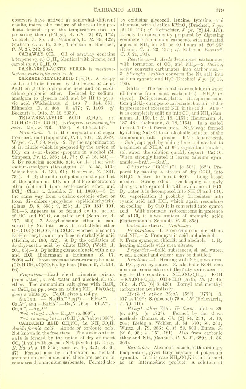 observers have arrived at somewhat different results, indeed the nature of the resulting pro- ducts depends upon the temperature used in preparing them (Peligot, A. Ch. [2] 67, 172; VOlckel, A. 85, 59 ; Maumene, C. B. 39, 422 ; Graham, C. J. 15, 258; Thomson a. Sherlock, C. N. 25, 242, 282). CARAWAY OIL. Oil of caraway contains a terpene (q. v.) C10H16 identical with oitrene, and carvol (q. v.) C,„HM0. CARB-ACETO-ACETIC ETHER is mesitene- lactone carboxylic acid, p. 20. CARBACETOXYLIC ACID C3H,0,. A syrupy acid, said to be formed by the action of moist Ag.,0 on /3-chloro-propionic acid and on aa-di- chloro-propionic ether. Reduced by sodium- amalgam to glyceric acid, and by HI to pyru- vic acid (Wichelhaus, A. 143, 7; 144, 351; Klimenko, B. 3, 4G8; 5, 477; 7, 1406; cf. Beckurts a. Otto, B. 10, 2039). TRI-CARBALLYLIC ACID C.H^O, i.e. CO.,H.CH(CH,.CO.,H).,. s-Propane tricarboxylic acid. Mol. w. 176. [158°]. S. 40-5 at 14°. Formation.—1. In the preparation of sugar from beet-root (Lippmann, B. 11, 707; 12,1649; Weyer, C. J. 38, 864).—2. By the saponification of its nitrile which is prepared by the action of KCy on s -tri - bromo - propane in alcohol (M. Simpson, Pr. 12, 236; 14, 77 ; C. J. 18, 331).— 3. By reducing aconitic acid or its ether with sodium-amalgam (Dessaignes, C. B. 55, 510 ; Wichelhaus, A. 132, 61; Hlasiwetz, Z. 1864, 734).—4. By the action of potash on the product of the action of KCy on /3-chloro-isocrotonic ether (obtained from aceto-acetic ether and PC15) (Claus a. Lischke, B. 14, 1089).—5. In the same way from a-chloro-crotonic ether or from di - chloro - propylene (epidichlorhydrin) (Claus, B. 5, 358; 9, 223; A. 170, 131; 191, 63).—6. Appears to be formed by the action of HC1 and KC10:I on gallic acid (Schreder, A. 177, 292).—7. Acetyl-succinic ether is con- verted by Na into acetyl-tri-carballylic ether CH3CO.C(CH2.CO.,Et).,.C02Et whence alcoholic KOH or baryta-water produce tri-carballylic acid (Miehle, A. 190, 322).—8. By the oxidation of di-allyl-acetic acid by dilute HN03 (Wolff, A. 201, 53).—9. By boiling citraconic acid with zinc and HC1 (Behrmann a. Hofmann, B. 17, 2692).—10. From propane tetra-carboxylic acid (CO,H.CH,).,C(CO.,H)., by heat (Bischoff, A. 214, 66). Properties.—Hard short trimetric prisms (from water); v. sol. water and alcohol, si. sol. ether. The ammonium salt gives with BaCL or CaCL no pp., even on adding NH:j. Pb(OAc)2 gives a white pp. Fe„Cl6 gives a red pp. Salts. — Na,HA' 2aq(?) — KH..A'. — Ca,A'„ 4aq.—BaHA'.—Ba,A'2 6aq.—Pb3A'.,— Cu.(A'o.—Ag3A'. Tri-ethyl ether Et,A' (c. 300°). Tri-isoamylethcr(C,Hu)3A.'(a,bove3&0°). CARBAMIC ACID CH.,N02 i.e. NH,.C02H. Amido-formic acid. Amide of carbonic acid. Not known in the free state. The ammonium salt is formed by the union of dry or moist CO., (1 vol.) with gaseous NH, (2 vols.) (J. Davy, N. Ed. P. J. 16, 345 ; Bose, P. 46, 352 ; A. 30, 47). Formed also by sublimation of neutral ammonium carbonate, and therefore occurs in commercial ammonium carbonate. Formed also by oxidising glycocoll, leucine, tyrosine, and albumen, with alkaline KMnO, (Drechsel, J pr. [2] 12, 417 ; cf. Hofmeister, pr. [2] 14, 173). It may be conveniently prepared by digesting commercial ammonium carbonate with saturated aqueous NH, for 30 or 40 hours at 20°-25° (Divers, C. J. 23, 215; (/. Kolbe a. Basaroff, C. J. 21, 194). Beactions.—1. Acids decompose carbamates with formation of CO., and NH.,.—2. Boiling water converts carbamates into carbonates.—■ 3. Strongly heating converts the Na salt into sodium cyanate and H,0 (Drechsel, J.pr. [2] 16, 199). Salts.—The carbamates arc soluble in water (difference from most carbonates).—NH,A' (v. supra). Deliquescent plates. Its aqueous solu- tion quickly changes to carbonate, but it is stable in presence of excess of NH3 in the cold. At 60° it is completely split up into CO.. and NH, (Nau- mann, A. 160, 1; B. 18, 1157 ;Horstmann, A. 187, 48 ; Erckmann, B. 18, 1154). In a sealed tube at 140° it forms urea.—NaA'a*aq: formed by adding NaOEt to an alcoholic solution of the ammonium salt ; prisms.—KA': deliquescent. —CaA'._, aq : ppd. by adding lime and alcohol to a solution of NH,A' at 0° ; crystalline powder, sol. water, the solution quickly deposits CaCO.,. When strongly heated it leaves calcium cyan- amide.—SrA'2.—BaA'2. Chloride OC(NH,)CL [c. 50°]. (62°). Pre- pared by passing a stream of dry COCL, into NH.Cl heated to about 400°. Long broad needles. Strong odour. On keeping it slowly changes into cyamelide with evolution of HC1. By water it is decomposed into NH,C1 and C02. On vaporisation it probably dissociates into cyanic acid and HC1, which again recombine on cooling. By CaO it is converted into cyanic acid. With aromatic hydrocarbons in presence of A12C1U it gives amides of aromatic acids (Gattermann a. Schmidt, B. 20, 858). Carbamic ethers. Urethanes. Preparation.—1. From chloro-formic ethers and NH.,.—2. From cyanic acid and alcohols.— 3. From cyanogen chloride and alcohols.—4. By heating alcohols with urea nitrate. Properties.—Solid substances, si. sol. water, v. sol. alcohol and ether ; may be distilled. Beactions.—1. Heating with NH3 gives urea. 2. P,05 gives cyanates.—3. Alcoholic KOH acts upon carbamic ethers of the fatty series accord- ing to the equation: NH...CO.,C„H.,n+1 + KOH = KN.CO + C„H,ltlOH + H.O (Arth, Bl. [2] 45, 702 ; A. Ch. [6] 8, 428). Bornyl and menthyl carbamates act similarly. Methyl ether MeA'. [52°]. (177°). S. 217 at 110° ; S. (alcohol) 73 at 15° (Echevarria, A. 79, 110). Ethyl ether EtA'. Urethane. Mol. w. 89. [c. 50°]. (c. 182°). Formed by the above methods (Dumas, A. Ch. [2] 54, 233; A. 10, 284; Liebig a. Wohler, A. 54, 370; 58, 260; Wurtz, A. 79, 286 ; C. B. 22, 503 ; Bunte, Z. [2] 6, 96; A. 151, 181). Also from carbonic ether and NH3 (Cahours, C. B. 21, 629 ; A. 56, 266). Beactions.— Alcoholic potash, at the ordinary temperature, gives large crystals of potassium cyanate. In this case NH..CO..K is not formed as an intermediate product. A solution of
