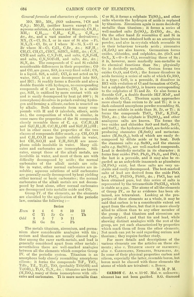 General formula and diameters of compounds. MO, M02, MS2, (SiO unknown, ? CS and C2S3) ; M03H2 (neither known except (?) in aqueous solution,'!;. Carbon and Silicon), 0S.,H2; MH4; C„H,,„+1, C„H2n, CnH2n_2, C„H,n_6, &c, &c, and a vast number of derivatives; MX, (X = C1, Br, I, or in case of Si also = F), M.,X6(X = C1, Br, or I where M = Si, X = C1 or Br where M = C), G,C14, C.,Br„ &c.; SiF6H ,; CH.,C1, CH..C1.,, CHC13, SiHCl,, SiHI3, &c.; C2N„ CNH and salts, CuN6FeH., and salts, C6N6FeH3 and salts, C5N5NOFeH2 and salts, &c, &c.; Si2N3 &o. The compounds of C and Si exhibit considerable differences in their jjroperties ; CO and C02are gases, Si02 is a very fixed solid; CS2 is a liquid, SiS2 a solid; CC14 is not acted on by- water, SiCl., is at once decomposed into Si02 and HC1; Si readily forms a fluoride and also a double fluoride with hydrogen, no corresponding compounds of C are known; CH4 is a stable gas, SiH, is oxidised by mere contact with air and is easily decomposed by heat (at 400°); Si (amorphous) dissolves in potash evolving hydro- gen and forming a silicate, carbon is unacted on by alkalis. Both elements form many com- pounds with H and 0 (alcohols, ethers, acids <feo.)) the composition of which is similar, in some cases the properties of the Si compounds closely resemble those of C, e.g. C(C.,H.,).,H and Si(C2H5)3H, C(C2H5)30H and Si(C,IL)3OH ; but in other cases the properties of the two classes of compounds differ much, e.g. CH3.C02H and C,H5.CO.,H are liquids soluble in water, but CH3.Si02H and C,H5.Si02H are amor- phous solids insoluble in water. Many sili- cates and carbonates are isomorphous. Sili- cates, except those of the alkali metals, are insoluble in water, and most of them are with difficulty decomposed by acids; the normal carbonates of the alkali metals are solu- ble in water, other normal carbonates are in- soluble ; aqueous solutions of acid carbonates are generally easily decomposed by heat yielding either normal or basic carbonates; the normal carbonates of the alkali metals are not decom- posed by heat alone, other normal carbonates are decomposed into metallic oxide and C02. Group IV. of the elements, as the elements are classified by the application of the periodic law, contains the following :— Even Odd 2 C 3 Si 4 Ti 5 Ge Series 6 8 Zr Ce 7 9 Sn 10 11 Pb 12 Th The metals titanium, zirconium, and germa- nium show considerable analogies with tin; cerium and thorium are usually classed toge- ther among the rarer earth-metals, and lead is generally considered apart from other metals : nevertheless there are well-marked analogies between all the elements which comprise Group IV. of the periodic system. Titanium is an amorphous body closely resembling amorphous silicon; it forms the compounds TiF„ TiCl„ TiBr„ Til.,, Ti2Cle, TiO„ (probably TiO(OH) and Ti(OH).,), Ti,03, Ti3N4, &e.; titanates are known (M2Ti03), many of them isomorphous with sili- cates and carbonates. Ti is more metallic than C or Si, it forms a sulphate Ti(SO,)2, and other salts wherein the hydrogen of acids is replaced by titanium. Zirconium again is more decidedly metallic than titanium ; it forms a series of well-marked salts Zr(SO.,)2, Zr4N03, &c, &o. On the other hand Zr resembles C and Si in that it has been obtained both as an amorphous powder, and also in crystals which resemble Si in their behaviour towards acids; zirconates (M2Zr03) are also known. Germanium forms oxides, chlorides, and sulphides, &c. (GeX and GeX2, X = 0 = S = Cl2), resembling those of Sn ; it Js, however, more markedly non-metallic in its chemical functions than Sn; physically Ge is decidedly metallic. Cerium forms two oxides Ce203 and Ce02; the former dissolves in acids forming a series of salts of which Ce23S04 is a type; Ce02 is a peroxide, it dissolves in HC1 with evolution of 01 and formation of CeCl2, but a sulphate Ce(S0,,), is known corresponding to the sulphates of Ti and Zr. Ce also forms a fluoride CeF„ a double fluoride 3KF.2CeF4, and a chloride Ce.XJl,;. Thorium again approaches more closely than cerium to Zr and Ti; it is a dark-coloured amorphous powder resembling Si, but more soluble in acids than Si, Zr, or Ti; it forms the compounds ThCl4, ThF4, K,ThF6, Th02, &c.; the sulphate is Th(SO,)2, and other analogous salts are known. Tin forms the two oxides and chlorides SnO and Sn02, SnCl2 and SnCl.,; the hydrates of Sn02 are feeble acids, producing stannates (M2Sn03) and metastan- nates (M2Sn501]), both of which are easily de- composed by dilute acids or by heat. Both the stannous salts e.g. SnS04, and the stannic salts e.g. Sn(SO,)2, are well-marked compounds. Lead is decidedly metallic in its character; it forms four oxides PbO, Pb304, Pb,03, and Pb02; the last is a peroxide, and it may also be re- garded as an anhydride inasmuch as plumbates (M,Pb03) exist, but these salts are very un- stable and easily decomposed. The best-marked salts of lead are derived from the oxide PbO, e.g. PbCl,, Pb2N03, PbSO„ &c.; PbCl4 has not been obtained pure, but this series of salts is represented by the tetramethide Pb(CH3)4 which is stable as a gas. The atoms of all the elements of Group IV., so far as evidence has been ob- tained, are tetravalent. Looking at the pro- perties of these elements as a whole, it may be said that carbon is to a considerable extent set apart from the others, but that it is more closely allied to silicon than to any other member of the group; that titanium and zirconium are closely related ; and that tin and lead, while showing distinct analogies with the rest of the group, are yet each characterised by properties which mark them off from the other elements. Not much can yet be said regarding cerium and thorium ; they require further study. For more details and descriptions of the various elements see the articles on these ele- ments ; also v. Titanium group of elements ; also v. Carbonates, Nitrates, Sulphates, &c. In some of their physical properties carbon and silicon, especially the latter, resemble boron, but boron must be classed with those elements the atoms of which are trivalent: v. Boron. M. M. P. M. CARBON C. At. w. 11-97. Mol. w. unknown ; element has not been gasified. S.G. diamond