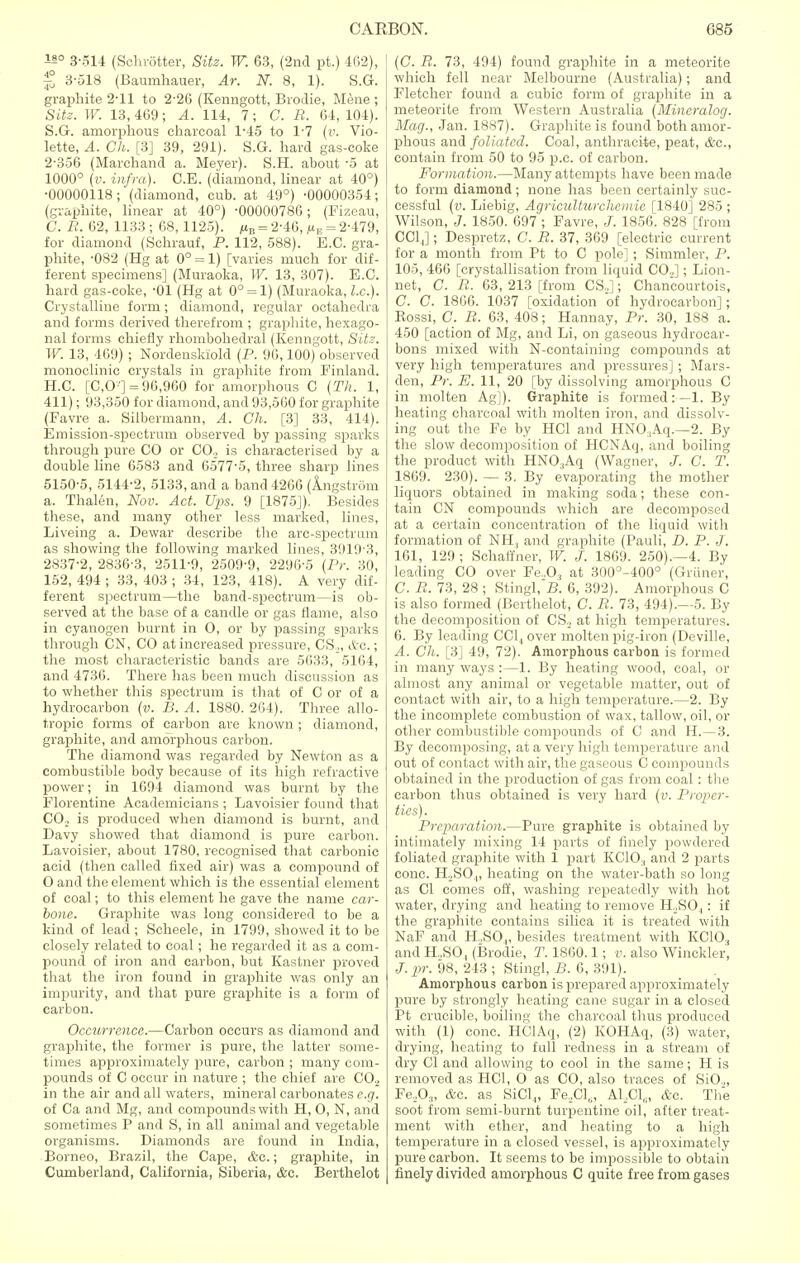 is° 3-514 (Schrotter, Site. W. 63, (2nd pt.) 462), £ 3-518 (Baumhauer, Ar. N. 8, 1). S.G. graphite 2-11 to 2-26 (Kenngott, Brodie, Mene ; Site. IF. 13,469; A. 114, 7; C. R. 64, 104). S.G. amorphous charcoal 1-45 to 1-7 (v. Vio- lette, A. Ch. [3] 39, 291). S.G. hard gas-coke 2-356 (Marchand a. Meyer). S.H. about -5 at 1000° (v. infra). C.E. (diamond, linear at 40°) •00000118; (diamond, cub. at 49°) -00000354; (graphite, linear at 40°) -00000786; (Fizeau, C. B. 62, 1133 ; 68, 1125). /tn = 2-46, fiv = 2-479, for diamond (Schrauf, P. 112, 588). E.C. gra- phite, -082 (Hg at 0° = 1) [varies much for dif- ferent specimens] (Muraoka, W. 13, 307). E.C. hard gas-coke, -01 (Hg at 0° = 1) (Muraoka, I.e.). Crystalline form; diamond, regular octahedra and forms derived therefrom ; graphite, hexago- nal forms chiefly rhombohedral (Kenngott, Sitz. W. 13, 469) ; Nordenskiold (P. 96,100) observed monoclinic crystals in graphite from Finland. H.C. [C,0'] = 96,960 for amorphous C (Th. 1, 411); 93,350 for diamond, and 93,500 for graphite (Favre a. Silbermann, A. Ch. [3] 33, 414). Emission-spectrum observed by passing sparks through pure CO or CO., is characterised by a double line 6583 and 6577-5, three sharp lines 5150-5, 5144-2, 5133, and a band 4266 (Angstrom a. Thalen, Nov. Act. Ups. 9 [1875J). Besides these, and many other less marked, lines, Liveing a. Dewar describe the arc-spectrum as showing the following marked lines, 3919-3, 2837-2, 2836-3, 2511-9, 2509-9, 2296-5 {Pr. 30, 152, 494 ; 33, 403 ; 34, 123, 418). A very dif- ferent spectrum—the band-spectrum—is ob- served at the base of a candle or gas flame, also in cyanogen burnt in O, or by passing sparks through CN, CO at increased pressure, CS„ etc.; the most characteristic bands are 5633, 5164, and 4736. There has been much discussion as to whether this spectrum is that of C or of a hydrocarbon (v. B. A. 1880. 264). Three allo- tropic forms of carbon are known ; diamond, graphite, and amorphous carbon. The diamond was regarded by Newton as a combustible body because of its high refractive power; in 1694 diamond was burnt by the Florentine Academicians ; Lavoisier found that C02 is produced when diamond is burnt, and Davy showed that diamond is pure carbon. Lavoisier, about 1780, recognised that carbonic acid (then called fixed air) was a compound of O and the element which is the essential element of coal; to this element he gave the name car- bone. Graphite was long considered to be a kind of lead ; Scheele, in 1799, showed it to be closely related to coal; he regarded it as a com- pound of iron and carbon, but Kastner proved that the iron found in graphite was only an impurity, and that pure graphite is a form of carbon. Occurrence.—Carbon occurs as diamond and graphite, the former is pure, the latter some- times approximately pure, carbon ; many com- pounds of C occur in nature ; the chief are CO., in the air and all waters, mineral carbonates e.g. of Ca and Mg, and compounds with H, O, N, and sometimes P and S, in all animal and vegetable organisms. Diamonds are found in India, Borneo, Brazil, the Cape, &c.; graphite, in Cumberland, California, Siberia, &c. Berthelot (G. R. 73, 494) found graphite in a meteorite which fell near Melbourne (Australia); and Fletcher found a cubic form of graphite in a meteorite from Western Australia (Mineralog. Mag., Jan. 1887). Graphite is found both amor- phous and foliated. Coal, anthracite, peat, &C, contain from 50 to 95 p.e. of carbon. Formation.—Many attempts have been made to form diamond; none has been certainly suc- cessful (v. Liebig, Agriculturchcmic [1840] 285 ; Wilson, J. 1850. 697 ; Favre, J. 1856. 828 [from CC14]; Despretz, C. R. 37, 369 [electric current for a month from Pt to C pole] ; Simmler, P. 105, 466 [crystallisation from liquid CO..]; Lion- net, G. R. 63, 213 [from CS.,]; Chancourtois, C. C. 1866. 1037 [oxidation of hydrocarbon]; Kossi, C. R. 63, 408; Hannay, Pr. 30, 188 a. 450 [action of Mg, and Li, on gaseous hydrocar- bons mixed with N-containing compounds at very high temperatures and pressures]; Mars- den, Pr. E. 11, 20 [by dissolving amorphous C in molten Ag]). Graphite is formed:—1. By heating charcoal with molten iron, and dissolv- ing out the Fe by HC1 and HNO.Aq.—2. By the slow decomposition of HCNAq, and boiling the product with HN03Aq (Wagner, J. C. T. 1869. 230). — 3. By evaporating the mother liquors obtained in making soda; these con- tain CN compounds which are decomposed at a certain concentration of the liquid with formation of NH, and graphite (Pauli, D. P. J. 161, 129 ; Schaffner, W. J. 1869. 250).—4. By leading CO over Fe.,03 at 300°-400° (Griiner, C. R. 73, 28 ; Stingl, B. 6, 392). Amorphous C is also formed (Berthelot, C. R. 73, 494).—5. By the decomposition of CS., at high temperatures. 6. By leading CC14 over molten pig-iron (Deville, A. Ch. [3] 49, 72). Amorphous carbon is formed in many ways :—1. By heating wood, coal, or almost any animal or vegetable matter, out of contact with air, to a high temperature.—2. By the incomplete combustion of wax, tallow, oil, or other combustible compounds of C and H.—3. By decomposing, at a very high temperature and out of contact with air, the gaseous C compounds obtained in the production of gas from coal : the carbon thus obtained is very hard (v. Proper- ties). Preparation.—Pure graphite is obtained by intimately mixing 14 parts of finely powdered foliated graphite with 1 part KCIO., and 2 parts cone. H,SO„ heating on the water-bath so long as CI comes off, washing repeatedly with hot water, drying and heating to remove H,S04: if the graphite contains silica it is treated with NaF and H.,SO„ besides treatment with KC10.f and H..SO, (Brodie, T. 1860.1; v. also Winckler, J. pr. 98, 243 ; Stingl, B. 6, 391). Amorphous carbon is prepared approximately pure by strongly heating cane sugar in a closed Pt crucible, boiling the charcoal thus produced with (1) cone. HClAq, (2) KOHAq, (3) water, drying, heating to full redness in a stream of dry CI and allowing to cool in the same; H is removed as HC1, O as CO, also traces of SiO.„ Fe,Os, &c, as SiCl4, Fe.Cl,, AlaCl8, &c. The soot from semi-burnt turpentine oil, after treat- ment with ether, and heating to a high temperature in a closed vessel, is approximately pure carbon. It seems to be impossible to obtain finely divided amorphous C quite free from gases