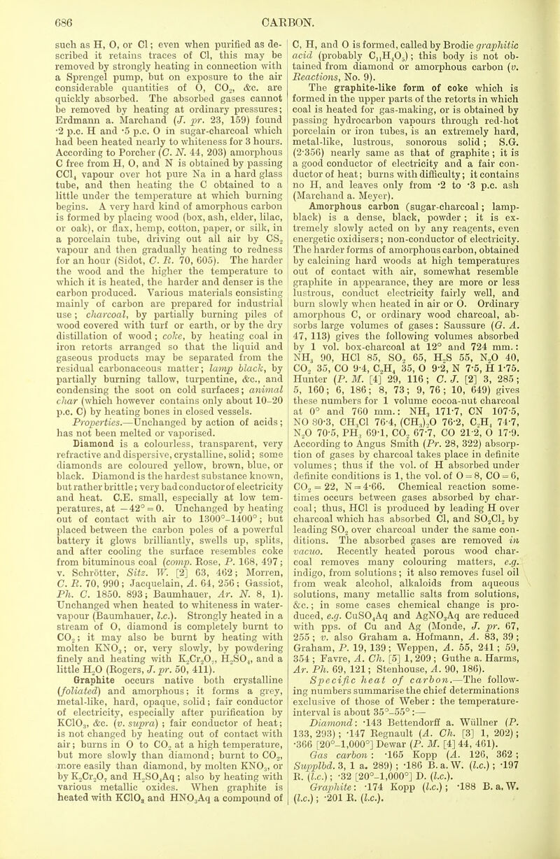 such as H, 0, or CI; even when purified as de- scribed it retains traces of CI, this may be removed by strongly heating in connection with a Sprengel pump, but on exposure to the air considerable quantities of 0, C02, <fce. are quickly absorbed. The absorbed gases cannot be removed by heating at ordinary pressures; Erdmann a. Marchand (J. pr. 23, 159) found •2 p.c. H and -5 p.c. O in sugar-charcoal which had been heated nearly to whiteness for 3 hours. According to Porcher (C. N. 44, 203) amorphous C free from H, 0, and N is obtained by passing CC14 vapour over hot pure Na in a hard glass tube, and then heating the C obtained to a little under the temperature at which burning begins. A very hard kind of amorphous carbon is formed by placing wood (box, ash, elder, lilac, or oak), or flax, hemp, cotton, paper, or silk, in a porcelain tube, driving out all air by CS2 vapour and then gradually heating to redness for an hour (Sidot, C. R. 70, 605). The harder the wood and the higher the temperature to which it is heated, the harder and denser is the carbon produced. Various materials consisting mainly of carbon are prepared for industrial use; charcoal, by partially burning piles of wood covered with turf or earth, or by the dry distillation of wood ; coke, by heating coal in iron retorts arranged so that the liquid and gaseous products may be separated from the residual carbonaceous matter; lamp black, by partially burning tallow, turpentine, &c, and condensing the soot on cold surfaces; animal char (which however contains only about 10-20 p.c. C) by heating bones in closed vessels. Properties.—Unchanged by action of acids; has not been melted or vaporised. Diamond is a colourless, transparent, very refractive and dispersive, crystalline, solid; some diamonds are coloured yellow, brown, blue, or black. Diamond is the hardest substance known, but rather brittle; very bad conductor of electricity and heat. C.E. small, especially at low tem- peratures, at — 42° = 0. Unchanged by heating out of contact with air to 1300°-1400°; but placed between the carbon poles of a powerful battery it glows brilliantly, swells up, splits, and after cooling the surface resembles coke from bituminous coal (comp. Eose, P. 168, 497; v. Schrotter, Sitz. W. [2] 63, 462; Morren, C. R. 70, 990 ; Jacquelain, A. 64, 256 ; Gassiot, Ph. C. 1850. 893; Baumhauer, Ar. N. 8, 1). Unchanged when heated to whiteness in water- vapour (Baumhauer, I.e.). Strongly heated in a stream of O, diamond is completely burnt to C02; it may also be burnt by heating with molten KN03; or, very slowly, by powdering finely and heating with K.,Cr„0;, H,SO.„ and a little H20 (Kogers, J. pr. 50~ 411)'. Graphite occurs native both crystalline (foliated) and amorphous; it forms a grey, metal-like, hard, opaque, solid; fair conductor of electricity, especially after purification by KC103, &c. (v. supra) ; fair conductor of heat; is not changed by heating out of contact with air; burns in 0 to C02 at a high temperature, but more slowly than diamond; burnt to C02, more easily than diamond, by molten KNOs, or by K2Cr207 and H2SO,Aq ; also by heating with various metallic oxides. When graphite is heated with KC10S and HN03Aq a compound of C, H, and 0 is formed, called by Brodie graphitic acid (probably CnH405); this body is not ob- tained from diamond or amorphous carbon (v. Reactions, No. 9). The graphite-like form of coke which is formed in the upper parts of the retorts in which coal is heated for gas-making, or is obtained by passing hydrocarbon vapours through red-hot porcelain or iron tubes, is an extremely hard, metal-like, lustrous, sonorous solid ; S.G. (2-356) nearly same as that of graphite; it is a good conductor of electricity and a fair con- ductor of heat; burns with difficulty; it contains no H, and leaves only from *2 to '3 p.c. ash (Marchand a. Meyer). Amorphous carbon (sugar-charcoal; lamp- black) is a dense, black, powder ; it is ex- tremely slowly acted on by any reagents, even energetic oxidisers; non-conductor of electricity. The harder forms of amorphous carbon, obtained by calcining hard woods at high temperatures out of contact with air, somewhat resemble graphite in appearance, they are more or less lustrous, conduct electricity fairly well, and burn slowly when heated in air or 0. Ordinary amorphous C, or ordinary wood charcoal, ab- sorbs large volumes of gases: Saussure (G. A. 47, 113) gives the following volumes absorbed by 1 vol. box-charcoal at 12° and 724 mm.: NH3 90, HC1 85, SO., 65, H2S 55, N„0 40, CO., 35, CO 9-4, C2H4 35, 0 9-2, N 7-5, H 1-75. Hunter (P. M. [4] 29, 116 ; C. J. [2] 3, 285; 5, 160; 6, 186; 8, 73; 9, 76 ; 10, 649) gives these numbers for 1 volume cocoa-nut charcoal at 0° and 760 mm.: NH3 171-7, CN 107 5, NO 80-3, CH..C1 76-4, (CH.,).,0 76-2, C..H, 74-7, N20 70-5, PH3 69-1, C02 67-7, CO 212, O 17-9. According to Angus Smith (Pr. 28, 322) absorp- tion of gases by charcoal takes place in definite volumes; thus if the vol. of H absorbed under definite conditions is 1, the vol. of O = 8, CO = 6, C02 = 22, N = 4-66. Chemical reaction some- times occurs between gases absorbed by char- coal ; thus, HC1 is produced by leading H over charcoal which has absorbed CI, and S02C12 by leading S02 over charcoal under the same con- ditions. The absorbed gases are removed in vacuo. Becently heated porous wood char- coal removes many colouring matters, e.g. indigo, from solutions ; it also removes fusel oil from weak alcohol, alkaloids from aqueous solutions, many metallic salts from solutions, &c.; in some cases chemical change is pro- duced, e.g. CuS04Aq and AgN03Aq are reduced with pps. of Cu and Ag (Monde, J. pr. 67, 255 ; v. also Graham a. Hofmann, A. 83, 39 ; Graham, P. 19, 139; Weppen, A. 55, 241; 59, 354 ; Favre, A. Ch. [5] 1, 209 ; Guthe a. Harms, Ar. Ph. 69, 121; Stenhouse, A. 90, 186). Specific heat of carbon.—The follow- ing numbers summarise the chief determinations exclusive of those of Weber : the temperature- interval is about 35°-55° :— Diamond: -143 Bettendorff a. Wiillner (P. 133, 293); -147 Begnault (A. Ch. [3] 1, 202); •366 [20°-l,000°] Dewar (P. M. [4] 44, 461). Gas carbon : -165 Kopp (A. 126, 362 ; Sivpplbd. 3, 1 a. 289) ; -186 B. a. W. (I.e.); -197 B. (I.e.); -32 [20°-1,000°] D. (I.e.). Graphite: -174 Kopp (I.e.); -188 B.a.W. (I.e.); -201 B. (I.e.).