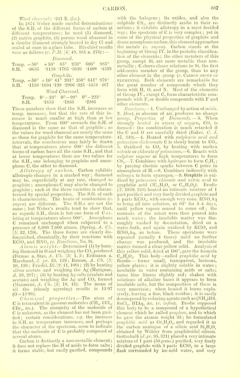 Wood charcoal: -241 E, (I.e.). In 1874 Weber made careful determinations of the S.H. of the different forms of carbon at different temperatures; he used (1) diamond, (2) native graphite, (3) porous wood charcoal in a slender filament strongly heated in dry CI and sealed at once in a glass tube. His chief results were as follows (v. P.M. [4] 49, 161 a. 276) :— Diamond. Temp. -50° +10° 85° 250° 606° 985° S.H. -0G35 -1128 -1765 -3020 -4408 -4529 Graphite. Temp. -50° +10° 61° 201° 250° 641° 978° S.H. -1138 -1604 -199 -2966 -325 -4454 -407 Wood Charcoal. Temp. 0°-23° 0°-99° 0°-223° S.H. -1G53 -1935 -2385 These numbers show that the S.H. increases as temp, increases, but that the rate of this in- crease is much smaller at high than at low temperatures. From G00° onwards the S.H. of diamond is the same as that of graphite ; as the values for wood charcoal are nearly the same as those for graphite for the same temperature- intervals, the conclusions may fairly be drawn that at temperatures above 600° the different forms of carbon have all the same S.H., and that at lower temperatures there are two values for the S.H., one belonging to graphite and amor- phous C, the other to diamond. Allotropy of carbon. Carbon exhibits allotropic changes in a marked way ; diamond may be, superficially at any rate, changed to graphite ; amorphous C may also be changed to graphite ; each of the three varieties is charac- terised by special properties. The S.G. of each is characteristic. The heats of combustion (v. supra) are different. The S.H.s are not the same ; but Weber's results tend to show that, as regards S.H., there is but one form of C ex- isting at temperatures above 600°. Amorphous C remained unchanged when subjected to a pressure of 6,000-7,000 atmos. (Spring, A. Ch. [5] 22, 170). The three forms are clearly dis- tinguished, chemically, by their reactions with KCIO., and HNO, (v. Reactions, No. 9). A tomic weight.—Determined (1) by burn- ing diamond in O and weighing the CO.. produced (Dumas a. Stas, A. Ch. [3] 1, 5; Erdmann a. Marchand, J. pr. 23, 159 ; Eoscoe, A. Ch. [5] 26, 136 ; Friedel, Bl. [2] 41,100); (2) by heating- silver acetate and weighing the Ag (Marignac, A. 59, 287) ; (3) by heating Ag salts (oxalate and acetate) and weighing the Ag and CO., formed (Maumene, A. Ch. [3] 18, 41). The mean of all the (closely agreeing) results is 11-97 (0 = 15-96). Chemical properties.—The atom of C is tetravalent in gaseous molecules (CH4, CC1„ CBr„ &c). The atomicity of the molecule of C is unknown, as the element has not been gasi- fied ; certain considerations, e.g. the increase in S.H. as temperature increases, and perhaps the character of the spectrum, seem to indicate that the molecule of C is probably composed of several atoms. Carbon is distinctly a non-metallic element; it does not replace the H of acids to form salts; it forms stable, but easily gasified, compounds with the halogens; its oxides, and also the sulphide CSa, are distinctly acidic in their re- actions ; it exhibits allotropy in a most decided way; the spectrum of C is very complex; yet in some of the physical properties of graphite and dense amorphous carbon, this element approaches the metals (v. supra). Carbon stands at the beginning of Group IV. in the periodic classifica- tion of the elements ; the other members of this group, except Si, are more metallic than non- metallic ; C shows closer relations to Si, the first odd-series member of the group, than to any other element in the group (v. Caebon gkoup of elements). Both elements are remarkable for the great number of compounds which they form with H, O, and N. Most of the elements of Group IV., except C, form characteristic com- pounds with F, or double compounds with F and other elements. Reactions.—1. Unchanged by action of acids. 2. Heat, in absence of air, produces no change (com/p. Properties of Diamond). — 3. When strongly heated in excess of oxygen, CO., is formed : the combination is much retarded if the C and O are carefully dried (Baker, C. J. 47, 349).—4. Heated with sulphuric acid and potassium dichromatc C is slowly burnt to CO.,. j 5. Oxidised to C02 by heating with molten nitrate or chlorate of potassium.—6. Beacts with sulphur vapour at high temperatures to form CS.^.—7. Combines with hydrogen to form CJ1.,; by passing electric sparks between C poles in atmosphere of H.—8. Combines indirectly with nitrogen to form cyanogen.—9. Graphite is oxi- dised by potassium chlorate and nitric acid to graphitic acid (?CnH405 or CMH,0,.). Brodie (T. 1859. 249) heated an intimate mixture of 1 part purified and very finely divided graphite and 3 parts KC10.„ with enough very cone. HNO.,Aq to bring all into solution, at 60° for 3-4 days, until yellow vapour ceased to come off; the contents of the retort were then poured into much water; the insoluble matter was tho- roughly washed by deeantation, dried on a water-bath, and again oxidised by KC103 and HN03Aq, as before. These operations were repeated (usually 4 times) until no further change was produced, and the insoluble matter formed a clear-yellow solid. Analysis of this yellow solid, dried at 100°, gave the formula C,,H405. This body—called graphitic acid by Brodie — forms small, transparent, lustrous, yellow plates; it is slightly soluble in water; insoluble in water containing acids or salts; turns blue litmus slightly red; shaken with solutions of alkaline bases it appears to form insoluble salts, but the composition of these is very uncertain; when heated it burns explo- sively, leaving a fine, black residue ; it is easily decomposed by reducing agents such as (NH4)HS, SnCL, HIAq, &C. (v. infra). Brodie supposed this body to be a compound of a hypothetical element which he called graphon, and to which he gave the atomic weight 33 ; he formulated graphitic acid as Gr4H403, and regarded it as the carbon analogue of a silicic acid Si4H405 obtained by Wohler from graphitoidal silicon. Gottschalk (J.pr. 95, 321) placed a very intimate mixture of 1 part (oOgrms.) purified, very finely divided graphite with 3 parts KC103 in a large flask surrounded by ice-cold water, and very
