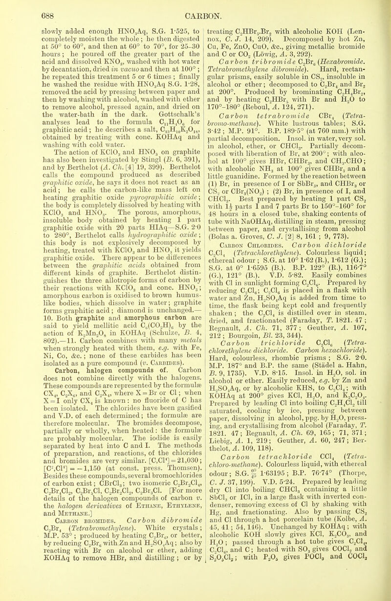 slowly added enough HNO:iAq, S.G. 1-525, to completely moisten the whole ; he then digested at 50° to 60°, and then at 60° to 70°, for 25-30 hours ; he poured off the greater part of the acid and dissolved KN03, washed with hot water by decantation, dried in vacuo and then at 100° ; he repeated this treatment 5 or 6 times ; finally he washed the residue with HN03Aq S.G. 1-28, removed the acid by pressing between paper and then by washing with alcohol, washed with ether to remove alcohol, pressed again, and dried on the water-bath in the dark. Gottschalk's analyses lead to the formula 0,,H406 for graphitic acid ; he describes a salt, C33H10K.2O18, obtained by treating with cone. KOHAq and washing with cold water. The action of KC103 and HN03 on graphite has also been investigated by Stingl (B. 6, 391), and by Berthelot (A. Ch. [4] 19, 399). Berthelot calls the compound produced as described graphitic oxide, he says it does not react as an acid; he calls the carbon-like mass left on heating graphitic oxide pyrographitic oxide; the body is completely dissolved by heating with KC103 and HN03. The porous, amorphous, insoluble body obtained by heating 1 part graphitic oxide with 20 parts HIAq— S.G. 2-0 to 280°, Berthelot calls hydrographitic oxide; this body is not explosively decomposed by heating, treated with KC103 and HN03 it yields graphitic oxide. There appear to be differences between the graphitic acids obtained from different kinds of graphite. Berthelot distin- guishes the three allotropic forms of carbon by their reactions with KC103 and cone. HN03; amorphous carbon is oxidised to brown humus- like bodies, which dissolve in water; graphite forms graphitic acid ; diamond is unchanged.— 10. Both graphite and amorphous carbon are said to yield mellitic acid C^CC^H),; by the action of K2Mn208 in KOHAq (Schulze, B. 4, 802).—11. Carbon combines with many metals when strongly heated with them, e.g. with Fe, Ni, Co, &c.; none of these carbides has been isolated as a pure compound (v. Carbides). Carbon, halogen compounds of. Carbon does not combine directly with the halogens. These compounds are represented by the formula CX4, C2X6, and C2X.„ where X = Br or CI; when X = I only CX4 is known: no fluoride of C has been isolated. The chlorides have been gasified and V.D. of each determined; the formula? are therefore molecular. The bromides decompose, partially or wholly, when heated: the formulas are probably molecular. The iodide is easily separated by heat into C and I. The methods of preparation, and reactions, of the chlorides and bromides are very similar. [C,CP] = 21,030 ; [C-'.Cr1] = -1,150 (at const, press. Thomsen). Besides these compounds, several bromochlorides of carbon exist; CBrCl3; two isomeric C2Br2Cl,„ CjBr^Cl;,, C2Br5Cl, C^Cl,, C2Br3Cl. [Tor more details of the halogen compounds of carbon v. the halogen derivatives of Ethane, Ethylene, and Methane.] Carbon bromides. Carbon dibromide C,Br4 (Tetrabromethylene). White crystals; M.P. 53° ; produced by heating C.2BrG, or better, by reducing C2Br6 with Zn and H2SO.Aq; also by reacting with Br on alcohol or ether, adding KOHAq to remove HBr, and distilling ; or by treating C2HBr3.Br2 with alcoholic KOH (Len- nox, C. J. 14, 209). Decomposed by hot Zn, Cu, Fe, ZnO, CuO, &c, giving metallic bromide and C or C02 (Lowig, A. 3,292). Carbon tribromide C2Br0 (Hexabrcmiide. Tetrabromethylene dibromide). Hard, rectan- gular prisms, easily soluble in CS,, insoluble in alcohol or ether ; decomposed to CJBr., and Br2 at 200°. Produced by brominating C,H,Br2, and by heating C2HBi\ with Br and H.,0 to 170°-180° (Keboul, A. 124, 271). Carbon tetrabromide CBr, (Tetra- bromo-methane). White lustrous tables; S.G. 3-42 ; M.P. 91°. B.P. 189-5° (at 760 mm.) with partial decomposition. Insol. in water, very sol. in alcohol, ether, or CHC13. Partially decom- posed with liberation of Br, at 200°; with alco- hol at 100° gives HBr, CHBr3, and CH..CHO; with alcoholic NH3 at 100° gives CHBr3 and a little guanidine. Formed by the reaction between (1) Br, in presence of I or SbBr3, and CHBr3 or CS2 or CBr3(N02) ; (2) Br, in presence of I, and CHCLj. Best prepared by heating 1 part CS2 with U parts I and 7 parts Br to 150°-160° for 48 hours in a closed tube, shaking contents of j tube with NaOHAq, distilling in steam, pressing between paper, and crystallising from alcohol (Bolas a. Groves, C. J. [2] 8, 161 ; 9, 773). Carbon Chlorides. Carbon dichloride C,C14 (Tetrachlor ethylene). Colourless liquid; ethereal odour ; S.G. at 10° 1-62 (B.), 1-612 (G.); S.G. at 0° 1-6595 (B.). B.P. 122° (B.), 116-7° J (G.), 121° (B.). V.D. 5-82. Easily combines 1 with CI in sunlight forming C2C16. Prepared by reducing C2C16; C2C16 is placed in a flask with water and Zn, H2S04Aq is added from time to i time, the flask being kept cold and frequently ! shaken ; the C,C14 is distilled over in steam, dried, and fractionated (Faraday, T. 1821. 47 ; Begnault, A. Ch. 71, 377; Geuther, A. 107, 212 ; Bourgoin, Bl. 23, 344). Carbon trichloride C2C1U (Tetra- chlorethylene dichloride. Carbon hexachloride). Hard, colourless, rhombic prisms ; S.G. 2 0. M.P. 187° and B.P. the same (Stadel a. Hahn, B. 9, 1735). V.D. 8-15. Insol. in H20, sol. in alcohol or ether. Easily reduced, e.g. by Zn and H,SO,Aq. or by alcoholic KHS, to G,C1,; with KOHAq at 200° gives KC1, H?0, and K2C20.,. Prepared by leading CI into boiling C2H4C12 till saturated, cooling by ice, pressing between paper, dissolving in alcohol, ppg. by H.,0, press- ing, and crystallising from alcohol (Faraday, T. 1821. 47; Begnault, A. Ch. 69, 165; 71, 371; Liebig, A. 1, 219; Geuther, A. 60, 247; Ber- thelot, A. 109, 118). Carbon tetrachloride CC14 (Tetra- chlorv-methane). Colourless liquid, with ethereal odour; S.G. g 1-63195; B.P. 76-74° (Thorpe, C. J. 37,199). V.D. 5-24. Prepared by leading- dry CI into boiling CHC13 containing a little SbCl3 or IC1, in a large flask with inverted con- denser, removing excess of CI by shaking with Hg, and fractionating. Also by passing CS2 and CI through a hot porcelain tube (Kolbe, A. 45, 41; 54,146). Unchanged by KOHAq ; with alcoholic KOH slowly gives KC1, K2C03, and H20 ; passed through a hot tube gives C2C14, C,C16, and C; heated with S03 gives COCl2 and SAClj,; with P205 gives POOL, and COCl2