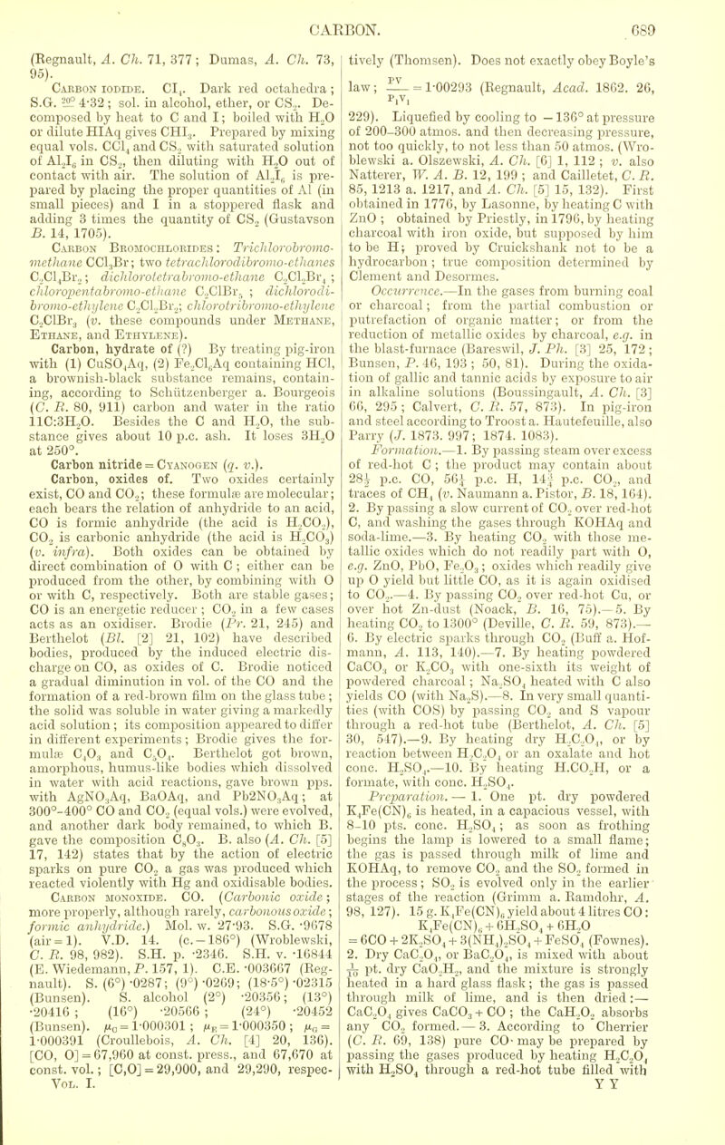(Regnault, A. Ch. 71, 377; Dumas, A. Ch. 73, 95). Caebon iodide. CI,. Dark red octahedra ; S.G. !2? 4-32 ; sol. in alcohol, ether, or CS,. De- composed by heat to C and I; boiled with H.20 or dilute HIAq gives CHI3. Prepared by mixing equal vols. CC14 and CS, with saturated solution of A12IS in CS2, then diluting with H20 out of contact with air. The solution of A1,I6 is pre- pared by placing the proper quantities of Al (in small pjieces) and I in a stoppered flask and adding 3 times the quantity of CS., (Gustavson B. 14, 1705). Cabbon Bromochlobides : Trichlorobromo- methane CCl.,Br; two tctrachlorodibromo-cthancs G,Cl4Br,; dichlorotetrabromo-ethane C,Cl,Br4 ; chloropentabromo-etiiane C,ClBr5 ; dichlorodi- bromo-ethylene C,Cl,Br,; chlorotribromo-cthylcnc G,ClBr3 (v. these compounds under Methane, Ethane, and Ethylene). Carbon, hydrate of (?) By treating pig-iron with (1) CuSO,,Aq, (2) FeXl^Aq containing HC1, a brownish-black substance remains, contain- ing, according to Schiitzenberger a. Bourgeois (C. B. 80, 911) carbon and water in the ratio 11C:3H20. Besides the C and H20, the sub- stance gives about 10 p.e. ash. It loses 3H..0 at 250°. Carbon nitride = Cyanogen (q. v.). Carbon, oxides of. Two oxides certainly exist, CO and CO.,; these formute are molecular; each bears the relation of anhydride to an acid, CO is formic anhydride (the acid is H..CO.,), C02 is carbonic anhydride (the acid is H,C03) (v. infra). Both oxides can be obtained by direct combination of O with C ; either can be produced from the other, by combining with O or with C, respectively. Both are stable gases; CO is an energetic reducer ; CO., in a few cases acts as an oxidiser. Brodie (Pr. 21, 245) and Berthelot (Bl. [2] 21, 102) have described bodies, produced by the induced electric dis- charge on CO, as oxides of C. Brodie noticed a gradual diminution in vol. of the CO and the formation of a red-brown film on the glass tube ; the solid was soluble in water giving a markedly acid solution ; its composition appeared to differ in different experiments; Brodie gives the for- multe C40., and C50,. Berthelot got brown, amorphous, humus-like bodies which dissolved in water with acid reactions, gave brown pps. with AgN03Aq, BaOAq, and Pb2N03Aq; at 300°-400° CO and CO, (equal vols.) were evolved, and another dark body remained, to which B. gave the composition C803. B. also (A. Ch. [5] 17, 142) states that by the action of electric sparks on pure C0.2 a gas was produced which reacted violently with Hg and oxidisable bodies. Carbon monoxide. CO. (Carbonic oxide; more properly, although rarely, carbonousoxide; formic anhydride.) Mol. w. 27-93. S.G. -9078 (air = l). V.D. 14. (c.-186°) (Wroblewski, C. B. 98, 982). S.H. p. -2346. S.H. v. -16844 (E. Wiedemann, P. 157, 1). C.E. -003667 (Reg- nault). S. (6°)-0287; (9°) 0269; (18-5°)-02315 (Bunsen). S. alcohol (2°) -20356; (13°) •20416 ; (16°) -20566 ; (24°) -20452 (Bunsen). na = 1-000301 ; mr = 1'000350 ; ,ur,= 1-000391 (Croullebois, A. Ch. [4] 20, 136). [CO, O] = 67,960 at const, press., and 67,670 at const, vol.; [C,0] = 29,000, and 29,290, respec- Vol. I. tively (Thomsen). Does not exactly obey Boyle's pv law ; — = 1-00293 (Regnault, Acad. 1862. 26, pivi 229). Liquefied by cooling to — 136° at pressure of 200-300 atmos. and then decreasing pressure, not too quickly, to not less than 50 atmos. (Wro- blewski a. Olszewski, A. Ch. [6] 1, 112 ; v. also Natterer, W. A. B. 12, 199 ; and Cailletet, C.B. 85, 1213 a. 1217, and A. Ch. [5] 15, 132). First obtained in 1770, by Lasonne, by heating C with ZnO ; obtained by Priestly, in 1796, by heating charcoal with iron oxide, but supposed by him to be H; proved by Cruickshank not to be a hydrocarbon ; true composition determined by Clement and Desormes. Occurrence.—In the gases from burning coal or charcoal; from the partial combustion or putrefaction of organic matter; or from the reduction of metallic oxides by charcoal, e.g. in the blast-furnace (Bareswil, J. Ph. [3] 25, 172 ; Bunsen, P. 46, 193 ; 50, 81). During the oxida- tion of gallic and tannic acids by exposure to air in alkaline solutions (Boussingault, A. Ch. [3] 66, 295 ; Calvert, C. R. 57, 873). In pig-iron and steel according to Troost a. Hautefeuille, also Parry (J. 1873. 997; 1874. 1083). Formation.—1. By passing steam over excess of red-hot C ; the product may contain about 28^ p.c. CO, 56i p.c. H, 14J p.c. CO.,, and traces of CH, (v. Naumann a. Pistor, B. 18,164). 2. By passing a slow current of CO, over red-hot C, and washing the gases through KOHAq and soda-lime.—3. By heating CO, with those me- tallic oxides which do not readily part with O, e.g. ZnO, PbO, FeL,03; oxides which readily give up O yield but little CO, as it is again oxidised to CO,.—4. By passing CO, over red-hot Cu, or over hot Zn-dust (Noack, B. 16, 75).—5. By heating C02 to 1300° (Deville, C. B. 59, 873).— 6. By electric sparks through CO, (Buff a. Hof- mann, A. 113, 140).—7. By heating powdered CaCO., or K,C03 with one-sixth its weight of powdered charcoal; Na.S04 heated with C also yields CO (with Na,S).—8. In very small quanti- ties (with COS) by passing CO, and S vapour through a red-hot tube (Berthelot, A. Ch. [5] 30, 547).—9. By heating dry H,C,04, or by reaction between H,C,04 or an oxalate and hot cone. H,SO,.—10. By heating H.CO.H, or a formate, with cone. H..SO.,. Preparation. — 1. One pt. dry powdered K4Fe(CN)G is heated, in a capacious vessel, with 8-10 pts. cone. H,S04; as soon as frothing begins the lamp is lowered to a small flame; the gas is passed through milk of lime and KOHAq, to remove CO, and the SO, formed in the process; SO, is evolved only in the earlier- stages of the reaction (Grimm a. Ramdohr, A. 98, 127). 15 g.K,Fe(CN)„ yield about 4 litres CO: K.FefCN),; + 6H,S04 + 6H,0 = 6CO + 2K,S04 + 3(NH,),S04 + FeS04 (Fownes). 2. Dry CaC.O,,, or BaC„04, is mixed with about pt. dry CaO .H,, and the mixture is strongly heated in a hard glass flask; the gas is passed through milk of lime, and is then dried:— CaC,04 gives CaC03 + CO ; the CaH.,0, absorbs any CO, formed. — 3. According to Cherrier (C.B. 69, 138) pure CO-may be prepared by passing the gases produced by heating H,G,0, with H,S04 through a red-hot tube filled with Y Y