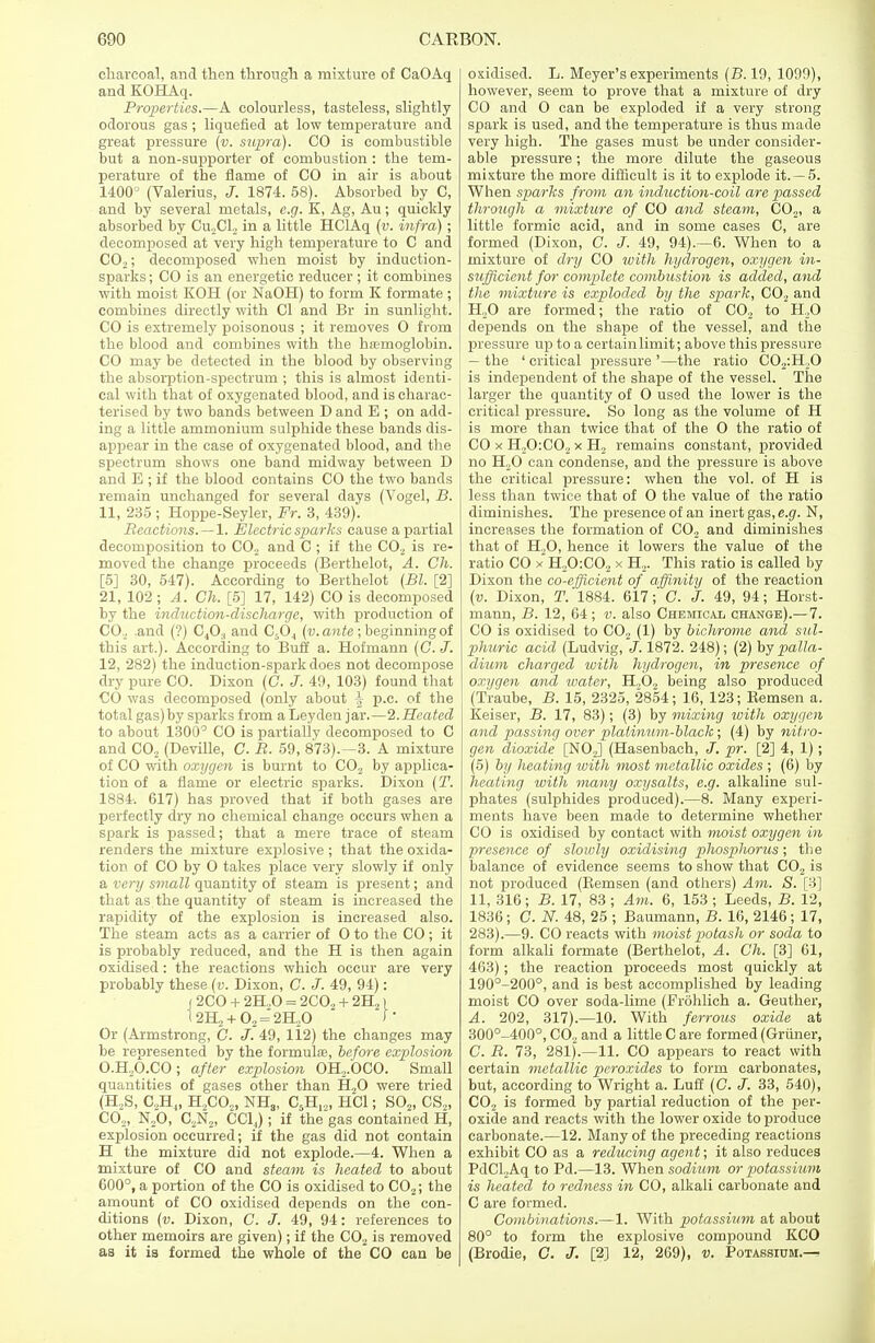 charcoal, and then through a mixture of CaOAq and KOHAq. Properties.—A colourless, tasteless, slightly odorous gas; liquefied at low temperature and great pressure (v. supra). CO is combustible but a non-supporter of combustion : the tem- perature of the flame of CO in air is about 1400J (Valerius, J. 1874. 58). Absorbed by C, and by several metals, e.g. K, Ag, Au; quickly absorbed by Cu,Cl, in a little HOAq (v. infra) ; decomposed at very high temperature to C and CO;,; decomposed when moist by induction- sparks ; CO is an energetic reducer; it combines with moist KOH (or NaOH) to form K formate ; combines directly with CI and Br in sunlight. CO is extremely poisonous ; it removes 0 from the blood and combines with the haemoglobin. CO may be detected in the blood by observing the absorption-spectrum ; this is almost identi- cal with that of oxygenated blood, and is charac- terised by two bands between D and E ; on add- ing a little ammonium sulphide these bands dis- appear in the case of oxygenated blood, and the spectrum shows one band midway between D and E ; if the blood contains CO the two bands remain unchanged for several days (Vogel, B. 11, 235 ; Hoppe-Seyler, Fr. 3, 439). Reactions.—1. Electric sparks cause a partial decomposition to CO, and C ; if the CO., is re- moved the change proceeds (Berthelot, A. Ch. [5] 30, 547). According to Berthelot (Bl. [2] 21, 102 ; A. Ch. [5] 17, 142) CO is decomposed by the induction-discharge, with production of CO, .and (?) C40:1 and C504 (v. ante ; beginning of this art.). According to Buff a. Hofmann (C. J. 12, 282) the induction-spark does not decompose dry pure CO. Dixon (C. J. 49, 103) found that CO was decomposed (only about \ p.c. of the total gas)by sparks from aLeyden jar.—2.Heated to about 1300° CO is partially decomposed to C and C02 (Deville, C. R. 59, 873).—3. A mixture of CO with oxygen is burnt to C02 by applica- tion of a flame or electric sparks. Dixon (T. 1884'. 617) has proved that if both gases are perfectly dry no chemical change occurs when a spark is passed; that a mere trace of steam renders the mixture explosive ; that the oxida- tion of CO by O takes place very slowly if only a very small quantity of steam is present; and that as the quantity of steam is increased the rapidity of the explosion is increased also. The steam acts as a carrier of O to the CO ; it is probably reduced, and the H is then again oxidised : the reactions which occur are very probably these (v. Dixon, C. J. 49, 94): (2CO + 2H..0 = 2C02 + 2H21 12112 + 02 = 2^0 J ' Or (Armstrong, C. J. 49, 112) the changes may be represented by the formula?, before explosion O.H,O.CO; after explosion OH,.OCO. Small quantities of gases other than H20 were tried (H,S, C,H„ H,CO„ NH3, C5H„, HC1; S02, CS2, CO.,, N,0, C,N,, CCLJ ; if the'gas contained H, explosion occurred; if the gas did not contain H the mixture did not explode.—4. When a mixture of CO and steam is heated to about 600°, a portion of the CO is oxidised to C02; the amount of CO oxidised depends on the con- ditions (v. Dixon, C. J. 49, 94: references to other memoirs are given); if the C02 is removed as it is formed the whole of the CO can be oxidised. L. Meyer's experiments (B. 19, 1099), however, seem to prove that a mixture of dry CO and O can be exploded if a very strong spark is used, and the temperature is thus made very high. The gases must be under consider- able pressure; the more dilute the gaseous mixture the more difficult is it to explode it. —5. When sparks from an induction-coil are passed through a mixture of CO and steam, C02, a little formic acid, and in some cases C, are formed (Dixon, C. J. 49, 94).—6. When to a mixture of dry CO with hydrogen, oxygen in- sufficient for complete combustion is added, and the mixture is exploded by the spark, CO, and H,0 are formed; the ratio of C02 to H,0 depends on the shape of the vessel, and the pressure up to a certain limit; above this pressure — the ' critical pressure '—the ratio C02:H,0 is independent of the shape of the vessel. The larger the quantity of O used the lower is the critical pressure. So long as the volume of H is more than twice that of the O the ratio of CO x H,0:CO, x H, remains constant, provided no H,0 can condense, and the pressure is above the critical pressure: when the vol. of H is less than twice that of O the value of the ratio diminishes. The presence of an inert gas, e.g. N, increases the formation of CO, and diminishes that of H„0, hence it lowers the value of the ratio CO x H,0:C02 x H2. This ratio is called by Dixon the co-efficient of affinity of the reaction (v. Dixon, T. 1884. 617; C. J. 49, 94; Horst- mann, B. 12, 64 ; v. also Chemical change).—7. CO is oxidised to CO, (1) by bichrome and sul- phuric acid (Ludvig, J. 1872. 248); (2) by palla- dium charged with hydrogen, in presence of oxygen and water, H20.2 being also produced (Traube, B. 15, 2325, 2854; 16, 123; Kemsen a. Keiser, B. 17, 83); (3) by mixing with oxygen and passing over platinum-black; (4) by nitro- gen dioxide [NO,] (Hasenbach, J. pr. [2] 4, 1); (5) by heating with most metallic oxides ; (6) by heating with many oxysalts, e.g. alkaline sul- phates (sulphides produced).—8. Many experi- ments have been made to determine whether CO is oxidised by contact with moist oxygen in presence of slowly oxidising phosplwrus; the balance of evidence seems to show that C02 is not produced (Remsen (and others) Am. S. [3] 11, 316; B. 17, 83 ; Am. 6, 153 ; Leeds, B. 12, 1836 ; C. N. 48, 25 ; Baumann, B. 16, 2146; 17, 283).—9. CO reacts with moist potash or soda to form alkali formate (Berthelot, A. Ch. [3] 61, 463); the reaction proceeds most quickly at 190°-200°, and is best accomplished by leading moist CO over soda-lime (Frohlich a. Geuther, A. 202, 317).—10. With ferrous oxide at 300°^400°, CO, and a little C are formed (Griiner, C. R. 73, 281).—11. CO appears to react with certain metallic peroxides to form carbonates, but, according to Wright a. Luff (C. 33, 540), C02 is formed by partial reduction of the per- oxide and reacts with the lower oxide to produce carbonate.—12. Many of the preceding reactions exhibit CO as a reducing agent; it also reduces PdCl.Aq to Pd.—13. When sodium or potassium is heated to redness in CO, alkali carbonate and C are formed. Combinations.— 1. With potassium at about 80° to form the explosive compound KCO (Brodie, C. J. [2] 12, 269), v. Potassium.—